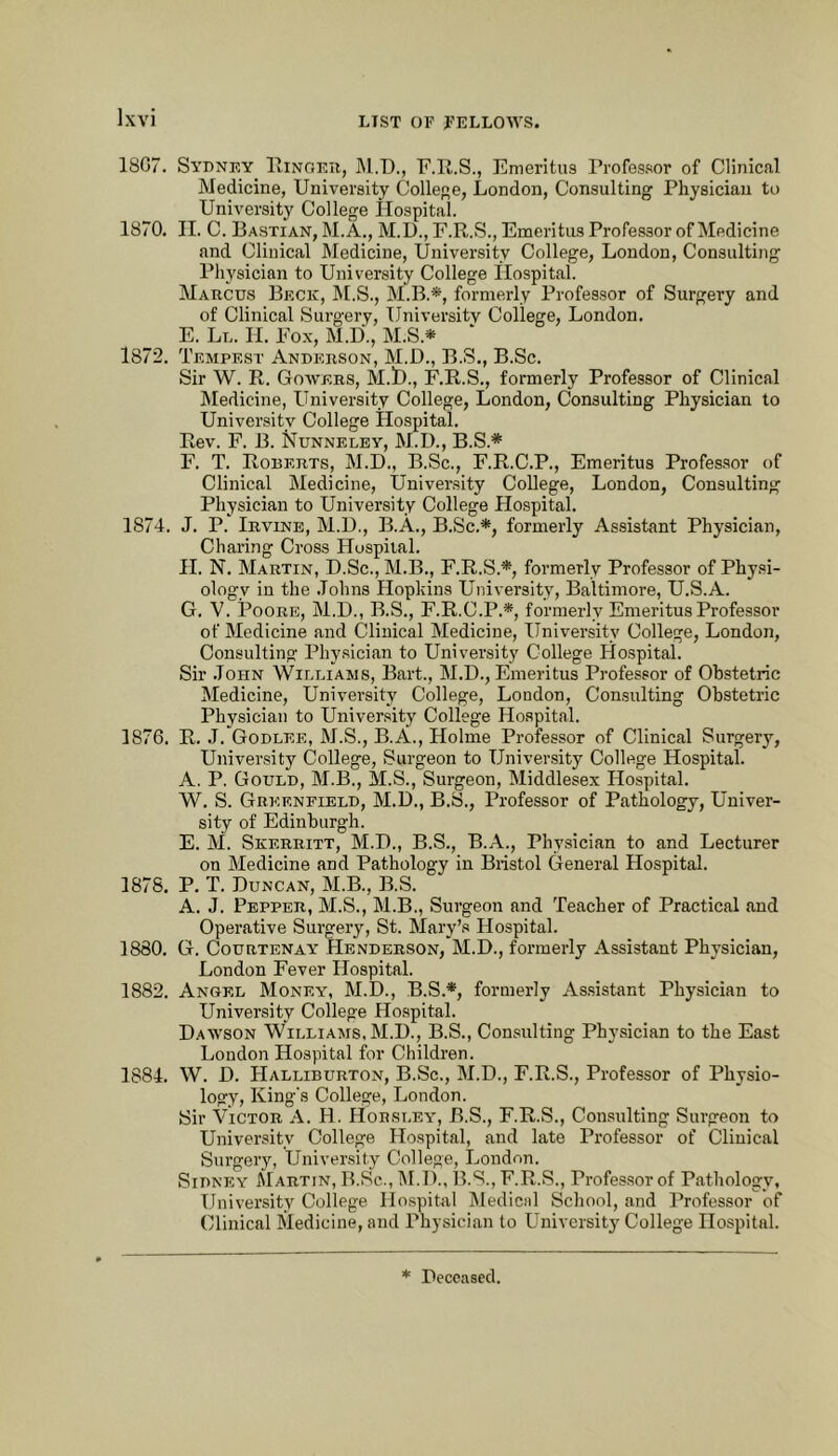 1807. Syuney lliNOEii, M.D., F.ll.S., Emeritus I’rofes.sor of Clinical Medicine, University College, London, Consulting Physician to University College Hospital. 1870. II. C. Bastian, M.A., M.U.,F.R.S., Emeritus Professor of Medicine find Clinical Medicine, University College, London, Consulting Physician to University College Ilospital. Marcus Beck, M.S., M.B.*, formerly Professor of Surgery and of Clinical Surgery, University College, London. E. Ll. II. Fox, M.D., M.S.* 1872. Tempest Anderson, M.D., B.S., B.Sc. Sir W. R. Gowers, M.t)., F.R.S., formerly Professor of Clinical ISIedicine, University College, London, Consulting Physician to University College Hospital. Rev. F. B. Nunneley, M.D., B.S.* F. T. Roderts, M.D., B.Sc., F.R.C.P., Emeritus Professor of Clinical Medicine, University College, London, Consulting Physician to University College Hospital. 1874. J. P. Irvine, M.D., B.A., B.Sc.*, formerly Assistant Physician, Charing Cross Hospital. H. N. Martin, D.Sc., M.B., F.R.S.*, formerly Professor of Physi- ology in the .Tohns Hopkins University, Baltimore, U.S.A. G. V. Poore, M.D., B.S., F.R.C.P.*, formerly Emeritus Professor of Medicine and Clinical Medicine, University College, London, Consulting Physician to University College Hospital. Sir .John Williams, Bart., M.D., Emeritus Professor of Ohstetric Medicine, University College, London, Consulting Obstetric Physician to University College Hospital. 1876. R. J. Godlee, M.S., B.A., Holme Professor of Clinical Surgery, University College, Surgeon to University College Hospital. A. P. Gould, M.B., M.S., Surgeon, Middlesex Hospital. W. S. Greenfield, M.D., B.S., Professor of Pathology, Univer- sity of Edinburgh. E. M. Skerritt, M.I)., B.S., B.A., Physician to and Lecturer on Medicine and Pathology in Bristol General Hospital. 1878. P. T. Duncan, M.B., B.S. A. J. Pepper, M.S., M.B., Surgeon and Teacher of Practical and Operative Surgery, St. Mary’s Hospital. 1880. G. Courtenay Henderson, M.D., formerly Assistant Physician, London Fever Hospital. 1882. Angel Money, M.D., B.S.*, formerly Assistant Physician to University College Hospital. Dawson Williams, M.D., B.S., Consulting Physician to the East London Hospital for Children. 1884. W. D. Halliburton, B.Sc., M.D., F.R.S., Professor of Physio- logy, King's College, London. Sir Victor A. H, Horsley, B.S., F.R.S., Con.sulting Surgeon to University College Hospital, and late Professor of Clinical Surgery, University College, London. Sidney Martin, B.Sc., IM.D., B.S., F.R.S., Profes.sor of Pathology, University College Hospital Medical School, and Professor of Clinical Medicine, and Physician to University College Hospital.
