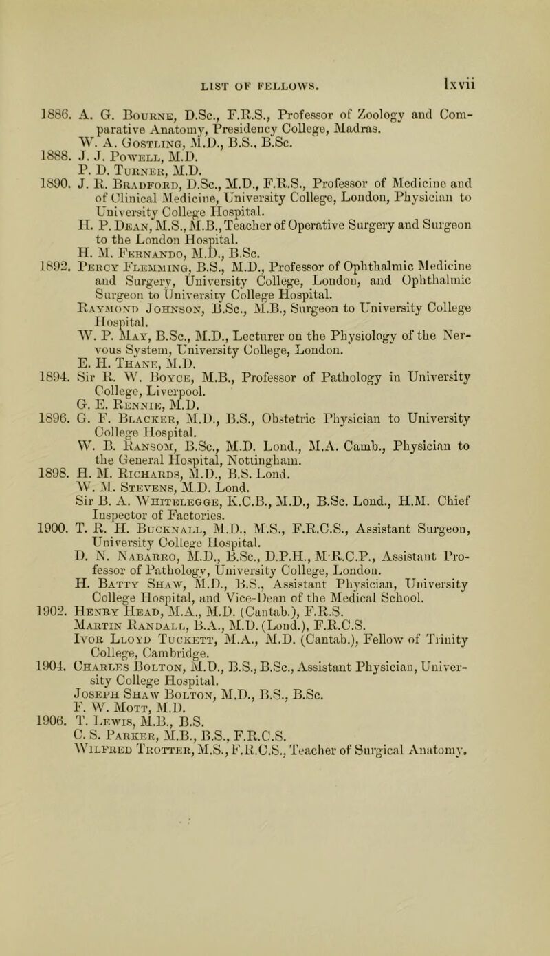 1886. A. G. Bourne, D.Sc., F.R.S., Professor of Zoology and Com- parative Anatomy, Presidency College, Madras. \V. A. Gostling, M.D., B.S.. B.Sc. 1888. J. J. Powell, M.D. P. I). Turner, M.D. 1890. J. K. Bradford, B.Sc., M.D., F.B.S., Professor of Medicine and of Clinical Medicine, University College, London, Physician to University College Hospital. II. P. Bean, M.S., M.B., Teacher of Operative Surgery and Surgeon to the London Hospital. H. M. Fernando, M.B., B.Sc. 1892. Percy Flemming, B.S., M.B., Professor of Ophthalmic Medicine and Surgery, University College, London, and Ophthalmic Surgeon to University College Hospital. Raymond Johnson, B.Sc., M.B., Surgeon to University College Hospital. AV. P. May, B.Sc., M.B., Lecturer on the Physiology of the Nei'- vous System, University College, London. E. H. Thane, M.B. 1894. Sir R. W. Boyce, M.B., Professor of Pathology in University College, Liverpool. G. E. Rennie, M.B. 1896. G. F. Blacker, M.B., B.S., Obstetric Physician to University College Hospital. W. B. Ransom, B.Sc., M.B. Lond., M.A. Camb., Physician to the General Hospital, Nottingham. 1898. H. M. Richards, M.B., B.S. Lond. AV. AI. Stevens, AI.B. Lond. Sir B. A. AA'hitelegge, K.C.B., AI.B., B.Sc. Lond., H.AI. Chief Inspector of Factories. 1900. T. R. H. Bucknall, Al.B., M.S., F.R.C.S., Assistant Surgeon, University College Hospital. B. N. Nabarro, M.B., B.Sc., B.P.H., AI R.C.P., Assistant Pro- fessor of Pathology, University College, London. H. Batty Shaw, M.B., B.S., As.sistaat Physician, University College Hospital, and V'^ice-Bean of the Aledical School. 1902. Henry Head, AI.A., ALB. (Cantab.), F.R.S. Martin Randall, B.A., AI.B. (Lond.), F.R.C.S. Ivor Lloyd Tuckett, ALA., ALB. (Cantab.), Fellow of 'I’rinity College, Cambridge. 1904. Charles Bolton, AI.B., B.S., B.Sc., Assistant Physician, Univer- sity College Hospital. Joseph Shaw Bolton, AI.B., B.S., B.Sc. F. W. AIott, AI.B. 1906. T. Lewis, M.B., B.S. C. S. Parker, ALB., B.S., F.R.C.S. AVilfred Trotter, AI.S., F.R.C.S., Teaclier of Surgical Anatomy.