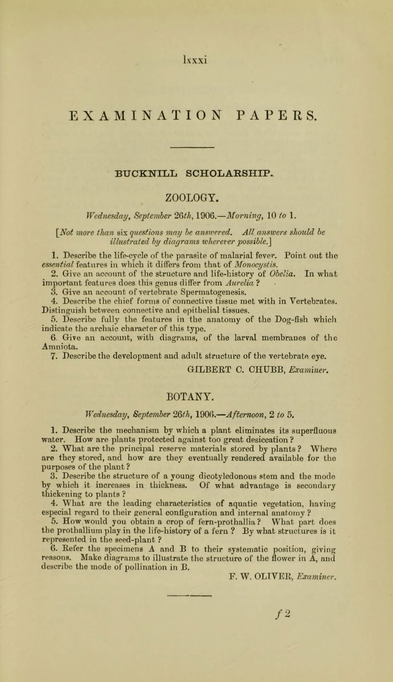 EXAMINATION PAPERS. BUCKNILIi SCHOLARSHIP. ZOOLOGY. Wednesday, Septemher 2{Sth, 1906.—Morning, 10 /o 1. \^Not more than sis questions may he answered. All amswers should he illustrated by diagrams wherever possible.^ 1. Describe the life-cycle of the parasite of malarial fever. Point out tlio essential features in which it differs from that of Monocystis. 2. Give an account of the structure and life-history of Obelia. In what important features does this genua differ from Aurelia ? 3. Give an account of vertebrate Spermatogenesis. 4. Describe the chief forma of connective tissue met with in Vertebrates. Distinguish between connective and epithelial tissues. 5. Describe fully the features in the anatomy of the Dog-fish which indicate the archaic character of this type. 6. Give an account, with diagrams, of the larval membranes of the Amniota. 7. Describe the development and adult structure of tlie vertebrate eye. GILBEET C. CHUBB, Examiner. BOTANY. Wednesday, September 23th., 1906.—Afternoon, 2 to 5. 1. Describe the mechanism by which a plant eliminates its superfluous water. How are plants protected against too great desiccation ? 2. What are the principal reserve materials stored by plants ? Where are they stored, and how are they eventually rendered available for the purposes of the plant ? 3. Describe the structure of a young dicotyledonous stem and the mode by which it increases in thickness. Of what advantage is secondary thickening to plants ? 4. What are the leading characteristics of aquatic vegetation, having especial regard to their general configuration and internal anatomy ? 5. How would you obtain a crop of fern-prothallia ? What part does the prothalliuin play in the life-history of a fern ? By what structures is it represented in the seed-plant ? 6. Eefer the specimens A and B to their systematic position, giving reasons. Make diagrams to illustrate the structure of the flower in A, anil describe the mode of pollination in B. F. W. OLTVEK, Examiner.