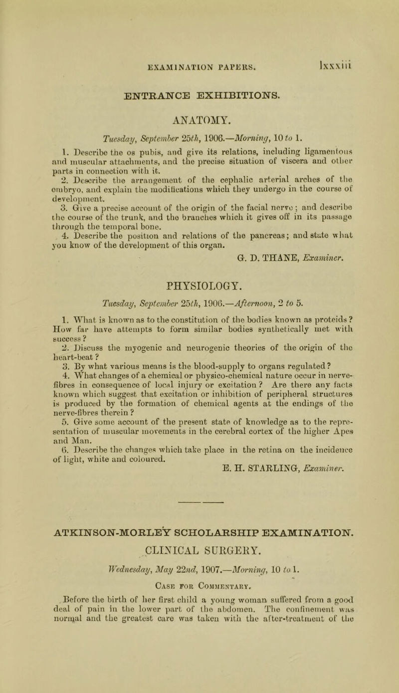 ENTRANCE EXHIBITIONS. ANATOMY. Tuesday, September 25th, 1906.—Morning, 10 1. 1. Describe the os pubis, and give its relations, including ligamentous and muscular attaclnuents, and the precise situation of viscera and other parts in connection with it. 2. Describe the arrangement of the cephalic arterial arches of the embryo, and explain the luoditications which they uudei'go in the course of development. 3. Give a precise account of the origin of the facial nerve; and describe I he course of the trunk, and the branches which it gives off in its passage tlirough the temporal bone. 4. Describe the position and relations of the pancreas; and state what you know of the development of this organ. G. D. THANE, Examiner. PHYSIOLOGY. Tuesday, September 25th, 1906.—Afternoon, 2 to 5. 1. What is known as to the constitution of the bodies known as proteids ? How far have attempts to form similar bodies synthetically met with success ? 2. Discuss the myogenic and neurogenic theories of the origin of the heart-beat ? 3. By what various means is the blood-supply to organs regulated ? 4. What changes of a chemical or physico-chemical nature occur in nerve- fibres in consequence of local injury or excitation ? Are there any facts known which suggest that excitation or inhibition of peripheral structures is produced by the formation of chemical agents at the endings of tlie nerve-fibres therein ? 5. Give some account of the present state of knowledge as to the repre- sentation of muscular movements in the cerebral cortex of the higher Apes and Man. 6. Describe the changes which take place in the retina on the incidence of light, white and coloured. E. H. STARLING, Examiner. ATKINSON-MORLEY SCHOLARSHIP EXAMINATION. CLINICAL SUllGEKY. Wednesday, May 22nd, 1907.—Morning, 10 to \. Case for Co.mmentauy. Before the birth of her first child a young woman suffered from a go<xl deal of pain in tlie lower jiart of the abdomen. The confinement was normal and the greatest care was taken with the after-treatment of the