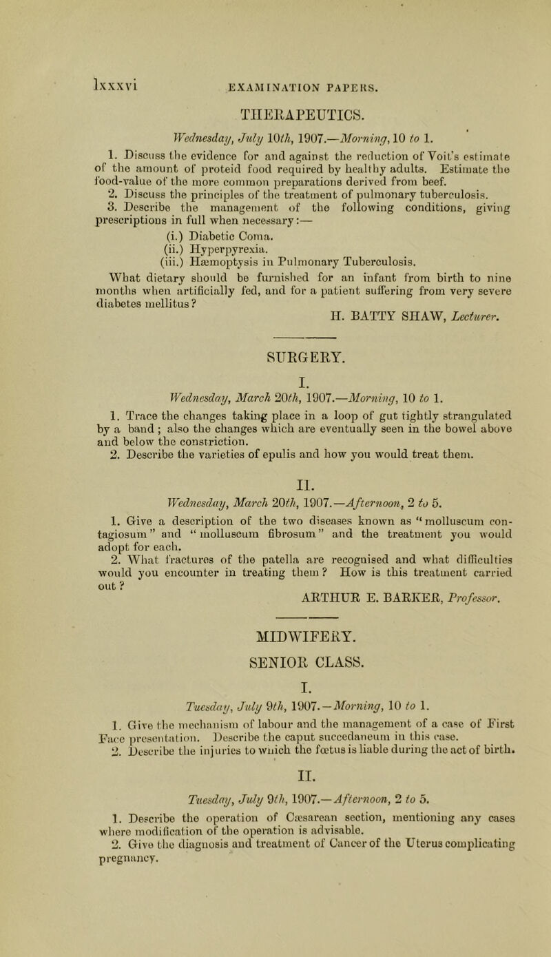 TIIEllAPEUTICS. Wednesday, July Vdih, 1907.—Morning, 10 to 1. 1. Discuss the evidence for and against the reduction of Volt’s estimate of the amount of proteid food required by healthy adults. Estimate the food-value of the more common preparations derived from beef. 2. Discuss tlie principles of the treatment of pulmonary tuberculosis. 3. Describe the management of the following conditions, giving prescriptions in full when necessary:— (i.) Diabetic Coma. (ii.) Hyperpyrexia. (iii.) Hajmoptysis in Pulmonary Tuberculosis. What dietary should be furnished for an infant from birth to nine months when artificially fed, and for a patient suffering from very severe diabetes mellitus? H. BATTY SHAW, Lecturer. SURGERY. I. Wednesday, March 20th, 1907.—Morning, 10 to 1. 1. Trace the changes taking place in a loop of gut tightly strangulated by a band ; also the changes which are eventually seen in the bowel above and below the constriction. 2. Describe the varieties of epulis and how you would treat them. II. Wednesday, March 20th, 1907.—Afternoon, 2 to 5. 1. Give a description of the two diseases known as “ molluscum con- tagiosum” and “molluscum fibrosum” and the treatment you would adopt for each. 2. What fractures of the patella are recognised and what dilTiculties would you encounter in treating them ? How is this treatment carried out ? ARTHUR E. BARKER, Professor. MIDWIFERY. SENIOR CLASS. I. Tuesday, July 0th, 1001.—Mortiing, 10 to 1. 1. Give the mechanism of labour and the management of a ease of First Face |)rcsentatiou. Describe the caput succedaneum in this case. 2. Describe the inj uries to wnich the foetus is liable during the act of birth. II. Tuesday, July 0th, 1001Afternoon, 2 to 5. 1. Describe the operation of Cicsarean section, mentioning any cases where modification of the operation is advisable. 2. Give the diagnosis and treatment of Cancer of the Uterus complicating pregnancy.