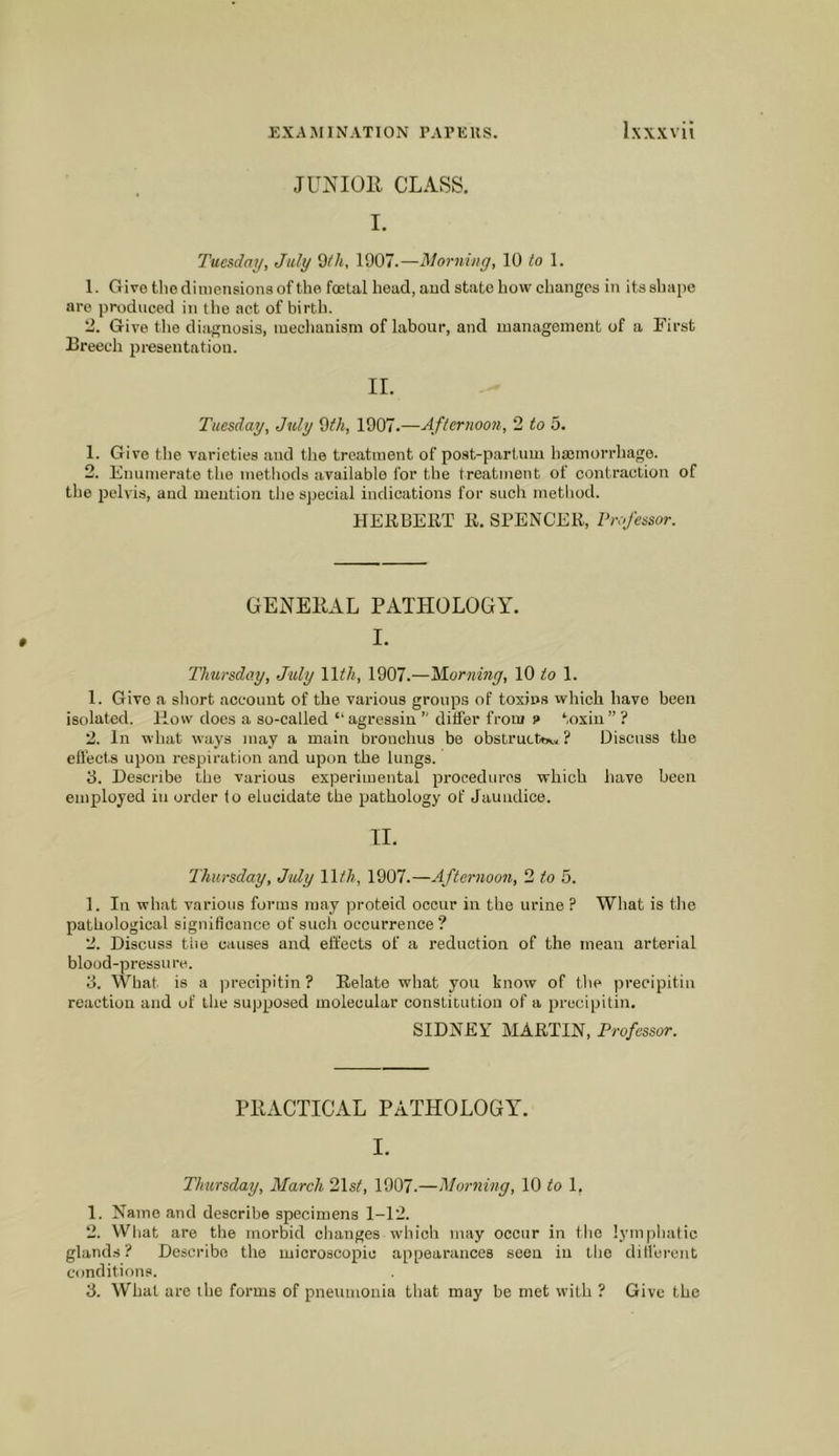 JUNIOll CLASS. I. Tuesday, July d/h, 1907.—Norning, 10 <0 1. 1. Give the dimensions of the fetal head, and state how changes in its shape are produced in the act of birth. 2. Give the dijignosis, meclianism of labour, and managoinent of a First Breech presentation. IL Tuesday, July ^th, 1907.—Afternoon, 2 to 5. 1. Give the varieties and the treatment of post-partum haemorrhage. 2. Enumerate the metliods available for the treatment of contraction of the pelvis, and mention the special indications for such method. HERBERT R. SPENCER, Professor. GENEllAL PATHOLOGY. I. Thursday, July \lth, 1907.—M.orning, 10 to 1. 1. Give a short account of the various groups of toxins which have been isolated. How does a so-called “ agressin  ditfer from 9 toxin ” ? 2. In what ways may a main bronchus be obstrucW, ? Discuss the ellects upon respiration and upon the lungs. B. Describe the various experimental procedures which have been employed in order lo elucidate the pathology of Jaundice. TI. Thursday, July Wth, 1907.—Afternoon, 2 to 5. 1. In what various forms may proteid occur in the urine ? What is the pathological significance of such occurrence? 2. Discuss tile causes and effects of a reduction of the mean arterial blood-pressure. B. What is a jjrecipitin? Relate what you know of the jirecipitin reaction and of the supposed molecular constitution of a precipitin. SIDNEY MARTIN, Professor. PPACTICAL PATHOLOGY. I. Thursday, March Blsf, 1907.—Morning, 10 to 1, 1. Name and describe specimens 1-12. 2. What are the morbid changes which may occur in the lymphatic glands? Describe the microscopic appearances seen in the ditl'ercnt conditions. B. What are ihe forms of pneumonia that may be met with ? Give the