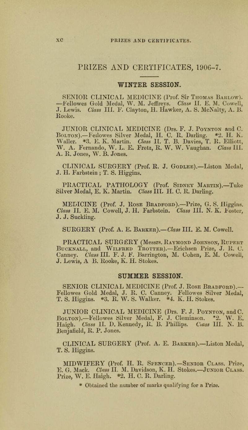 PRIZES AND CERTIFICATES, 190G-7. WINTER SESSION. SENIOR CLINICAL MEDICINE (Prof. Sir Thomas BAiUAnv). —Eellowes Gold Medal, \V. M. Jefire3'S. Class 11. E. M. Cowell, J. Lewis. Class III. E. Clayton, II. Hawlier, A. S. McNalty, A. D. Rooke. JUNIOR CLINICAL MEDICINE (Drs. F. .1. Poynton and C. Bolton).—Feilowes Silver Medal, II. C. R. Darling. *2. H. K. Waller. *3. E. K. Martin. Class II. T. B. Davies, T. R. Elliott, W. A. Fernando, W. L. E, Fretz, R. W. W. Vaughan. Class III. A. R. Jones, W. B. Jones. CLINICAL SURGERY (Prof. R. J. Godlee).—Liston Medal, J. 11. Farbstein; T. S. Higgins. PRACTICAL PATHOLOGY (Prof. Sidney Martin).—Take Silver Medal, E. K. Martin. Class III. H. C. R. Darling. MEDICINE (Prof. J. Rose Bradford).—Prize, G. S. Higgins. Class II. E. M. Cowell, J. H. Farbstein. Class III. N. K. T'oster, J. J. Suckling. SURGERY (Prof. A. E. Barker).—Cfess III. E. M. Cowell. PRACTICAL SURGERY (Messrs. Raymond Johnson, Rupert Bucknall, and Wilfred Trotter).—Erichsen Prize, J. R. C. Canney. Class HI. F. J. F. Barrington, M. Cohen, E. M. Cowell, J. Lewis, A B. Rooke, K. H. Stokes. SUMMER SESSION. SENIOR CLINICAL MEDICINE (Prof. J. Rose Bradford).— Feilowes Gold Medal, J. R. C. Canney. Feilowes Silver Medal, T. S. Higgins. *3. R. W. S. Walker. *4. K. H. Stokes. JUNIOR CLINICAL MEDICINE (Drs. F. J. Poynton, andC. Bolton).—Feilowes Silver Medal, F. J. Cleniinson. *2. W. E. Haigh. Class II. D. Kennedy, R. B. Phillips. Ciass HI. N. B. Benj afield, R. P. Jones. CLINICAL SURGERY (Prof. A. E. Barker).—Liston Medal, T. S. Higgins. MIDWIFERY (I’rof H. R. Spencer).—Senior Class. Prize, E. G. Mack. Class H. M. Davidson, K. H. Stokes.—Junior Class. ITize, W. E. Haigh. *2. H. C. R. Darling. * Obtained the number of marks qualifying for a Prize.