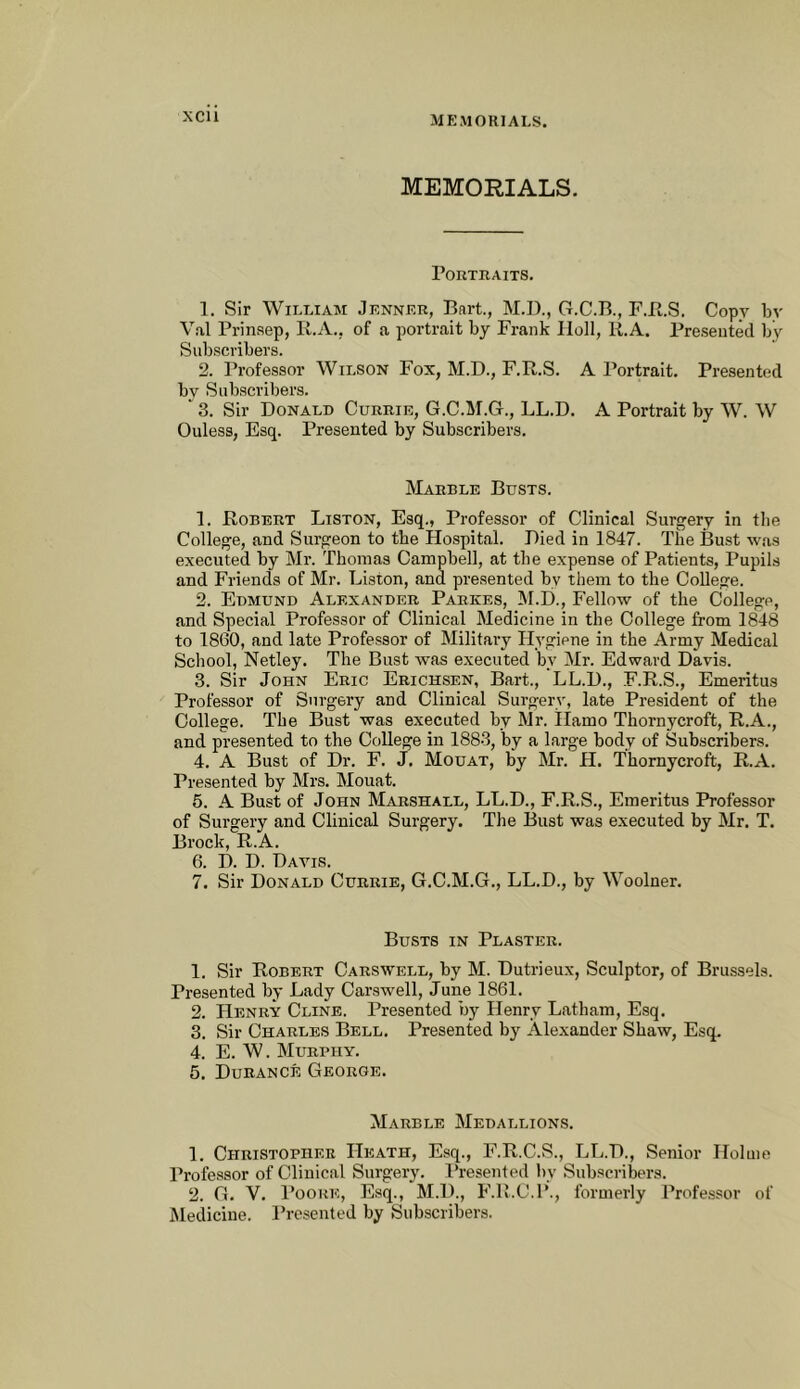 xcu MEMORIALS. MEMORIALS. Portraits. 1. Sir William Jenner, Bart., M.I)., G.C.B., F.JR.S. Copy by V.al Prinsep, K.A., of a portrait by Frank IIoll, R.A. Presented by Subscribers. 2. Professor Wilson Fox, M.D., F.R.S. A Portrait. Presented by Subscribers.  3. Sir Donald Currie, G.C.M.G., LL.D. A Portrait by W. W Ouless, Esq. Presented by Subscribers. Marble Busts. 1. Robert Liston, Esq., Professor of Clinical Surgery in the College, and Surgeon to the Hospital. Died in 1847. The Bust was executed by Mr. Thomas Campbell, at the expense of Patients, Pupils and Friends of Mr. Liston, and presented by them to the College. 2. Edmund Alexander Parkes, M.D., Fellow of the College, and Special Professor of Clinical Medicine in the College from 1848 to 1860, and late Professor of Military Hygiene in the Army Medical School, Netley. The Bust was executed by Mr. Edward Davis. 3. Sir John Eric Erichsen, Bart., LL.D., F.R.S., Emeritus Professor of Surgery and Clinical Surgery, late President of the College. The Bust was executed by Mr. Ilamo Thornycroft, R.A., and presented to the College in 1883, by a large body of Subscribers. 4. A Bust of Dr. F. J. Mouat, by Mr. H. Thornycroft, R.A. Presented by Mrs. Mouat. 5. A Bust of John Marshall, LL.D., F.R.S., Emeritus Professor of Surgery and Clinical Surgery. The Bust was executed by Mr. T. Brock, R.A. 6. D. D. Davis. 7. Sir Donald Currie, G.C.M.G., LL.D., by Woolner. Busts in Plaster. 1. Sir Robert Carswell, by M. Dutrieux, Sculptor, of Brussels. Presented by Lady Carswell, June 1861. 2. Henry Cline. Presented by Henry Latham, Esq. 3. Sir Charles Bell. Presented by Ale.xander Shaw, Esq. 4. E. W. Murphy. 5. Durance George. Marble Medallions. 1. Christopher Heath, Esq., F.R.C.S., LL.D., Senior Holme Professor of Clinical Surgery. I’resented by Subscribers. 2. G. V. Poore, E.sq., M.D., b’.R.C.l’., formerly Professor of Medicine. I’rcseutcd by Subscribers.