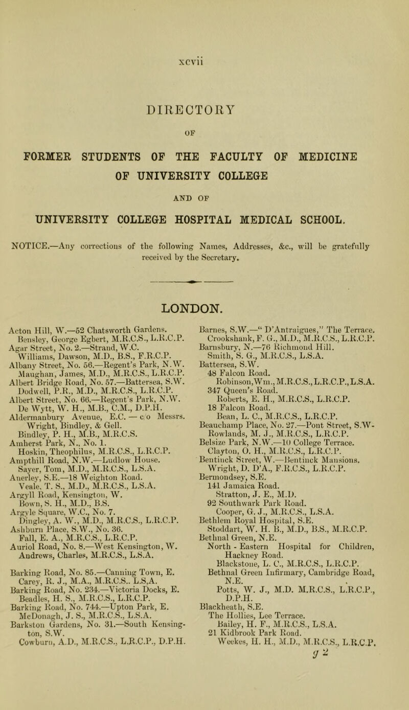 XCVll DIRECTORY OF FORMER STUDENTS OF THE FACULTY OF MEDICINE OF UNIVERSITY COLLEGE AND OF UNIVERSITY COLLEGE HOSPITAL MEDICAL SCHOOL. NOTICE.—Any corrections of the following Names, Addresses, &c., will he gratefully received by the Secretary. LONDON. Acton Hill, W.—52 Chatsworth Gardens. Bensley, George Egbert, M.R.C.S., E.K.C.P. Agar Street, No. 2.—Strand, W.C. Williams, Dawson, M.D., B.S., F.R.C.P. Albany .Street, No. 56.—Regent’s Park, N.W. Maughan, James, M.D., M.R.C.S., L.R.C.P. Albert Bridge Road, No. 57.—Battersea, S.W. Dodwell, P.R., M.D., M.R.C.S., L.R.C.P. Albert Street, No. 66.—Regent’s Park, N.W. Ue Wytt, W. H., M.B., C.M., D.P.H. Aldermaubury Avenue, E.C. — c o Messrs. Wright, Bindley, & Gell. Bindley, P. H., M.B., M.R.C.S. Amherst Park, N., No. 1. Hoskin, Theophilus, M.R.C.S., L.R.C.P. Ampthill Road, N.W.—Ludlow House. Sayer, Tom, M.D., M.R.C.S., L.S.A. Anerley, S.E.—18 Weighton Road. Veale. T. S., M.D., M.R.C.S., L.S.A. Argj'll Road, Kensington, W. Bown, S. H., M.D., B.S. Argvle Square, W.C., No. 7. Dingley, A. W., M.D., M.R.C.S., L.R.C.P. Asbburn Place, S.W., No. 36. Fall, E. A., M.R.C.S., L.R.C.P. Auriol Road, No. 8.—West Kensington, W. Andrews, Charles, M.R.C.S., L.S.A. Barking Road, No. 85.—Canning Town, E. Carey, R. J., M.A., M.R.C.S.. L.S,A. Barking Road, No. 234.—Victoria Docks, E. Beadles, H. S., M.R.C.S., L.R.C.P. Barking Road, No. 744.—Upton Park, E. McDonagh, .J. S., M.R.C.S., L.S.A. Barkston Gardens, No. 31.—South Kensing- ton, S.W. Cowburn, A.D., M.R.C.S., L.R.C.P., D.P.H. Barnes, S.W.—“ D’Antraigues,” The Terrace. Crookshank, F. G., M.D., M.R.C.S., L.R.C.P. Banisbury, N.—76 Richmond Hill. Smith, S. G., M.R.C.S., L.S.A. Battersea, S.W. 48 Falcon Rond. Robinson, Wm., M.R.C.S., L.R.C.P., L.S. A. 347 Queen’s Road. Roberts, E. H., M.R.C.S., L.R.C.P. 18 Falcon Road. Bean, L. C., M.R.C.S., L.R.C.P. Beauchamp Place, No. 27.—Pont Street, S.W- Rowlands, M. .L, M.R.C.S., L.R.C.P. Belsize Park, N.W.—10 College Terrace. Clayton, O. H., M.R.C.S., L.R.C.P. Bentinck Street, W.—Beiitinck Mansions. Wright, D. D’A., F.R.C.S., L.R.C.P. Bermondsey, S.E. 141 Jamaica Road. Stratton, J. E., M.D. 92 Southwark Park Road. Cooper, G. J., M.R.C.S., L.S.A. Bethlem Royal Hospital, S.E. Stoddart, ‘W. H. B., M.D., B.S., M.R.C.P. Bethnal Green, N.E. North - Eastern Hospital for Children, Hackney Road. Blackstone, L. C., M.R.C.S., L.R.C.P. Bethnal Green Infirmary, Cambridge Road, N.E. Potts, W. J., M.D. M.R.C.S., L.R.C.P., D.P.H. Blackheath, S.E. The Hollies, Lee Terrace. Bailey, H. F., M.R.C.S., L.S.A. 21 Kidbrook Park Road. Weekes, H. H., M.D., M.R.C.S., L.R.C.P. y -
