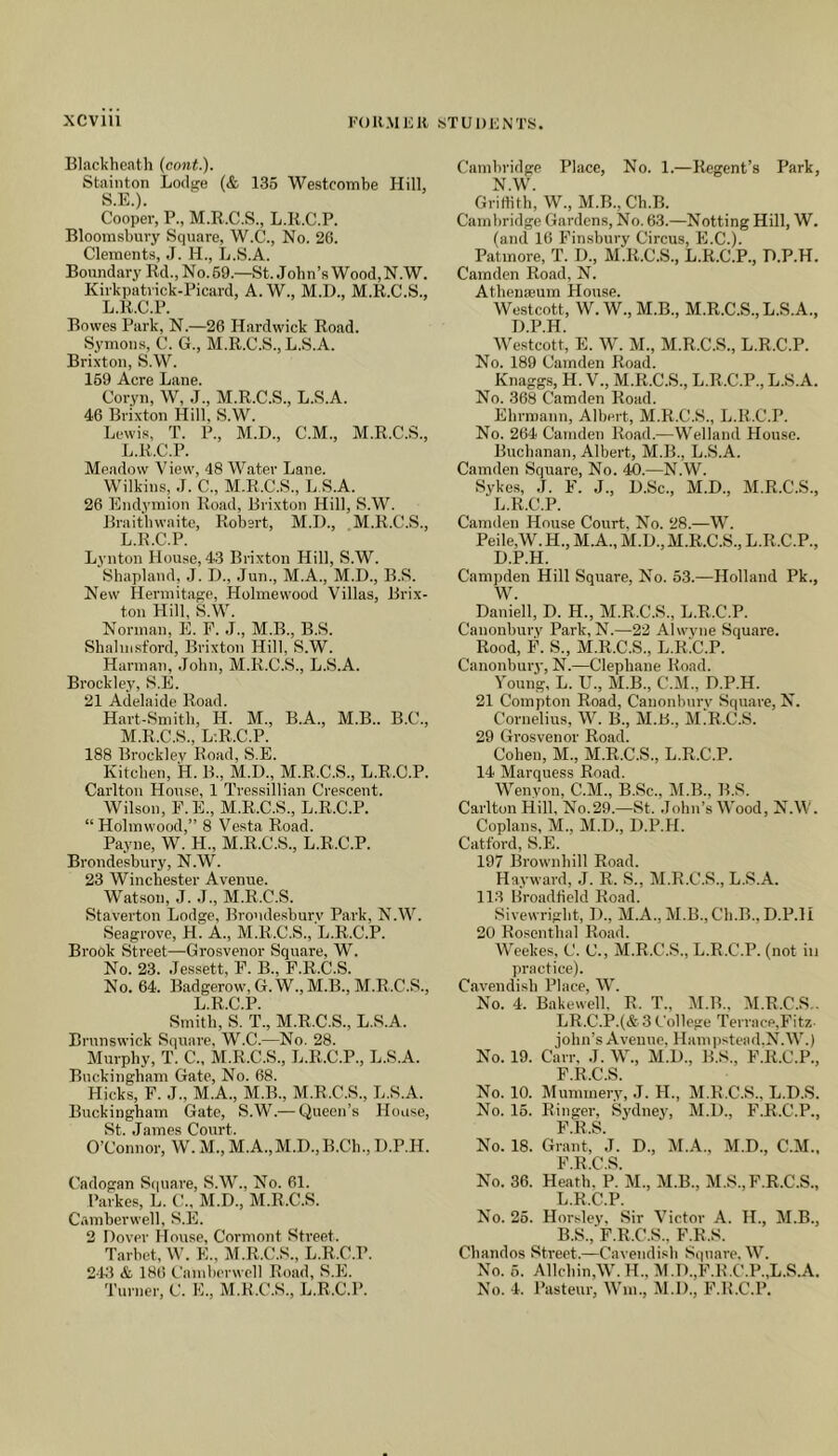 Blacklieath (cont.). Stainton Lodge (& 136 Westcombe Hill, S.E.). Cooper, P., M.E.C.S., L.K.C.P. Bloomsbury Square, W.C., No. 20. Clements, J. H., L.S.A. Boundary Rd.,No.69.—St. John’s Wood,N.W. Kirkpatrick-Picard, A. W., M.D., M.R.C.S., L.K.C.P. Bowes Park, N.—26 Hardwick Road. Symon.s, C. G., M.R.C.S., L.S.A. Brixton, S.W. 169 Acre Lane. Coryn, W, J., M.R.C.S., L.S.A. 46 Brixton Hill, S.W. Lewis, T. P., M.D., C.M., M.R.C.S., L.K.C.P. Meadow View, 48 Water Lane. Wilkins, J. C., M.R.C.S., L.S.A. 26 Endymion Road, Brixton Hill, S.W. Braitliwaitc, Robert, M.IX, M.R.C.S., L. K.C.P. Lynton House, 43 Brixton Hill, S.W. Shapland, .1. D., Jun., M.A., M.D., B.S. New Hermitage, Holmewood Villas, Brix- ton Hill, S.W. Norman, E. F. J., M.B., B.S. Sbalnisford, Brixton Hill, S.W. Harman, John, M.R.C.S., L.S.A. Brockley, S.E. 21 Adelaide Road. Hart-Smith, H. M., B.A., M.B.. B.C., M. R.C.S., L-.R.C.P. 188 Brocklev Road, S.E. Kitchen, H. B., M.D., M.R.C.S., L.R.C.P. Carlton House, 1 Tressillian Crescent. Wilson, F.E., M.R.C.S., L.R.C.P. “Holmwood,” 8 Vesta Road. Payne, W. H., M.R.C.S., L.R.C.P. Brondesbury, N.W. 23 Winchester Avenue. Watson, J. J., M.R.C.S. Staverton Lodge, Brondesburv Park, N.W. Seagrove, H. A., M.R.C.S., L.R.C.P. Brook Street—Grosvenor Square, W. No. 23. Jessett, F. B., F.R.C.S. No. 64. Badgerow, G.W., M.B., M.R.C.S., L.R.C.P. Smith, S. T., M.R.C.S., L.S.A. Brunswick Square, W.C.—No. 28. Murphy, T. C., M.R.C.S., L.R.C.P., L.S.A. Buckingham Gate, No. 68. Hicks, F. J., M.A., M.B., M.R.C.S., L.S.A. Buckingham Gate, S.W.— Queen’s House, St. James Court. O’Connor, W. M., M.A.,M.D.,K.Ch., D.P.H. Cadogan S(|uare, S.W., No. 61. Parkes, L. (’., M.D., M.R.C.S. Camberwell, S.E. 2 Dover House, Cormont Street. Tarbet, W. E., M.R.C.S., L.R.C.P. 213 & 186 Cainherwcll Road, S.E. Cambridge Place, No. 1.—Regent’s Park, N.W. Griffith, W., M.B.,Ch.B. Cambridge Gardens, No. 63.—Notting Hill, W. (and 16 Finsbury Circus, E.C.). Patmore, T. D., M.R.C.S., L.R.C.P., D.P.H. Camden Road, N. Athena3um House. Westcott, W.W., M.B., M.R.C.S., L.S.A., D.P.H. Westcott, E. W. M., M.R.C.S., L.R.C.P. No. 189 Camden Road. Knaggs, H. V., M.R.C.S., L.R.C.P., L.S.A. No. 368 Ciimden Road. Ehrmann, Albert, M.R.C.S., L.R.C.P. No. 264 Camden Road.—Welland House. Buchanan, Albert, M.B., L.S.A. Camden Square, No. 40.—N.W. Sykes, J. F. J., D.Sc., M.D., M.R.C.S., L.R.C.P. Camden House Court, No. 28.—W. Peile,W. H., M.A., M.D., M.R.C.S., L.R.C.P., D.P.H. Campden Hill Square, No. 63.—Holland Pk., W. Daniell, D. H., M.R.C.S., L.R.C.P. Canonbury Park, N.—22 Alwvne Square. Rood, F. S., M.R.C.S., L.R.C.P. Canonbury, N.—Clephane Road. Young, L. U,, M.B., C.M., D.P.H. 21 Compton Road, Canonbury Square, N. Cornelius, W. B., M.L., M.R.C.S. 29 Grosvenor Road. Cohen, M., M.R.C.S., L.R.C.P. 14 Marquess Road. Wenyon, C.M., B.Sc., M.B., B.S. Carlton Hill, No.29.—St. .lohn’s Wood, N.W. Coplans, M., M.D., D.P.H. Catford, S.E. 197 Brownhill Road. Hayward, J. R. S., M.R.C.S., L.S.A. 113 Hroadtield Road. Sivewright, D., M.A., M.B., Ch.B., D.P.H 20 Rosenthal Road. Weekes, C. C., M.R.C.S., L.R.C.P. (not iu practice). Cavendish Place, W. No. 4. Bakewell, R. T., M.B., M.R.C.S.. LR.C.P.(& 3 College Terrace,Fit7.- John’s Avenue, Hamiistead.N.W.) No. 19. Carr, J. W., M.D., B.S., F.R.C.P., F R C S No. 10. Mummery, .1. H., M.R.C.S., L.D.S. No. 16. Ringer, Sydney, M.D., F.R.C.P., F R ^ No. 18. GranC’j. D., M.A., M.D., C.M., F.R.C.S. No. 36. Heath. P. M., M.B., M.S., F.R.C.S., L.R.C.P. No. 25. Horsley, Sir Victor A. H., M.B., B.S., F.R.C.S., F.R.S. Chandos Street.—Cavendish Si|uare. W. No. 6. Allchin,W.H., M.D.,F.R.C.P.,L.S.A.