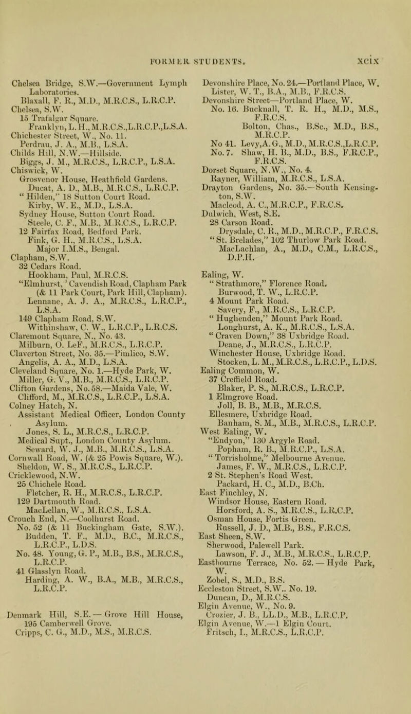 Chelsea Bridge, S.W.—Govermnent Lymph Laboratories. Blaxall, F. K., M.l)., M.K.C.S., L.ll.C.P. Chelsea, S.W. 15 Trafalgar Siiuare. Franklyii, L. II., M.U.C.S.,L.H.C.r.,L.S.A. Chichester Street, W., No. 11. Perdrau, ,1. A., M.B., 1..S.A. Childs Hill, N.W.—Hillside. Biggs, J. M., M.R.C.S., li.K.C.P., L.S.A. Chiswick, W. Grosveiior House, Heathfield Gardens. Ducat, A. 1)., JI.B., M.H.C.S., L.R.C.P. “ Hilden,” 18 Sutton Court Road. Kirby, W. E., M.l)., L.S.A. Sydney House, Sutton Court Road. ‘Steele, C. F., M.B., M.R.C.S., L.R.C.P. 12 Fairfax Road, Bedford Park. Fink, G. H., M.R.C.S., L.S.A. Major I.M.S., Bengal. Clapham, S.W. 32 Cedars Road. Hookham, Paul, M.R.C.S. “Elmhurst, ’ Cavendish Road, Clapham Park (& 11 Park Court, Park Hill, Clapham). Lennane, A. J. A., M.R.C.S., L.R.C.P., L.S.A. 149 Clapham Road. S.W. Withinshaw, C. W., L.R.C.P., L.R.C.S. Claremont Square, N., No. 43. Milburn, O. LeF., M.R.C.S., L.R.C.P.^ Claverton Street, No. 35.—Pimlico, S.W. Augelis, A. A., M.D., L.S.A. Cleveland Square, No. 1.—Hyde Park, W. Miller, G. V., M.B., M.R.C.S., L.R.C.P. Clifton Gardens, No. 58.—Maida Vale, W. Clifford, M., M.R.C.S., L.R.C.P., L.S.A. Colney Hatch, N. Assistant Medical Officer, London County Asylum. Jones, S. L., M.R.C.S., L.R.C.P. Medical Supt., London County Asylum. Seward, W. J., M.B., M.R.C.S., L.S.A. Cornwall Road, W. (& 25 Povvis Square, W.). Sheldon, W. S., M.R.C.S., L.R.C.P. Cricklewood, N.W. 25 Chichele Road. Fletcher, R. H., M.R.C.S., L.R.C.P. 129 Dartmouth Road. MacLellan, W., M.R.C.S., L.S.A. Crouch End, N.—Coolhurst Road. No. 52 (& 11 Buckingham Gate, S.W.). Budden, T. F., M.D., B.C., M.R.C.S., L.R.C.P., L.D.S. No. 48. Young, G. P., M.B., B.S., M.R.C.S., L.R.C.P. 41 Glasslvn Road. Harding, A. W., B.A., M.B., M.R.C.S., L.R.C.P. Denmark Hill, S.E.— Grove Hill House, 195 Camberwell Gi-ove. Cripps, C. G., M.D., M.S., M.R.C.S. Deyonshire Place, No. 24,—Portland Place, W. Lister, W.T., B.A., M.B., F.R.C.S. Devonshire Street—Portland Place, W. No. 1«. Bncknall, T. R. 11., M.D., M.S., F.R.C.S. Bolton, Chas., B.Sc., M.D., B.S., M.R.C.P. No 41. Lovy,A.G., M.D., M.R.C.S.,L,R.C.P, No. 7. Shaw, H. B., M.D., B.S., F.R.C.P., F.R.C.S. Dorset Square, N.W., No. 4. Rayner, William, M.R.C.S., L.S.A. Drayton Gardens, No. 35.— South Kensing- ton, S.W. Macleod, A. C., M.R.C.P., F.R.C.S, Dulwich, West, S.E, 28 Carson Road. Drysdale, C. R,, M.D., M.R.C.P., F.R.C.S, “ St. Brelades,” 102 Thurlow Park Road. MacLachlan, A., M.D., C.M., L.R.C.S., D.P.H. Ealing, W. “ Strathmore,’’ Florence Road, Burwood, T. W., L.R.C.P, 4 Mount Park Road. Savery, F., M.R.C.S., L.R.C.P, “ Hugheuden,” Mount Park Road. Loughurst, A. K., M.R.C.S., L.S.A. “ Craven Down,” 38 Uxbridge Road. Deane, J., M.R.C.S., L.R.C.P. Winchester House, Uxbridge Road. Stocken, L. M., M.R.C.S., L.R.C.P., L.D.S. Ealing Common, W. 37 Creffield Road. Blaker, P. S., M.R.C.S., L.R.C.P. 1 Elmgrove Road. Joll, B. B., M.B., M.R.C.S. Ellesmere, Uxbridge Road. Banham, S. M., M.B., M.R.C.S., L.R.C.P. West Ealing, W. “Endyon,” 130 Argyle Road. Popham, R. B., M.R.C.P., L.S.A. “ Torrisholme,” Melbou rne Avenue. .James, F. W., M.R.C.S., L.R.C.P. 2 St. Stephen’s Road West. Packard, H. C., M.D., B.Ch. East Finchley, N. Windsor House, Eastern Road. Horsford, A. S., M.R.C.S., L.R.C.P. Osman House, Fortis Green. Russell, J. D., M.B., B.S., F.R.C.S. East Sheen, S.W. Sherwood, Palewell Park. Lawson, F. J., M.B., M.R.C.S., L.R.C.P. Eastbourne Terrace, No. 52. — Hyde Park, W. Zobel, S., M.D., B.S. Eccleston Street, S.W.. No. 19. Duncan, D., M.R.C.S. Elgin Avenue, W., No. 9. Cro/.ier, J. B., LL.D., M.B., Jj.R.C.P. Elgin Avenue, W.—1 Elgin Court. Fritsch, I., M.R.C.S., L.R.C.P.