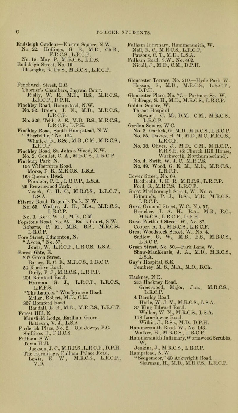 Endsleigli Gardens—Kuston Square, N.W. No. 22. Hollings, G. U., M.D., Ch.B., F.K.C.S., L.R.C.P. No. 16. May, P., M.li.C.S., L.D.S. Endsleigli Street, No. 11). lllesinghe, K. lie S., M.li.C.S., L.R.C.P. Fencliurcli Street, E.C. Tlu)rner’.s Chambers, Ingram Court. Riellv, W. E.. M.R., B.S., M.li.C.S., L.R.C.P., D.P.H. Finchlej' Road, Hampstead, N.W. No. 92. Brown, J. N., M.L)., M.li.C.S., L.R.C.P. No. 226. Tebb, A. E., M.l)., B.S., M.li.C.S., L.R.C.P., D.P.H. Finchley Road, Sonth Hampstead, N.W. “ Aberfeldie,” No. 124. Whait, J. R., B.Sc., M.B., C.M., M.li.C.S., L.R.C.P. Finchley Road, St. John’s Wood, N.W. No. 2. Goullet, C. A., M.li.C.S., L.R.C.P. Finsbury Park, N. 104 Wilbert'orce Road. Morse, F. B., M.R.C.S., L.S.A. 163 Queen’s Road. Pinniger, C. L., L.R.C.P., L.S.A. 29 Brownsvvood Park. Visick, C. H. C., M.R.C.S., L.R.C.P., L.S.A. Fitzroy Road, Regent’s Park, N.W. No. 65. Walker, J. H., M.A., M.R.C.S., Ij R C P No. 3. Kerr,'W. J.', M.B., C.M. Fopstone Road, No. 25.—Earl's Court, S.W. Roberts, P. M., M.B., B.S., M.R.C.S., L.R.C.P. Fore Street, Edmonton, N. “ Avoca,” No. 67. Jones, W., L.R.C.P., L.R.C.S., L.S.A. Forest Gate, E. 207 Green Street. Barnes, E. C. E., M.R.C.S., L.R.C.P. 64 Khedive Road. Dufly, P. J., M.R.C.S., L.R.C.P. 201 Romford Road. Harman, G. J., L.R.C.P., L.R.C.S., L.F.P.S. “The Laurels,” Woodgrantre Road. Miller, Robert, M.D., C.M. 367 Romford Road. Randall, E. B., M.D., M.li.C.S., L.R.C.P. Forest Hill, E. Mansfield Lodge, Earlham Grove. Batteson, V. J., L.S.A. Frederick Pbce, No. 2.—Old Jewry, E.C. Shillitoe, B., F.R.C.S. Fulham, S.W. Town Hall. Jackson, J. C., M.li.C.S.,L.R.C.P., D.P.H. The Hermitage, Fulham Palace Road. Lewis, E. W., M.li.C.S., L.K.C.P., V.D. Fulham Infirmarv, Hammersmith, W. Neil, R. C., M.li.C.S., L.R.C.P, Parsons, C. T., M.D., L.S.A. Fulham Road, S.W., No. 402. Nicoll, J., M.D., C.M., D.P.H. Gloucester Terrace, No. 210.—Hyde P.ark, W. Hassan, S., M.D., M.li.C.S., L.R.C.P., D.P.H. Gloucester Place, No. 77.—Portman Sq., W. Belfrage, S. H., M.D., M.li.C.S., L.R.C.P. Golden Square, W. Throat Hospital. Stewart, C. M., D.M., C.M., M.R.C.S., L.R.C.P. Gordon Square, W.C. No. 3. Garlick,G.,M.D., M.li.C.S., L.R.C.P. No. 65. Davie.s, H. M., M.D.,M.C., F.R.C.S., L.R.C.P. No. 18. Oliver, J., M.D., C.M., M.R.C.P., F.R.S.E. (& Church Hill House, Warkworth, Northumberland). No. 4. Swift, W. J. C., M.li.C.S. No. 49. Wood, G. E. M., M.B., M.R.C.S., L.R.C.P. Gower Street, No. 68. Brodrecht, J. H. li., M.R.C.S., L.R.C.P. Ford, G., M.R.C.S., L.R.C.P. Great Marlborough Street, W.. No. ,6. Edmunds, P. J., B.Sc., M.B., M.R.C.S. L. R.C.P. Great Ormond Street, W.C., No. 57. Brincker, J. A. H., B.A., M.B., B.C., M. R.C.S., L.R.C.P., D.P.H. Great Portland Street, W., No. 87. Cooper, A. T., M.R.C.S., L.R.C.P. Great Woodstock Street, W., No. 4. Sudlow, G. W., M.B., B.S., M.R.C.S., L.R.C.P. Green Street, No. 60.—Park Lane, W. Shaw-MacKenzie, J. A., M.D., M.R.C.S., L.S.A. Guv’s Hospital, S.E. Pembrey, M. S., M.A., M.D., B.Ch. Hackney, N.E. 243 Hacknej' Road. Greenwood, Major, Jun., M.R.C.S., L.R.C.P. 4 Darnley Road. Harle, W. J. V., M.R.C.S., L.S.A. 37 King Edward Road. Walker, W. N., M.R.C.S., L.S.A. 118 Lansdowne Road. Wilkie, J., B.Sc., M.D., D.P.H. Hammersmith Road, W., No. 143. Walker, H., M.R.C.S., L.R.C.P. Hammersmith InfirmarvqWormwood Scrubbs, W. Jenkins, J., M.R.C.S., L.R.C.P. Hampstead, NLW. “ Sedgemoor,” 40 Arkwright Rond. Sharman, H., M.l)., M.K.C.S., L.R.C.P.