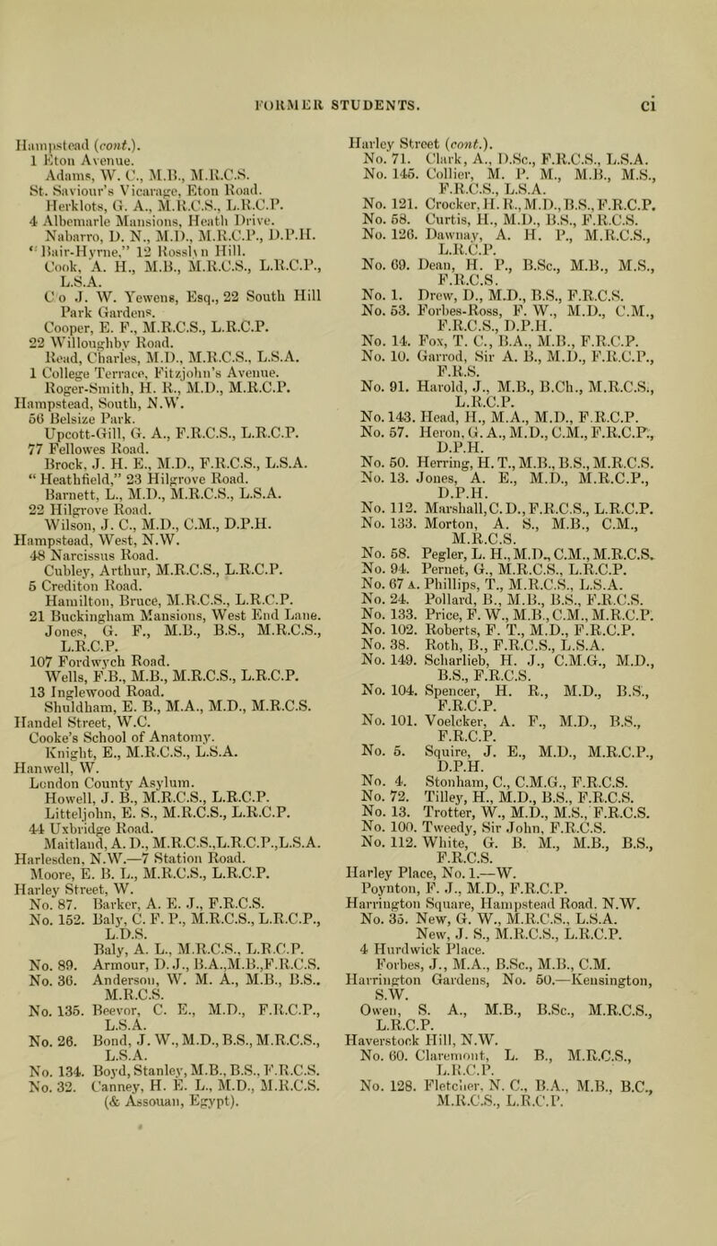 Ilimiiistoad (cont.). 1 Eton Avenue. Adams, W. C., M.l?., M.K.C.S. St. Saviour’s Vicara<;e, Eton lload. Herklots, G. A., M.K.C.S., L.H.C.P. 4 Albemarle Mansions, Heath Drive. Nabarro, 1). N., M.l)., M.K.C.P., D.IMI. ‘ liair-Hvrne,” 12 Hosshn Hill. Cook, A. H., M.K., M.K.C.S., L.U.C.l’., L.S.A. C o .1. W. Yeweng, Esq., 22 South Hill Park Gardens. Cooper, E. P., M.K.C.S., L.R.C.P. 22 Willousbbv Koad. Read, Charles, M.l)., M.K.C.S., L.S.A. 1 College TerraeP, Fitzjohn’s Avenue. Koger-Smith, H. K., M.D., M.K.C.P. Hampstead, South, M.W. 60 Belsize Park. Upcott-Gill, G. A., F.R.C.S., L.R.C.P. 77 Fellowes Road. Brock, .1. H. E., M.D., F.K.C.S., L.S.A. “ Heathfield,” 23 Hilgrove Road. Barnett, L., M.D., M.R.C.S., L.S.A. 22 Hilgrove Road. Wilson, .J. C., M.l)., C.M., D.P.H. Hampstead, West, N.W. 48 Narcissus Road. Cubley, Arthur, M.R.C.S., L.R.C.P. 5 Crediton Koad. Hamilton, Bruce, M.K.C.S., L.R.C.P. 21 Buckingham Mansions, West End Lane. Jones, G. F., M.B., B.S., M.R.C.S., L.R.C.P. 107 Fordwych Road. Wells, F.B., M.B., M.R.C.S., L.R.C.P. 13 Inglewood Road. Shuldham, E. B., M.A., M.D., M.R.C.S. Handel Street, W.C. Cooke’s School of Anatomy. Knight, E., M.R.C.S., L.S.A. Hanwell, W. London County Asylum. Howell, J. B., M.R.C.S., L.R.C.P. Litteljohn, E. S., M.R.C.S., L.R.C.P. 44 Uxbridge Road. Maitland, A. D., M.R.C.S.,L.R.C.P.,L.S.A. Harlesden, N.W.—7 Station Road. Moore, E. B. L., M.R.C.S., L.R.C.P. Harley Street, W. No. 87. Barker, A. E. .1., F.R.C.S. No. 162. Baly, C. F. P., M.R.C.S., L.R.C.P., L. D.S. Baly, A. L., M.R.C.S., L.R.C.P. No. 89. Armour, I). J., B.A.,M.B.,F.R.C.S. No. 30. Anderson, W. M. A., M.B., B.S.. M. R.C.S. No. 135. Beevor, C. E., M.D., F.R.C.P., L.S.A. No. 26. Bond, .1. W., M.D., B.S., M.R.C.S., L.S.A. No. 1.34. Boyd, Stanley, M.B., B.S., F.R.C.S. No. 32. Canney, H. E. L., M.D., M.K.C.S. Harley Street {cont.). No. 71. Clark, A., D.Sc., F.R.C.S., L.S.A. No. 146. Collier, M. P. M., M.B., M.S., F.R.C.S., L.S.A. No. 121. Crocker, H.R.,M.D.,B.S.,F.R.C.P. No. 68. Curtis, 11., M.l)., B.S., F.R.C.S. No. 126. Dawnay, A. H. P., M.R.C.S., L.R.C.P. No. 09. Dean, H. P., B.Sc., M.B., M.S., K li C S No. 1. Drew, D.,’ M.D., R.S., F.R.C.S. No. 53. Forhes-Ross, F. W., M.D., C.M., F.R.C.S., D.P.H. No. 14. Fox, T. C., B.A., M.B., F.R.C.P. No. 10. Garrod, Sir A. B., M.D., F.K.C.P., F.R.S. No. 91. Harold, J., M.B., B.Ch., M.R.C.S., L. R.C.P. No. 143. Hoad, H., M.A., M.D., F.R.C.P. No. 57. Heron,G.A.,M.D.,C.M.,F.R.C.P., D.P.H. No. 50. Herring, H. T., M.B., B.S., M.R.C.S. No. 13. Jones, A. E., M.D., M.R.C.P., D.P.H. No. 112. Marshall,C.D., F.R.C.S., L.R.C.P. No. 133. Morton, A. S., M.B., C.M., M. R.C.S. No. 58. Pegler, L. H., M.D., C.M., M.R.C.S. No. 94. Pernet, G., M.R.C.S., L.R.C.P. No. 67 a. Phillips, T., M.R.C.S., L.S.A. No. 24. Pollard, B., M.B., B.S., F.K.C.S. No. 133. Price, F.W.,M.B.,C.M., M.K.C.P. No. 102. Roberts, F. T., M.D., F.R.C.P. No. 38. Roth, B., F.R.C.S., L.S.A. No. 149. Scharlieb, H. J., C.M.G., M.D., B.S., F.R.C.S. No. 104. Spencer, H. R., M.D., B.S., F.R.C.P. No. 101. Voelcker, A. F., M.D., B.S., F.R.C.P. No. 6. Squire, J. E., M.D., M.R.C.P., D.P.H. No. 4. Stonham, C., C.M.G., F.R.C.S. No. 72. Tilley, H., M.D., B.S., F.R.C.S. No. 13. Trotter, W., M.D., M.S., F.R.C.S. No. 100. Tweedy, Sir John, F.R.C.S. No. 112. White, G. B. M., M.B., B.S., F R C S Harley Place, No. 1.—W. Poynton, F. J., M.D., F.R.C.P. Harrington Square, Hampstead Road. N.W. No. 35. New, G. W., M.R.C.S., L.S.A. New, J. S., M.R.C.S., L.R.C.P. 4 Hurdwick Place. Forbes, J., M.A., B.Sc., M.B., C.M. Harrington Gardens, No. 50.—Kensington, S.W. Owen, S. A., M.B., B.Sc., M.R.C.S., L.R.C.P. Haverstock Hill, N.W. No. 60. Claremont, L. B., M.R.C.S., L. K.C.P. No. 128. Fletcher. N. C., B.A., M.B., B.C.,