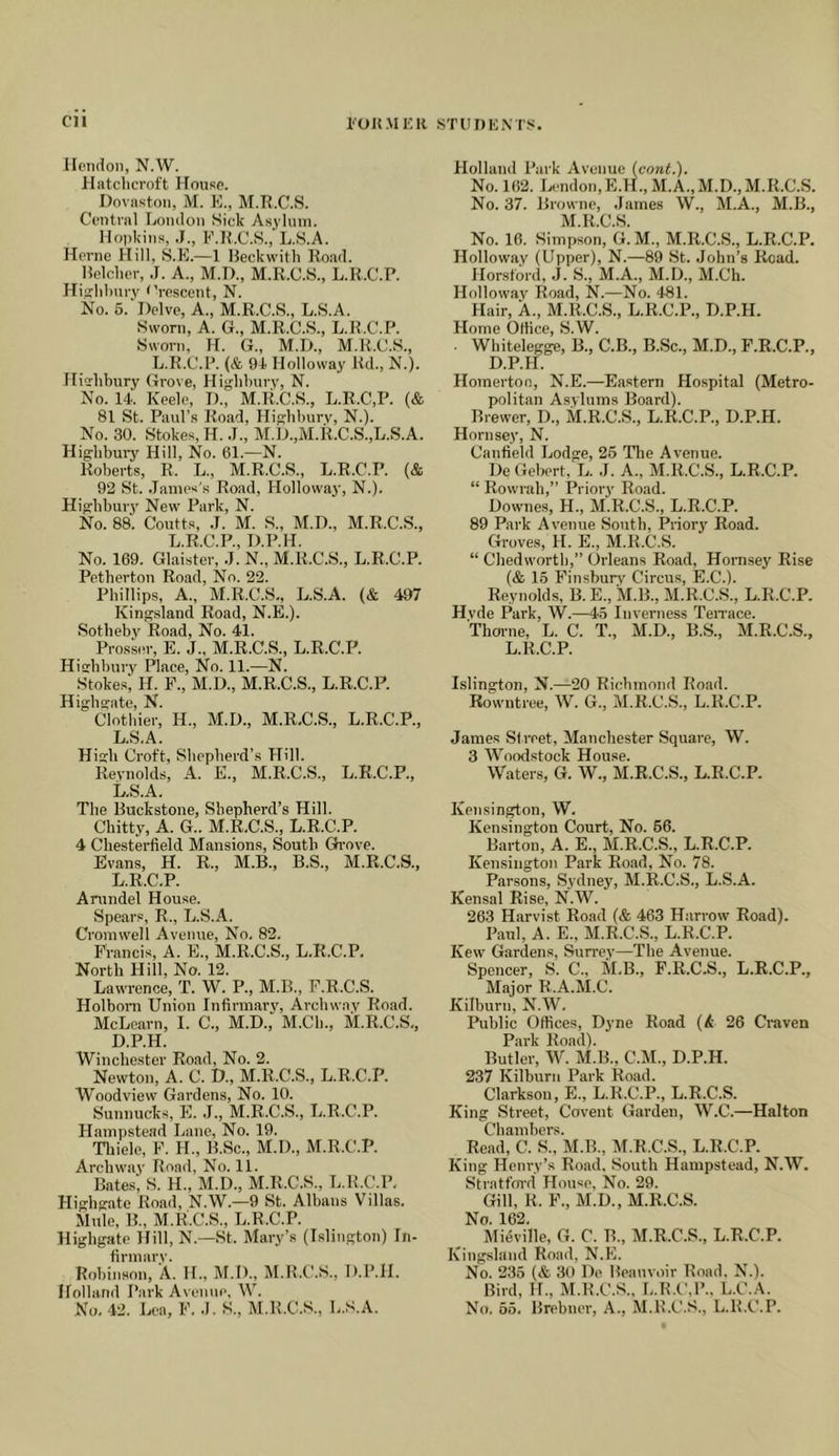 cu I'OK.MKR STUnKM’S Hendon, N.W. Hatclicroft Ifouse. Dnvaston, M. E., M.R.C.S. Central London Sick Asylum. Hopkins, .1., F.ILC.S., L.S.A. Herne Hill, S.E.—1 Beckwith Road. Belcher, .T. A., M.D,, M.R.C.S., L.R.C.P. Hifflihury t'rescent, N. No. 6.‘Delve, A., M.R.C.S., L.S.A. Sworn, A. G., M.R.C.S., L.R.C.P. Sworn, H. G., M.D., M.R.C.S., L.R.C.P. (& 9i Holloway ltd., N.). IHshbury Grove, Highhury, N. No. 14. Keele, D., M.R.C.S., L.R.C.P. (& 81 St. Paul’s Road, Hifrhhury, N.). No. 30. Stokes, H. .7., M.D.,M.R.C.S.,L.S.A. Highbury Hill, No. 61.—N. Roberts, R. L., M.R.C.S., L.R.C.P. (& 92 St. .James's Road, Holloway, N.). Highburj' New Park, N. No. 88. Coutts, J. M. S., M.D., M.R.C.S., L.R.C.P., D.P.H. No. 169. Glaister, .7. N., M.R.C.S., L.R.C.P. Petherton Road, No. 22. Phillips, A., M.R.C.S., L.S.A. (& 497 Jvingsland Road, N.E.). Sothehj' Road, No. 41. Prosser, E. J., M.R.C.S., L.R.C.l^ Hisrhhuiy Place, No. 11.—N. Stokes, H. F., M.U., M.R.C.S., L.R.C.l^. Highgate, N. Clothier, H., M.D., M.R.C.S., L.R.C.P., L.S.A. High Ci’oft, Shepherd’s Hill. Reynolds, A. E., M.R.C.S., L.R.C.P., L.S.A. The Buckstone, Shepherd’s Hill. Chitty, A. G.. M.R.C.S., L.R.C.P. 4 Chesterfield Mansions, South Gh'oye. Evans, H. R., M.B., B.S., M.R.C.S., L.R.C.P. Anrndel House. Spears, R., L.S.A. Cromwell Avenue, No, 82. Francis, A. E., M.R.C.S., L.R.C.P. North Hill, No. 12. Lawrence, T. W. P., M.B., F.R.C.S. Holboni Union Infirmary, Archway Road. McLearn, I. C., M.D., M.Ch., M.R.C.S., D.P.H. Winche.stor Road, No. 2. Newton, A. C. D., M.R.C.S., L.R.C.P. Woodview Gar-dens, No. 10. Suitnucks, E. .7., M.R.C.S., L.R.C.P. Hampstead Lane, No. 19. Thiele, F. H., B.Sc., M.D., M.R.C.P. Archway Road, No. 11. Bates', S. H., M.D., M.R.C.S., L.R.C.P, Highgate Road, N.W.—9 St. Albans Villas. Mule, B., M.RX’.S., L.R.C.P. Highgate Hill, N.—St. Mar-y’s (Islington) Jii- firmary. Rohinson, A. H., M.D., M.R.C.S., D.IMI. Holland J’ark Ayenue, W. No. 42. l.ea, F. .1. S., M.R.C.S., L.S.A. Holland Park Avenue (cont.). No. 162. Ijcndon, E.H., M.A.,M.D.,M.R.C.S. No. 37. Browne, Jatrres W., M.A., M.B., M.R.C.S. No. 16. Simpson, G. M., M.R.C.S., L.R.C.P. Holloway (Upper), N.—89 St. .John’s Road. Horstord, .7. S., M.A., M.D., M.Ch. Holloway Itoad, N.—No. 481. Hair, A., M.R.C.S., L.R.C.P., D.P.H. Hoirre Ottice, S.W. . Whitelegge, B., C.B., B.Sc., M.D., F.R.C.P., D.P.H. Hornertoo, N.E.—Eastern Hospital (Metro- politan Asylums Board). Brewer, D., M.R.C.S., L.R.C.P., D.P.H. Horirsey, N. Canfield Jjodge, 25 The Avenue. De Gebert, L. .7. A., M.R.C.S., L.R.C.P. “ Rowiah,” Prioi-y Road. Downes, H., M.R.C.S., L.R.C.P. 89 Park Avenue Soirtb, Priory Road. Groves, H. E., M.R.C.S. “ Chedworth,” Orleans Road, Hornsey Rise (& 15 Finsburv Ctrcu.s, E.C.). Reynolds, B. E., M.B., M.R.C.S., L.R.C.P. Hvde Park, W.—45 Inverness Terrace. Thorne, L. C. T., M.D., B.S., M.R.C.S., L.R.C.P. Islington, N.—20 Richmond Road. Rowntree, W. G., M.R.C.S., L.R.C.P. James Street, Manchester Squai-e, W. 3 Woodstock House. Waters, G. W., M.R.C.S., L.R.C.P. Kensington, W. Kensington Court, No. 56. Barton, A. E., M.R.C.S., L.R.C.P. Kensington Park Road, No. 78. Parsons, Sydney, M.R.C.S., L.S.A. Kensal Rise, N.W. 263 Harvist Road (& 463 Harrow Road). Paul, A. E., M.R.C.S., L.R.C.P. Kew Gardeirs, Surrey—The Averrue. Spencer, S. C., M.B., F.R.C.S., L.R.C.P., Major R.A.M.C. Kilbirrn, N.W. Public Offices, Dyne Road 26 Craven Park Road). Butler, W. M.B., C.M., D.P.H. 237 Kilburn Pai-k Road. Clarkson, E., L.R.C.P., L.R.C.S. King Street, Coveirt Garden, W.C.—Halton Chambers. Read, C. S., M.B., M.R.C.S., L.R.C.P. King Henry’s Road, Soirtlr Hampstead, N.W. Stratt'md House, No. 29. Gill, R. F., M.D., M.R.C.S. No. 162. Mi^ville, G. C. B., M.R.C.S., L.R.C.P. Kingsland Road, N.E. No. 235 (& 30 De Beauvoir Road. N.). Bird, IL, M.R.C.S., L.R.C,!’., L.C..\, No. 65. Brebtrer, A., M.R.C.S., L.R.C.P.