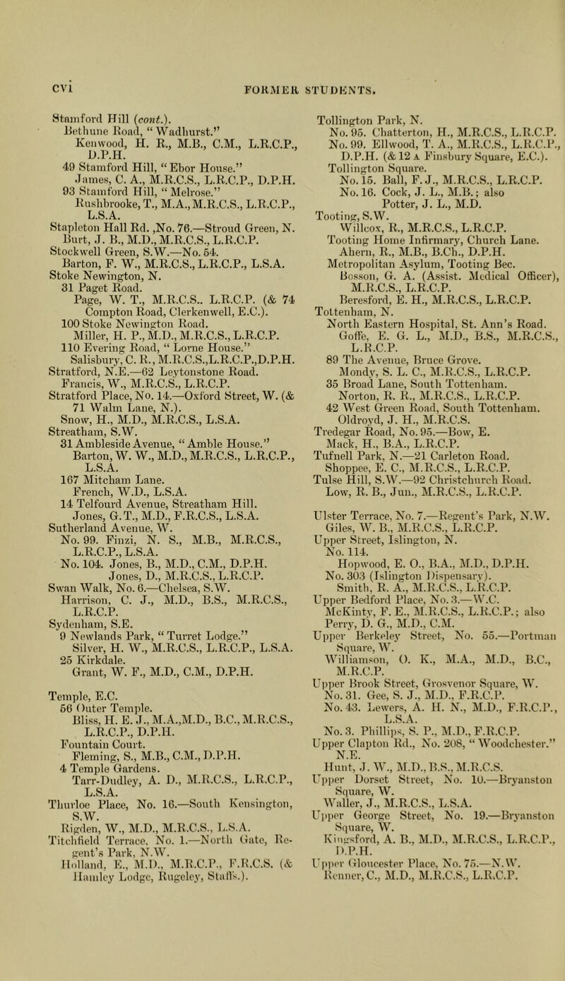 Stniiiford Hill {cont.). Jiet lume Hoad, “ Wadliurst.” Kenwood, H. R., M.R., C.M., L.R.C.P., D.P.H. 49 Stamford Hill, “Ebor House.” Jame.s, C. A., M.R.C.S., L.R.C.P., D.P.H. 93 Stamford Hill, “ Melrose.” Rushbrooke, T., M.A.,M.R.C.S., L.R.C.P., L.S.A. Stapleton Hall Rd. ,No. 76.—Stroud Green, N. Hurt, ,J. B., M.D., M.R.C.S., L.R.C.P. Stockwell Green, S.W.—No. 54. Barton, F. W., M.R.C.S., L.R.C.P., L.S.A. Stoke Newington, N. 31 Paget Road. Page, W. T., M.R.C.S.. L.R.C.P. (& 74 Compton Road, Clerkenwell, E.C.). 100 Stoke Newington Road. Miller, H. P., M.D., M.R.C.S., L.R.C.P. 110 Evering Road, “ Lome House.” Salisbury, C. R., M.R.C.S.,L.R.C.P.,D.P.H. Stratford, N.E.—62 Leytonstone Road. Francis, W., M.R.C.S., L.R.C.P. Stratford Place, No. 14.—Oxford Street, W. (& 71 Walm Lane, N.). Snow, H., M.D., M.R.C.S., L.S.A. Streatbam, S.W. 31 AmblesideAvenue, “Amble Hou.se.” Barton, W. W., M.D., M.R.C.S., L.R.C.P., L.S.A. 167 Mitcham Lane. French, W.D., L.S.A. 14 Telfourd Avenue, Streatham Hill. Jones, G.T., M.D., F.R.C.S., L.S.A. Sutherland Avenue, W. No. 99. Finzi, N. S., M.B., M.R.C.S., L.R.C.P., L.S.A. No. 104. Jones, B., M.D., C.M., D.P.H. Jones, D., M.R.C.S., L.R.C.P. Swan Walk, No. 6.—Chelsea, S.W. Harrison, C. J., M.D., B.S., M.R.C.S., L.R.C.P. Sydenham, S.E. 9 Newdands Park, “Turret Lodge.” Silver, H. W., M.R.C.S., L.R.C.P., L.S.A. 25 Kirkdale. Grant, W. F., M.D., C.M., D.P.H. Temple, E.C. 56 Outer Temple. Bliss, H. E. J., M.A.,M.D., B.C., M.R.C.S., L.R.C.P., D.P.H. Fountain Court. Fleming, S., M.B., C.M., D.P.H. 4 Temple Gardens. Tarr-Dudley, A. D., M.R.C.S., L.R.C.P., L.S.A. Thurloe Place, No. 16.—South Kensington, S.W. Rigden, W., M.D., M.R.C.S., L.S.A. Titchfield Terrace, No. 1.—North (late. Re- gent’s Park, N.W. Holland, E., M.D., M.R.C.P., F.R.C.S. (& llamlcy Lodge, Rugelcy, Stall's.). Tollington Park, N. No. 95. Chatterton, H., M.R.C.S., L.R.C.P. No. 99. Ellwood, T. A., M.R.C.S., L.R.C.P., D.P.H. (&12a Finsbury Square, E.C.). Tollington Square. No. 15. Ball, F. J., M.R.C.S., L.R.C.P. No. 16. Cock, J. L., M.B.; also Potter, J. L., M.D. Tooting, S.W. Wlllcox, R., M.R.C.S., L.R.C.P. Tooting Home Infirmary, Church Lane. Ahern, R., M.B., B.Ch., D.P.H. Metropolitan Asylum, Tooting Bee. Bos.son, G. A. (Assist. Medical Officer), M.R.C.S., L.R.C.P. Beresford, E. H., M.R.C.S., L.R.C.P. Tottenham, N. North Eastern Hospital, St. Ann’s Road. GofFe. E. G. L., M.D., B.S., M.R.C.S., L.K.C.P. 89 The Avenue, Bruce Grove. Mondy, S. L. C., M.R.C.S., L.R.C.P. 35 Broad Lane, South Tottenham. Norton, R. R., M.R.C.S., L.R.C.P. 42 West Green Road, South Tottenham. Oldroyd, J. H., M.R.C.S. Tredegar Road, No. 95.—Bowq E. Mack, H., B.A., L.R.C.P. Tufuell Park, N.—21 Carleton Road. Shoppee, E. C., M.R.C.S., L.R.C.P. Tulse Hill, S.W.—92 Chri.stchurch Road. Low, R. B., Jun., M.R.C.S., L.R.C.P. Ulster Terrace, No. 7.—Regent’s Park, N.W. Giles, W. B., M.R.C.S., L.R.C.P. Upper Street, Islington, N. No. 114. Hopwood, E. 0., B.A., M.D., D.P.H. No. 303 (Islington Dispensarv). Smith, R. A., M.R.C.S., L.R.C.P. Upper Bedford Place, No. 3.—W.C. McKintv, F. E., M.R.C.S., L.R.C.P.; also Perry, D. G., M.D., C.M. Uiiper Berkeley Street, No. 55.—Portman S(iuare, W. Williamson, (). K., M.A., M.D., B.C., M. R.C.P. Up])er Brook Street, Grosvenor Square, W. No. 31. Gee, S. J., M.D., F.R.C.P. No. 43. Lewers, A. H. N., M.D., F.R.C.P., L.S.A. No. 3. Phillips, S. P., M.D., F.R.C.P. Upper Clapton Rd., No. 208, “ Woodchester.” N. E. Hunt, J. W., M.D.,B.S., M.R.C.S. Upper Dorset Street, No. 10.—Bryanston Square, W. Waller, J., M.R.C.S., L.S.A. U]iper George Street, No. 19.—Bryanston Square, W. Kin-sford, A. B., M.D., M.R.C.S., L.R.C.P., D.P.H. Upper Gloucester Place, No. 75.—N.W. Renner, C., M.D., M.R.C.S., L.R.C.P.