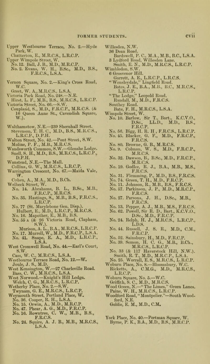 Upper Westboume Terrace, No. 2.—Hyde Park, W'. Cliatterton, E., M.R.C.S., L.R.C.P. Upper Wimpole Street, \V. No. 12. Bull, J. B., M.I)., M.R.C.P. No. 2. Evans, \V’. H., B.Sc., M.D., B.S., F.R.C.S., L.S.A. Vernon Square, No. 2.—King’s Cross Road, W.C. Greet, W. A., M.R.C.S., L.S.A. Victoria Park Road, No. 218.—N.E. Hirst, L. F., M.B., B.S., M.R.C.S., L.R.C.P. Victoria Street, No. 66.—S.VV. Coupland, S., M.D., F.R.C.P., M.R.C.S. (& 16 Queen Anne St., Cavendish Square, W.). W.alth.anistow, N.E.—239 Shernhall Street. Stevenson, T. H. C., M.D., B.S., M.K.C.S., L.R.C.P., D.P.H. Walton Street, No. 42.—Pont Street, S.W. Moline, P. F., M.B., M.R.C.S. Wandsworth Common, S.W.—Glenshe Lodge. Snell, S. H., M.D., B.S., M.R.C.S., L.R.C.P., D.P.H. Wanstead, N.E.—The Mall. Collins, G. W., M.R.C.S., L.R.C.P. Warrington Crescent, No. 67.—Maida Vale, W. Cohen, A., M.A., M.D., B.Ch. Welbeck Street, W. No. 14. Abrahams, B. L., B.Sc., M.B., P.R.C.P., M.R.C.S. No. 35. Hastings, S., M.B., B.S., P.R.C.S., L.R.C.P. No. 77 (St. Marylebone Gen. Disp.). Hulbert, E., M.D., L.R.C.P., M.R.C.S. No. 16. Mapother, E., M.B., B.S. No. 65 a (& 26 Victoria Road, Clapham, S.W.). Murison, A. L., B.A., M.R.C.S., L.R.C.P. No. 17. Murrell, W., M.D., F.R.C.P., L.S.A. No. 41. Snape, E. A., M.D., L.R.C.P., L.S.A. West Cromwell Road, No. 44.—Earl’s Court, S.W. Cass, W. C., M.R.C.S., L.S.A. Westhoume Terrace Road, No. 12.—W. Joule, J. S., M.D. West Kensington, W.—27 Charleville Road. Bass, C. W., M.R.C.S., L.S.A. West Norwood.—Knight’s Hill Lodge. Welch, C. G., M.R.C.S., L.R.C.P. Wetherby Place, No. 2.—S.W. Twynam, G. E., M.R.C.S., L.R.C.P. We}Tnouth Street, Portland Place, W. No. 36. Cooper, R. H., L.S.A. No. 16. Orwin, A., M.D., M.R.C.P. No. 47. Phear, A. G., M.D., F.R.C.P. No. 16. Rowntree, C. W., M.B., B.S., F R C S No. 24. Squire, A. J. B., M.B., M.R.C.S., L.S.A. Willesden, N.W. 36 Dean Road. Bardswcll, P. C., M.A., M.B., B.C., L.S.A. 3 Lydt'ord Road, Willesden Lane. Smith, E. N., M.D., M.R.C.S., L.R.C.P. Wimbledon, S.W. 6 Grosvenor Hill. Garrett, A. E., L.R.C.P., L.R.C.S. “ Wen.sleydale,” Lingtield Road. Bates, J. E., B.A., M.li., B.C., M.R.C.S., L.R.C.P. “The Lodge,” Leopold Road. Randall, M., M.D., F.R.C.S. Southey Road. Bate, F. H., M.R.C.S., L.S.A. Wimpole Street, W. No. 10. Barlow, Sir T., Bart., K.C.V.O., D.Sc., LL.D., M.D., B.S., F.R.C.P. No. 66. Bigg, H. R. H , F.R.C.S., L.R.C.P. No. 45. Blacker, G. F., M.D., F.R.C.P., P R C S No. 80. Browne, G. B., M.R.C.S. No. 9. Colman, W. S., M.D., F.R.C.P., M.R.C.S. No. 32. Dawson, B., B.Sc., M.D., F.R.C.P., M.R.C.S. No. 19. Godlee, R. J., B.A., M.B., M.S., F R C S No. 31. Flemming,’P., M.D., B.S., F.R.C.S. No. 74. Green, T. H., M.D., F.R.C.P. No. 11. Johnson, R., M.B., B.S., F.R.C.S. No. 57. Parkinson, J. P., M.D., M.R.C.P., F R C S No. 27. Parsons, J. H., D.Sc., M.B., PROS No. 13. Pepper, A. J., M.B., M.S., F.R.C.S. No. 62. Powell, Sir R. D., Bart., K.C.V.O., D.Sc., M.D., F.R.C.P. No. 24. Relph, H. J., M.R.C.S., L.R.C.P., L. D.S. No. 44. Russell, J. S. R., M.D., C.M., F.R.C.P. No. 52. Sain.sbury, H., M.D., F.R.C.P. No. 39. Semon, H. C. G., M.B., B.Ch., M. R.C.S., L.R.C.P. No. 33 (& 117 Haverstock Hill, N.W.). Smith, R. T., M.D., M.R.C.P., L.S.A. No. 25. Worrall, E. S., M.R.C.S., L.R.C.P. Woburn Place, No. 8.—Bloomsbury, W.C. Ricketts, A., C.M.G., M.D., M.R.C.S., L.R.C.P. Woburn Square, No. 6.—W.C. Griffith, S. C., M.D., M.R.C.S. Wood Green, N.—“ The Limes,” Green Lanes. Paine, W. H., M.R.C.S., L.R.C.P. Woodford Road, “Montpelier.”—South Wood- ford, N.E. Goldie, E. M., M.D., C.M. York Place, No. 40.—Portman Square, W. Byrne, P. K., B.A., M.D., B.S., M.R.C.P.