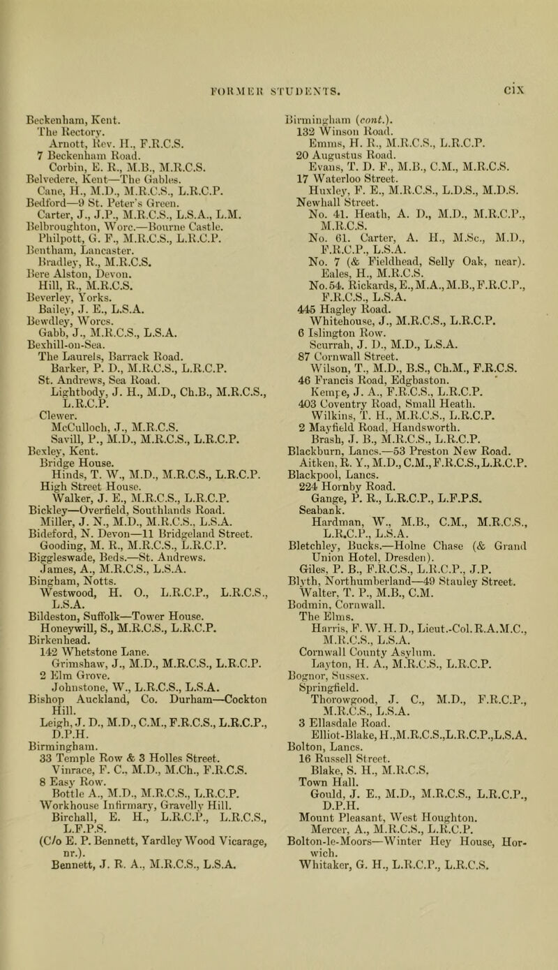 Beckenham, Kent. 'I'lie Rectory. Arnott, Rev. II., F.R.C.S. 7 Beckenham Road. Corbin, E. R., M.B., M.R.C.S. Belvedere, Kent—The Gables. Cane, H., M.l)., M.R.C.S., L.R.C.P. Bedford—9 St. Peter’s Green. Carter, J., .I.P., M.R.C.S., L.S.A., L.M. Belbroughton, Wore.—Bourne Castle. Philpott, G. F., M.R.C.S., L.R.C.P. Bentham, Lancaster. Bradley, R., M.R.C.S. Here Alston, Devon. Hill, R., M.R.C.S. Beverley, Yorks. Bailey, J. E., L.S.A. Bewdley, Worcs. Gabb, J., M.R.C.S., L.S.A. Bexhill-on-Sea. The Laurels, Barrack Road. Barker, P. D., M.R.C.S., L.R.C.P. St. Andrews, Sea Road. Lightbody, J. H., M.D., Ch.B., M.R.C.S., L.R.C.P. Clewer. McCulloch, .1., M.R.C.S. Savill, P., M.U., M.R.C.S., L.R.C.P. Bexley, Kent. Bridge House. Hinds, T. W., M.D., M.R.C.S., L.R.C.P. High Street House. Walker, J. E., M.R.C.S., L.R.C.P. Bickley—Overfield, Southlands Road. Miller, J. N., M.D., M.R.C.S., L.S.A. Bideford, N. Devon—11 Bridgeland Street. Gooding, M. R., M.R.C.S., L.R.C.P. Biggleswade, Beds.—St. Andrews. James, A., M.R.C.S., L.S.A. Bingham, Notts. Westwood, H. 0., L.R.C.P., L.R.C.S., L.S.A. Bildeston, Suffolk—Tower House. Honeywill, S., M.R.C.S., L.R.C.P. Birkenhead. 143 Whetstone Lane. Grimshaw, J., M.D., M.R.C.S., L.R.C.P. 2 Elm Grove. Johnstone, W., L.R.C.S., L.S.A. Bishop Auckland, Co. Durham—Cockton Hill. Leigh, J. D., M.D., C.M., F.R.C.S., L.R.C.P., D.P.H. Birmingham. 33 Temple Row & 3 Holle.s Street. Vinrace, F. C.. M.D., M.Ch., F.R.C.S. 8 Easy Row. Bottle A., M.D., M.R.C.S., L.R.C.P. Workhouse Infirmary, Gravelly Hill. Birchall, E. H., L.R.C.P., L.R.C.S., L.F.P.S. (C/o E. P. Bennett, Yardlo3'Wood Vicarage, nr.). Birmingham (ennt.). 133 Willson Road. Emms, H. R., M.R.C.S., L.R.C.P. 20 Augustus Road. Evans, T. D. F., M.B., C.M., M.R.C.S. 17 Waterloo Street. Huxley, F. E., M.R.C.S., L.D.S., M.D.S. Newhall Street. No. 41. Heath, A. I)., M.D., M.R.C.P., M.R.C.S. No. 61. Carter, A. H., M.Sc., M.D., F.R.C.P., L.S.A. No. 7 (& Fieldhead, Selly Oak, near). Eales, H., M.R.C.S. No.54. Rickards, E.,M.A., M.B., F.R.C.P., F.R.C.S., L.S.A. 445 Hagley Road. Whitehouse, J., M.R.C.S., L.R.C.P. 6 Islington Row. Scurrah, J. D., M.D., L.S.A. 87 Cornwall Street. Wilson, T., M.D., B.S., Ch.M., F.R.C.S. 46 Francis Road, Edgbaston. Kempe, J. A., F.R.C.S., L.R.C.P. 403 Coventry Road, Small Heath. Wilkins, T. H., M.R.C.S., L.R.C.P. 2 Mayfield Road, Handsworth. Brash, J. B., M.R.C.S., L.R.C.P. Blackburn, Lancs.—53 Preston New Ro.ad. Aitken, R. Y., M.D., C.M., F.R.C.S., L.R.C.P. Blackpool, Lancs. 224 Hornby Road. Gauge, P. R., L.R.C.P., L.F.P.S. Seabank. Hardman, W., M.B., C.M., M.R.C.S., L. R.C.P., L.S.A. Bletchley, Bucks.—Holne Chase (& Giand Union Hotel, Dresden). Giles, P. B., F.R.C.S., L.R.C.P., J.P. Blvth, Northumberland—49 Stanley Street. Walter, T. P., M.B., C.M. Bodmin, Cornwall. The Elms. Harris, F. W. H. D., Licut.-Col.R.A.M.C., M. R.C.S., L.S.A. Cornwall County Asylum. Layton, H. A., M.R.C.S., L.R.C.P. Bognor, Susse.\. Springfield. Thorowgood, J. C., M.D., F.R.C.P., M.R.C.S., L.S.A. 3 Ellasdale Road. Elliot-Blake,H.,M.R.C.S.,L.R.C.P.,L.S.A. Bolton, Lancs. 16 Russell Street. Blake, S. H., M.R.C.S. Town Hall. Gould, J. E., M.D., M.R.C.S., L.R.C.P., D.P.H. Mount Pleasant, West Houghton. Mercer, A., M.R.C.S., L.R.C.P. Bolton-le-Moors—Winter Hey House, Hor- wich.