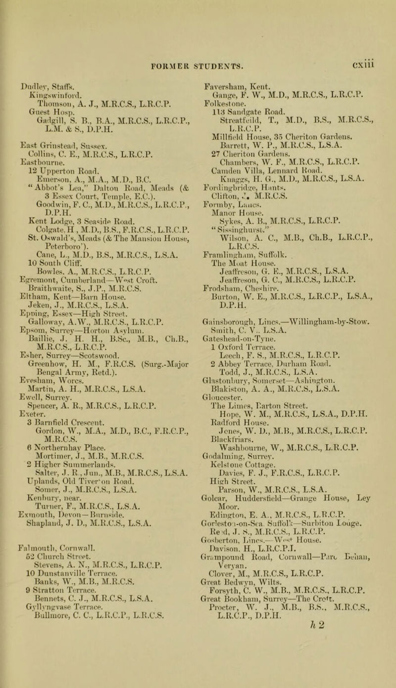 Dmlloy, Staffs. Kiiisswinfonl. Tiioinson, A. .1., M.R.C.S., L.R.C.l’. Guest Hosp. Gadfrill, S. B., B..\., M.R.C.S., L.R.C.R., L.M. & S., D.R.H. East Grinsteail, Sussex. Collins, C. E., M.R.C.S., L.R.C.P. Eastbourne. 12 Upperton Road. Emerson, A., M.D., B.C. “Abbot’s Ijea,” Dalton Road, Meads (& 3 Es.sex Court, Temple, E.C.). Goodwin, F. C., M.D., M.R.C.S., L.K.C.P., D.P.H. Kent Lodgre, 3 Seaside Road. Col-ate. H , M.D., B.S., F.R.C.S., L.R.C.P. St. Oswabl’s, Meads (& The Mansion House, Peterboro’). Cane, L., M.D., B.S., M.R.C.S., L.S.A. 10 South Cliff. Bowles. A.. M.R.C.S., L.R.C.P. Egrremont, Cumberland—W^st Croft. Braitbwaite, S., .T.P., M.R.C.S. Eltbam, Kent—Barn House. ^ Jeken, .1., M.R.C.S., L.S.A. E])nin(;, Essex—Hicb Street. ^ Gallotv.ay, A.W.,'M.R.C.S., L.R.C.P. Epsom, Surrey—Horton Asylum. Baillie, .J.‘H. H., B.Sc., M.B., Cb.B., M.R.C.S., L.R.C.P. Esher, Surrey—Scots wood. Greenhow, H. M., F.R.C.S. (Surg.-Major Bengal Army, Retd.). Eresbam, Worcs. ^ Martin, A. H., M.R.C.S., L.S.A. Ewell, Surrej’. Spencer, A. R., M.R.C.S., L.R.C.P. Exeter. 3 Barnfield Crescent. Gordon, \V., M.A., M.D., B.C., F.R.C.P., ^ M.R.C.S. 6 Northernhay Place. Mortimer, j., M.B., M.R.C.S. 2 Higher Summerlands. Salter, ,1. R , .Inn., M.B., M.R.C.S., L.S.A. Uplands, Old Tiyer'on Road. Somer, .1., M.R.C.S., L.S.A. Ken bury, near. Turner, F., M.R.C.S., L.S.A. Exmoutb, Deyon — Burnside. Shaplaiid, ,J. 1)., M.R.C.S., L.S.A. Falmouth, Cornwall. 52 Church Street. Stevens, A. N., M.R.C.S., L.R.C.P. 10 Dunstanyille 'I'errace. Banks, W., M.B., M.R.C.S. 9 Stratton Terrace. Rennets, C. .1., M.R.C.S., L.S..^.. Gyllyngyase Terrace. Bullmore, C. C., L.R.C.P., L.R.C.S. Faver.sham, Kent. Gauge, F. W., M.D., M.R.C.S., L.R.C.P. Folkestone. 113 Sandgate Road. Streatfeild, T., M.D., B.S., M.R.C.S., L.R.C.P. MillKeld House, 35 Cheriton Gardens. Barrett, W. P., M.R.C.S., L.S.A. 27 Cheriton Gardens. Chambers, W. F., M.R.C.S., L.R.C.P. Camden Villa, Lennard Road. Knaggs, H. G., M.D., M.R.C.S., L.S.A. Fordingbridge, Hants. Clifton, .1, M.R.C.S. Fonnby, Lancs. Manor House. Sykes, A. B., M.R.C.S., L.R.C.P. “ Sissinghurst.” Wilson, A. C., M.B., Ch.B., L.R.C.P., L.R.C.S. Framlingh.im, Suffolk. The Moat House. Jeaffreson, G. F., M.R.C.S., L.S.A. Jeaffreson, G. C., M.R.C.S., L.R.C.P. Frodsbam, Cheshire. Burton, W. E., M.R.C.S., L.R.C.P., L.S.A., D.P.H. Gainsborough, Lines.—Willingham-b^'-Stow. Smith, C. V.. L.S.A. G a teshead - on -Ty n e. 1 Oxford 'I'errace. Leech, F. S., M.R.C.S., L.R.C.P. 2 Abbey 'rerrace, Durham Read. 'Todd, J., M.R.C.S., L.S.A. Glastonbury, Somerset—Ashington. Blakiston, A. A., M.R.C.S., L.S.A. Gloucester. 'The Limes, Barton Street. Hope, W. M., M.R.C.S., L.S.A., D.P.H. Radford House. Jones, W. D., M.B., M.R.C.S., L.R.C.P. Blackfriars. lVa_shbourne, W., M.R.C.S., L.R.C.P. Godaiming, Surrey. Kelstone Cottage. Davies, F. J., F.R.C.S., L.R.C.P. High Street. Par.son, W., M.R.C.S., L.S.A. Golcar, Hudderstield—Grange House, Ley Moor. Edington, E. A., M.R.C.S., L.R.C.P. Gorle.sto'i-on-Sca Suffolk—Surbiton Louge. Re d, J. S., M.R.C.S., L.R.C.P. Gosberton, Lines.— W<'st House. Davison. H., L.R.C.P.!. Grampound Road, Cornwall—P.irc Lehan, Veryan. Clover, M., M.R.C.S., L.R.C.P. Great Bedwyn, Wilts. Forsyth, C. W., M.B., M.R.C.S.. L.R.C.P. Great Bookham, Surrey—The CroU. Proctor, W. J., M.B., B.S.. M.R.C.S., L.R.C.P., D.P.H. 7i2
