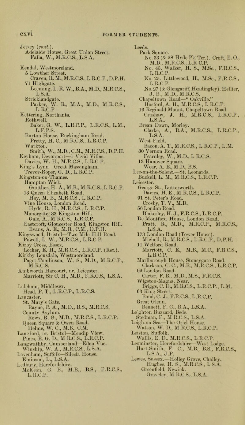 .lorpcy {cont.). Adelaide llonso, Great Union Street. Ualla, VV., M.U.C.S., L.S.A. Kendal, Westmoreland. 6 Lowther Street. Craven, 11. M., M.R.C.S., L.R.C.P., D.P.II. 71 Plighgate. Leeniing, L. R. W., B.A., M.D., M.R.C.S., L.S.A. Stricklandgate. Parker, W. R., M.A., M.D., M.R.C.S., L.R.C.P. Kettering, Nortliants. Roth well. Raker, G. W., L.R.C.P., L.R.C.S., L.M., L.R.P.S. Burton House, Rockingham Road. Pretty, H. C., M.R.C.S., L.R.C.P. Walk ton. Smith, W., M.D., C.M., M.R.C.S., H.P.H. Koyham, Devonport—1 Vivid Villas. tlavies, W. H., M.R.C.S., L.R.C.P. King’s Lynn—Great Ma.ssingham. Trevor-Roper, G. U., L.R.C.P. Kin gston-on -Thames. Hampton Wiek. Gunther, H. A., M.B., M.R.C.S., L.R.C.P. 13 Queen Elizabeth Road. Hay, M. B., M.R.C.S., L.R.C.P. Vine House, London Road. Hyde, R. H., M.R.C.S., L.R.C.P. Manorgate, 33 Kingston Hill. Gale, A., M.R.C.S., L.R.C.P. Eastcroft, Gloucester Road, Kingston Hill. Evans, A. E., M.B., C.M., D.P.H. Kingswood, Bristol—Two Mile Hill Road. Powell, L. W., M.R.C.S., L.R.C.P. Kirby Cross, Essex. Locker, E. H., M.R.C.S., L.R.C.P. (Ret.). Kirkby Lonsdale, Westmoreland. Paget-Tomlinsoii, W. S., M.U., M.R.C.P., M.R.C.S. Knihworth Harcourt, nr. Leicester. Marriott, Sir C. H., M.D., E.R.C.S., L.S.A. Laleham, Middlesex. Head, P. T., L.R.C.P., L.R.C.S. Lancaster. St. Mary’s Gate. Rayne, C. A., M.D., B.S., M.R.C.S. County Asylum. Rows, R. G., M.D., M.R.C.S., L.R.C.P. t)ueen Square & Owen Road. Helme, W. C., M.B.. C.M. Lanct'ord, nr. Bristol—Mendip View. Pines, K. G. H., M R.C.S., L.R.C.P. Langwathby, Cumberland—Eden Vue. Wiusbip, W. A., M.R.C.S., L.S.A. L'lvenbam, Suttulk—Silesia House. Kminson, L., L.S.A. Ledlmi V, 1 leret'ordsbire. McKean, G. 1!., M.B., B.S., E.R.C.S., L.R.C.P. Leeds. Park Square. N'o. 33 (& 28 Hyde Pk. Ter.). Croft, E. 0., M.H., M.R.C.S., L.RC.P. No. 4.5. Walker, H. S., M.Sc., P'.R.C.S., L.R.C.P. No. 25. Littlewood, IL, M.Sc., F.R.C.S , L.R.C.P. No.27 (& Glengariff, Hcadingley). Hellier, .J. B., M.D., M.R.C.S. Cbapeltown Road—“ Oakville.” Hosford, A. 11., M.R.C.S., L R.C.P. 16 Reginald Mount, Cbapeltown Road. Crashaw, J. H., M.R.C.S., L.R.C.P., L.S.A.. Brean Hown, Morley. Clarke, A., B.A., M.R.C.S., L.R.C.P., L.S.A. We.st Field. Bacon, A. T., M.R.C.S., L.R.C.P., L.M. 30 V'ernon Road. Fearnley, W., M.H., L.R.C.S. 13 Hanover Square. Wear, A. E., M.l)., B.S. Lee-on-the-Solent.—St. Leonards. Buckell, L. M., M.R.C.S., L.R.C.P. Leicester. George St., Lutterworth. Davies, H. E., M.R.C.S., L.R.C.P. 91 St. Peter’s Road. Crosby, 'J'. V., M.D. 66 London Road. Blakesley, H. J., F.R C.S., L.R.C.P. De Montford House, London Road. Pratt, R., M.D., M.R.C.P., M.R.C.S., L.S.A. 173 London Road (Tower House). Michell, R., xM.R.C.S., L.R.C.P., D.P.H. 11 Welford Road. Marriott, C. E., M.B., M.C., F.R C.S., L.R C.P. Marlborough House, Stoneygate Road. Clarkson, C. C., ill.B., M.R.C.S., L.R.C.P. 99 London Road. Carter, K. B., M.D.,M.S., F.R.C.S. Wig.ston-Magna, Near. Briggs, C. ])., xM.R.C.S., L.R.C.P., L.M. 63 King Street. Bond, C. .J., F.R.C.S., L.R.C.P. Great Glenn. Bennett, F. G., B.A., L.S.A. Le'ghton Buzzard, Beds. Stedman, F., M R.C.S., L.S..\. Leigh-on-Sea—'I'be Oriel House. Watson, W. D., M.R.C.S., L.R.C.P. Leiston, Suffolk. Wallis, E. D.. M.R.C.S., L.R.C.P. Leominster, Herefordshire—West Lodge. Hart-Smith, F. C., M.B., B.S., F.R.C.S., L.S.A., J.P. Lewes, Sussex.—Holley Grove, Chailey. Hughes. H. S., M.R.t'.S., L S.A. Greeutield, Newiek. Graveley, M.R.C.S., L..S,.\.