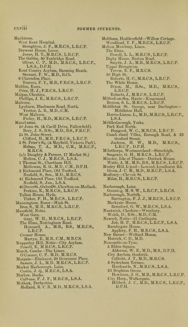 Maidstone. West Kent Hospital. Hrougliton, .J. K., M.R.C.S.,L.R.C.P. Derwent House, Loose. Jones, H. T.,M.R.C.S.,L.R.C.P. The Gables, 40 Tunbridge Road. Oliver, C. P., M.U.. M.R.C.S., L.R.C.P., L. H.A., D.P.H. Kent County Asylum, Harming Heath. Stewart, F. VV., M.D., H.Ch. 6 Clarendon Place. Travers, F. T., M.B., F.R.C.S., L.R.C.P. Maldon, Essex. Price, H. J., F.R.C.S., L.R.C.P. Malpas, Cheshire. Phillips, J. E., M.R.C.S., L.R.C.P. Malvern. Lynburn, Blacbmore Road, North. Trotter, L. B., M.D., C.M. West Malvern. Finley, H., M.D., M.R.C.S., L.R.C.P. Manchester. 10 John St. (& Carill Drive, Fallowfield). Bury, J. S., B.Sc., M.D., B.S., F.R.C.P. 15 St. John Street. CliflFord, H., M.B.,F.R.C.S., L.R.C.P. 3 St. Peter’s Sq. (& Mayfield, Victoria Parh). Helme, T. A., M.D., C.M., M.R.C.P., M. R.C.S. (c/o Doughty & Farmer, 17 Market St.) Holton, C. J., M.R.C.S., L.S.A. 1 Thomas St., Cheetham Hill. McGowan, R. G., M.D., C.M., D.P.H. 2 Richmond Place, Old Tratt'ord. Nesfield, S., Sen., M.D., M.R.C.S. 41 Richmond Place, Old Traliord. Nesfield, S., Jun., L.S.A. 40 DoverSt.,OxfordSt..Chorlton-on-Medlock. Perkins, E., M.R.C.S., L.R.C.P. Talbot House, Hyde. Tinker, F. H., M.R.C.S., L.R.C.P. Manningtree, Essex—High St. Bree, S., M.B., M.R.C.S., L.R.C.P. Mansfield, Notts. West Gate. Gr,ay, W. H., M.R.C.S., L.R.C.P. The Elms, Nottingham Road. Hunnard, A., M.B., B.S., M.R.C.S., L.R.C.P. Cromer House. Martyn, E., M.B., C.M., M.R.C.S. Mapperley Hill, Notts—City Asylum. Rowell, E., M.R.C.S., L.R.C.P. March, Cambs—The Limes. O'Connor, C. P.. M.D., M.R.C.S. Margate—Elmhurst, 29 Grosvonor Place. Sawers, J. L., M.D.. M.R.C.S., L.R.C.P. Market Harborough, Leic.s. Costin, .1. Q., M.R.C.S., L.S.A. iMarlow, Bucks. Culbane, F. J. F., M.R.C.S., L.S.A. Matlock, Derbyshire. Holland, R. C. B., M.D., M.R.C.S., L.S.A. Meltham, Huddersfield—Willow Cottage. Woodhead, 'J'. F., M.R.C.S., L.R.C.P. Medton Mowbray, Lines. The Elms. Powell, L. L., M.R.C.S., L.R.C.P. Digby House, Burton Road. ^ Smyth, J. A., M.B., M.R.C.S., L.R.C.P. Upper Broughton. 'J'revor, E. F., M.R.C.S. 10 High St. Robca-ts, H. C., M.R.C.S., L.R.C.P. The White House. Dixon, M., B.Sc., M.D., M.R.C.S., L.R.C.P. Roberts, J., M.R.C.S., L.R.C.P. Milt'ord-on-Sea, Hants—Kingsmead. Benton, S. L., M.R.C.S., L.R.C.P. Middleton St. George, near Darlington— Middleton Hall. Harris-Liston. L., M.D., M.R.C.S., L.R.C.P., L.S.A. Middlesborough, Yorks. Park End North. Hopgood, W. C., M.R.C.S., L.R C.P. Cumb. rland Villas, Borough Road, & 23 Gosford Street. Jackson, H. W., M.D., M.R.C.S., L.R.C.P., D.P.H. Milnthorpe, Westmoreland—Stoneleigh. Seagrave, G. H., M.R.C.S., L.R.C.P. Minster, Isle of Thanet—Durlock House. Watts, A. M., M.D.,B.S., M.R.C.S., L.R.C.P. Mosley Hill, L'pool—Lowood, Lyndhurst Rd. Given, J. C. M., M.D., IM.R.C.P., L.S.A. Modbury—Chm-cli St. Miles, FL, M.R.C.S., L.R.C.P. Narborough, Leics. Gunning, M. S. W., L.R.C.P., L.R.C.S. Narborough, Norfolk. Barrington, F. J. J., M.R.C.S., L.R.C.P. Markyate House. Beresford, G. W., M.R.C.S., L.S.A. Nantwich, Cheshire—Wrenbury. Welsh, 1)., B.Sc., M.D.,C.M. Newark, Notts—21 Castlegate. Job, H. P., M.R.C.S., L.R.C.P., L.S.A. Barnbvgate House. Appleby, F. H., M.R.C.S., L.S.A. New Barnet—Welland House. Hatriek, C. D., M.D. Newcastle-on-Tyne. 5 Eldon Square. Alderson, W. E., M.D., M.S., D.P.H. Citv Asylum, Gosfortb. Callcott, J. T., M.D., M.R.C.S. 6 Sydenham Terrace. Hardcastle, N., M.R.C.S., L.S.A. 23 Brighton Grove. Hewitson, J. G., M.B., M.R.C.S., L.R.C.P. Citv Hosp., Walkerg!ite. Hihbert, J. C., M.D., M.R.C.S., L.R.C.P., D.P.H.