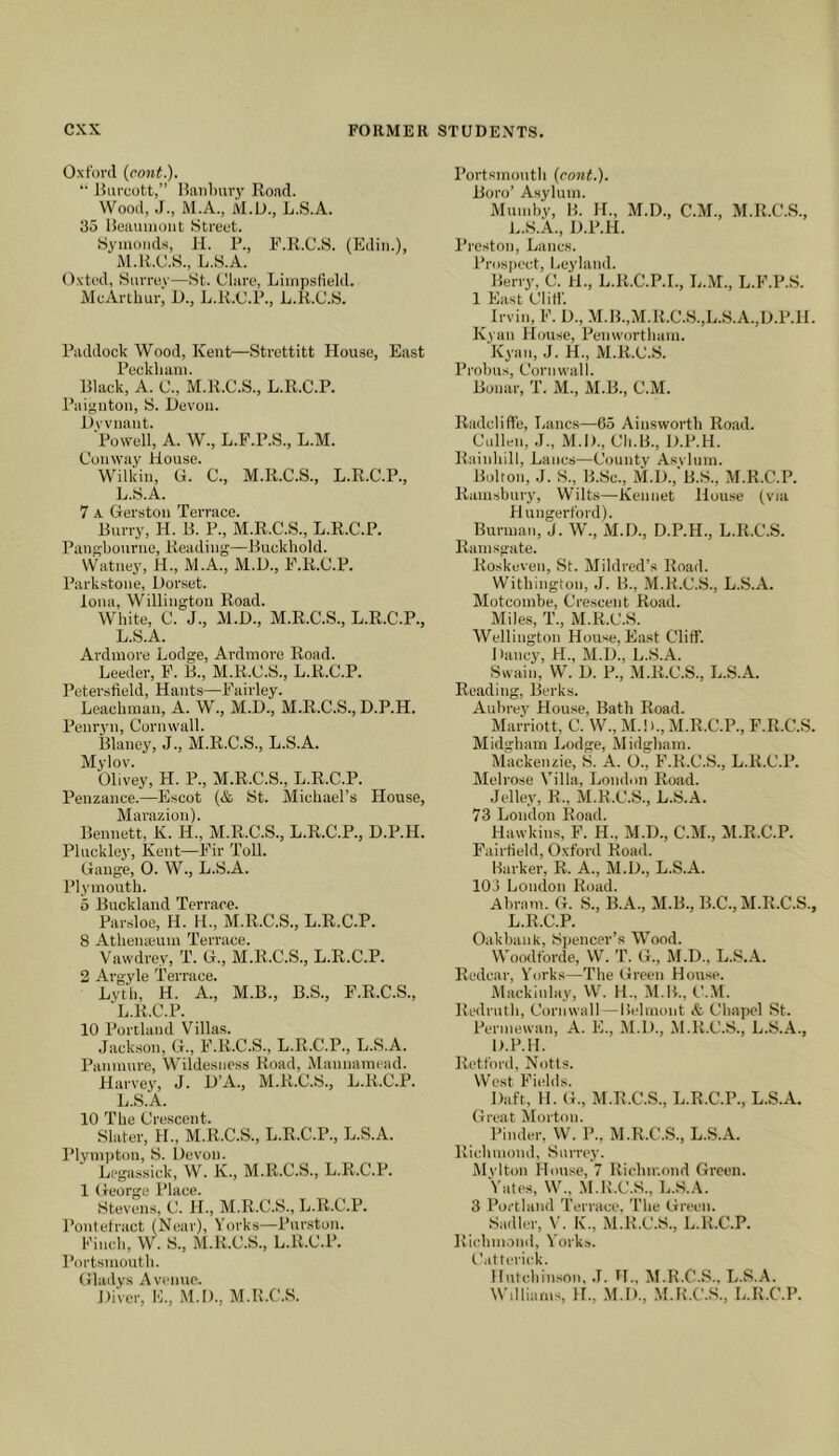 Oxford {cont.). •• JUiruott,” I?iiiil)ury Road. Wood, J., M.A., M.D., L.S.A. 35 ISeauiiiout Street. Symoods, ii. P., P.K.C.S. (Edin.), M.R.C.S., L.S.A. Oxted, Surrey—St. Clare, Liinpsfield. McArthur, D., L.R.C.P., L.K.C.S. Paddock Wood, Kent—Strottitt House, East Peckhani. Black, A. C., M.R.C.S., L.R.C.P. Paignton, S. Devon. Dvvnant. Powell, A. W., L.F.P.S., L.M. Conway House. Wilkin, G. C., M.R.C.S., L.R.C.P., L.S.A. 7 A Gerston Terrace. Burry, H. B. P., M.R.C.S., L.R.C.P. Pangbourno, Reading—Buckhold. Watney, H., M.A., M.D., E.R.C.P. Parkstone, Dorset. Iona, Willington Road. White, C. J., M.D., M.R.C.S., L.R.C.P., L.S.A. Ardmore Lodge, Ardmore Road. Leeder, F. B., M.R.C.S., L.R.C.P. Petersiield, Hants—Fairley. Leachraan, A. W., M.D., M.R.C.S., D.P.H. Penryn, Cornwall. Blaney, J., M.R.C.S., L.S.A. Mylov. Olivey, H. P., M.R.C.S., L.R.C.P. Penzance.—Escot (& St. Michael’s House, Marazion). Bennett, K. H., M.R.C.S., L.R.C.P., D.P.H. Pluckley, Kent—Fir Toll. Gauge, 0. W., L.S.A. Plymouth. 5 Buckland Terrace. Par-sloe, H. H., M.R.C.S., L.R.C.P. 8 Athenaium Terrace. Vawdrey, T. G., M.R.C.S., L.R.C.P. 2 Argyle Terrace. Lyth, H. A., M.B., B.S., F.R.C.S., L.R.C.P. 10 Portland Villas. Jackson, G., F.R.C.S., L.R.C.P., L.S.A. Panmure, Wildesuess Road, Mannamead. Harvey, J. D’A., M.K.C.S., L.R.C.P. L.S.A. 10 The Crescent. Slater, H., M.R.C.S., L.R.C.P., L.S.A. Plvmnton, S. Devon. Legassick, W. K., M.R.C.S., L.R.C.P. 1 George Place. Stevens, C. H., M.R.C.S., L.R.C.P. Pontefract (Near), Yorks—Purston. Finch, W. S., M.R.C.S., L.R.C.P. Portsmouth. Gladys Avenue. DiVer, E., M.I)., M.B.C.S. Portsmouth (cont.). Boro’ Asylum. Mumby, 15. H., M.D., C.M., M.R.C.S., L.S.A., D.P.H. Preston, Lancs. Prospect, Leyland. Berry, C. H., L.R.C.P.I., L.M., L.F.P.S. 1 East ClilL ^ Irvin, F. D., M.B.,M.R.C.S.,L.S.A.,D.P.ll. Kyaii House, Penworthain. Kyan, J. H., M.R.C.S. Probus, Cornwall. Bonar, T. M., AI.B., C.M. Radclifl'e, Lancs—65 Ainsworth Road. Cullen, J., M.D., Ch.B., D.P.H. Rainhill, Lancs—Conntv Asvlum. Bolton, J. S., B.Sc., M.D.,‘B.S., M.R.C.P. Ramsbniy, Wilts—Kennet Hou.se (via Huugerford). Burman, J. W., M.D., D.P.H., L.R.C.S. Ramsgate. Roskeven, St. Mildred’s Road. Withington, .J. 15., M.R.C.S., L.S.A. Alotcombe, Crescent Road. Miles, T., M.R.C.S. Wellington House, East Cliff. Dancy, H., M.D., L..S.A. Swain, W. D. P., M.R.C.S., L.S.A. Reading, Berks. Aubrey House, Bath Road. Marriott, C. W., M.!)., M.R.C.P., F.R.C.S. Midgham Lodge, Midgham. Mackenzie, S. A. O., F.R.C.S., L.R.C.P. Melrose Villa, London Road. Jelley, R., M.R.C.S., L.S.A. 73 London Road. Hawkins, F. H.. M.D., C.AL, Al.R.C.P. Fairfield, Oxford Road. Parker, R. A., M.D., L.S.A. 103 London Road. Abram. G. S., B.A., AI.B., B.C., AI.R.C.S., L.R.C.P. Oakbank, Spencer’.s Wood. Woodforde, W. T. G., AI.D., L.S.A. Redcar, Yorks—The Green House. Alacklnlay, W. H., AI.B., C.AI. Redruth, Cornwall—Belmont & Chapel St. Perniewan, A. E., AI.D., AI.R.C.S., L.S.A., D.P.H. Retford, Notts. West Fields. Daft, 11. G., AI.R.C.S., L.R.C.P., L.S.A. Great Morton. Pinder, W. P., AI.R.C.S., L.S.A. Richmond, Surrey. Alvlton House, 7 Richmond Green. Yates, W., M.R.C.S., L.S.A. 3 Portland 'I'errace. The Green. Sadler, V’. K., AI.R.C.S., L.R.C.P. Richm.rnd, Yorks. Catterick. IlntcbinsOM. J. H., AI.R.C.S., L.S.A. Williams, H., M.D., .M.R.C.S., L.R.C.P.