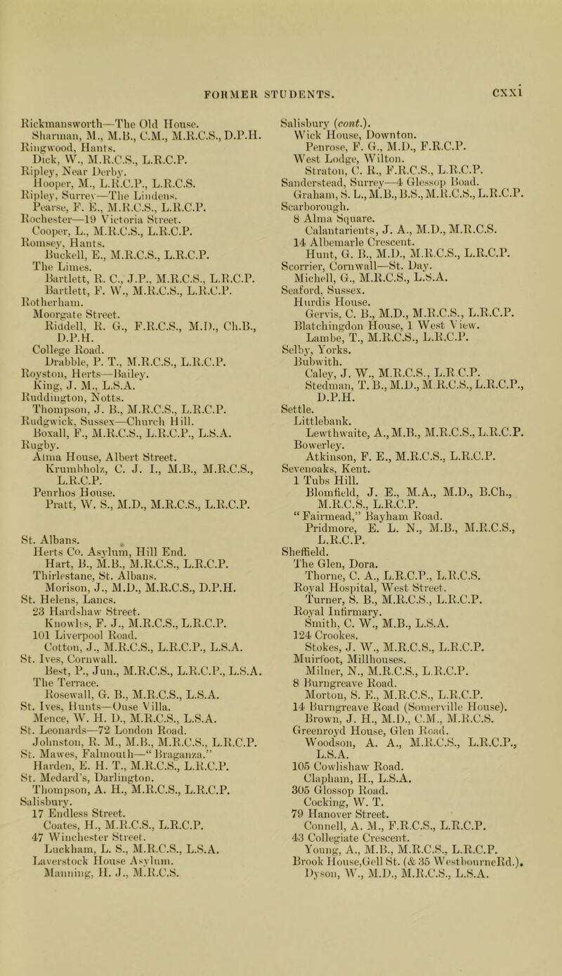 liickraaiiswovth—The Old House. Sliaruiim, M., M.lj., C.M., M.K.C.S., D.P.Il. Riiigwood, Hants. Dick, \V., M.K.C.S., L.R.C.P. Riplej', Near Derby. Hooper, M., L.R.C.P., L.R.C.S. Ripley, Sunev—T'he Limlens. Pearse, ¥. E., M.1LC.8., L.R.C.P. Rochester—19 Victoria Street. Cooper, L., M.R.C.S., L.R.C.P. Rom.sey, Hants. Ruckell, E., M.R.C.S., L.R.C.P. The Limes. Rartlett, R. C., .T.P., M.R.C.S., L.R.C.P. Bartlett, F. W'., M.R.C.S., L.R.C.P. Rot herham. Moorgate Street. Riddell, R. G., F.R.C.S., M.D., Ch.B., D.P.H. College Road. Drabble, P. T., M.R.C.S., L.R.C.P. Royston, Herts— Bailey. King, J. M., L.S.A. Rnddington, Notts. Thompson, .J. B., M.R.C.S., L.R.C.P. Rudgwick, Sussex—Church Hill. Boxall, F., M.R.C.S., L.R.C.P., L.S.A. Rugby. Alma House, Albert Street. Krumbhol/., C. J. L, M.B., M.R.C.S., L.R.C.P. Penrhos House. Pratt, W. S., M.D., M.R.C.S., L.R.C.P. St. Albans. Herts Co. Asylum, Hill End. ^ Hart, B., M.B., M.R.C.S., L.R.C.P. Tbirlestane, St. Albans. Horison, J., M.D., M.R.C.S., D.P.H. St. Helens, Lancs. 23 Hard.-5ha\v Street. Knowlts, F. .1., M.R.C.S., L.R.C.P. 101 Liverpool Road. Cotton, .1., M.R.C.S., L.R.C.P., L.S.A. St. Ives, Cornwall. ^ Best, P., Jun., M.R.C.S., L.R.C.P., L.S.A. The Terrace. Ro.sewall, G. B., M.R.C.S., L.S.A. St. Ives, Hunts—Ouse V illa. .Mence, W. H. D., M.R.C.S., L.S.A. St. Leonard.s—72 London Road. .Johnston, R. M., M.B., M.R.C.S., L.R.C.P. St. Mawes, Falmouth—“ Braganza.” Harden, E. H. T., M.R.C.S., L.R.C.P. St. Medard’s, Darlington. Thomp.son, A. H., M.R.C.S., L.R.C.P. Salisbury. 17 Endless Street. Coates, H., M.R.C.S., L.R.C.P. 47 Winchester Street. Luckham, L. S., M.R.C.S., L.S.A. Laverstock House Asylum. Jlanning, H.M.R.C.S. Salisbury (cont.). Wick House, Downton. Penrose, F. G., M.D., F.R.C.P. We.st Lodge, Wilton. Straton, C. R., F.R.C.S., L.R.C.P. Sanderstead, Surrey—4 Glessoi) Boad. Graham, S. L., M.B., B.S., M.R.C.S., L.R.C.P. Scarborough. 8 Alma Siiuare. Calantarients, .1. A., M.D., M.R.C.S. 14 Albemarle Crescent. Hunt, G. B., M.D., M.R.C.S., L.R.C.P. Scorrier, Cornwall—St. Day. Michell, G., M.R.C.S., L.S.A. Seaford, Sussex. Hindis House. Gervis, C. B., M.D., M.R.C.S., L.R.C.P. Blatcliingdon House, 1 West View. Lambe, T., M.R.C.S., L.R.C.P. Selby, Yorks. Bubwith. Caley, J. W., M.R.C.S., L.RC.P. Stedman, T. B., M.D., M R.C.S., L.R.C.P., D.P.H. Settle. Littlebank. Lewthwaitc, A.,M.B., M.R.C.S., L.R.C.P. Bowerley. Atkinson, F. E., M.R.C.S., L.R.C.P. Sevenoaks, Kent. 1 Tubs Hill. Blomfield, J. E., M.A., M.D., B.Ch., M.R.C.S., L.R.C.P. “ Fairmead,” Bayham Road. Pridmore, E. L. N., M.B., M.R.C.S., L.R.C.P. Sheffield. The Glen, Dora. Thorne, C. A., L.R.C.P., L.R.C.S. Royal Hospital, West Street. Turner, S. B., M.R.C.S., L.R.C.P. Royal Intirmary. Smith, C. W., M.B., L.S.A. 124 Crookes. Stokes, .J. W., M.R.C.S., L.R.C.P. Muirloot, Millhouses. Milner, N., M.R.C.S., L R.C.P. 8 Burngreave Road. Morton, S. E., M.R.C.S., L.R.C.P. 14 llurngrcave Road (Somerville House). Brown, J. H., M.l)., C.M., M.R.C.S. Greenroyd House, Glen Road. Woodson, A. A., M.R.C.S., L.R.C.P., L.S.A. 105 Cowlishaw Road. Clapham, IL, L.S.A. 305 Glossop Road. Cocking, W. T. 79 Hanover Street. Connell, A. M., P.R.C.S., L.R.C.P. 43 Collegiate Crescent. Young, A., M.B., M.R.C.S., L.R.C.P. Brook House,Gell St. (&35 WestbourneRd.). Dyson, W., M.D., M.R.C.S., L.S.A.