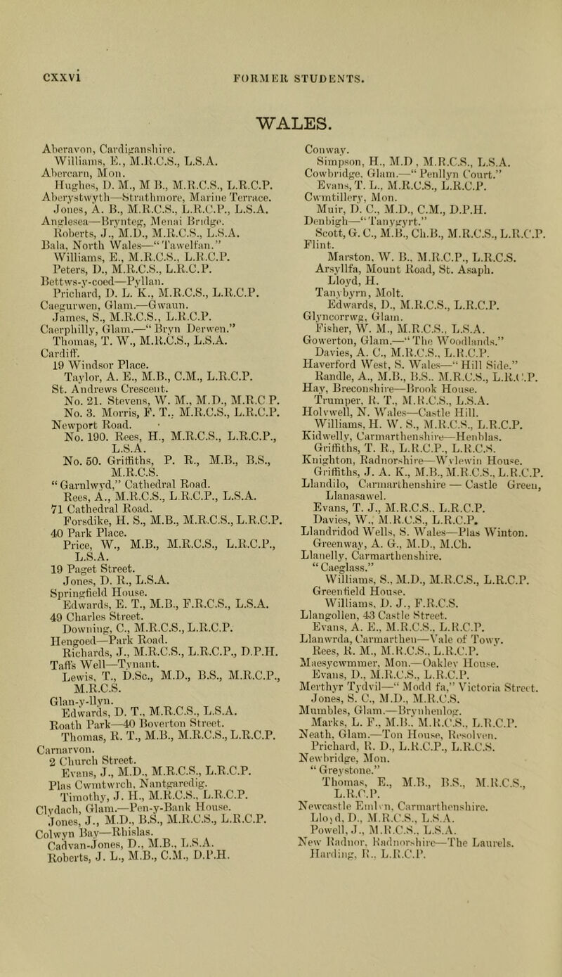 WALES. Alieravnn, Cavdifraiisliive. Williams, E., M.ll.C.S., L.S.A. Ahcrcarn, Mon. Hughes, 1). M., M B., M.B.C.S., L.R.C.P. Aberystwyth—btrathmore, Marine Terrace. .Joiies, A. B., M.R.C.S., L.R.C.P., L.S.A. Anglesea—Bryntog, Menai Brulgi. Roberts, .1., M.U., M.R.C.S., L..S.A. Bala, North Wales—“ Tawelfan.” Williams, E., M.R.C.S., L.R.C.P. Peters, I)., M.R.C.S., L.R.C.P. Bettws-y-cocd—Pyllan. Prichard, D. L. K., M.R.C.S., L.R.C.P. Caegurweii, Glam.—G wauii. James, S., M.R.C.S., L.R.C.P. C.aerphilly, Glam.—“ Bryn Derwen.” Thomas, T. W., M.R.C.S., L.S.A. Cardiff. 19 Windsor Place. Taylor, A. E., M.B., C.M., L.R.C.P. St. Andrews Crescent. No. 21. Stevens, W. M., M.L)., M.R.C P. No. 3. Morris, F. T., M.R.C.S., L.R.C.P. Newport Road. No. 190. Rees, H., M.R.C.S., L.R.C.P., L. S.A. No. 60. Griffiths, P. R., M.B., B.S., M. R.C.S. “ Garnlwvd,” Cathedral Road. Rees, A., M.R.C.S., L.R.C.P., L.S.A. 71 Cathedral Road. Porsdike, H. S., M.B., M.R.C.S., L.R.C.P. 40 Park Place. Price, W., M.B., M.R.C.S., L.R.C.P., L.S.A. 19 Paget Street. Jones, ri. R., L.S.A. Springfield House. Edwards, E. T., M.B., P.R.C.S., L.S.A. 49 Charles Street. Downing, C., M.R.C.S., L.R.C.P. Hengoed—Park Road. Richards, J., M.R.C.S., L.R.C.P., D.P.H. Tail's Well—Tynant. Lewis, T., U.Sc., M.D., B.S., M.R.C.P., M.R.C.S. Glan-v-llyn. Edwards, I). T., M.R.C.S., L.S.A. Roath Park—40 Boverton Street. Thomas, R. T., M.B., M.R.C.S., L.R.C.P. Carnarvon. 2 Church Street. Evans, J., M.D., M.R.C.S., L.R.C.P. Phis Cwmtwrch, Nantgaredig. Timothy, J. H., M.R.C.S., L.R.C.P. Clvdach, Glam.—Pen-y-Bank House. Jones, J., M.D., B.S., M.R.C.S., L.R.C.P. Colwyn Bay—Rhislas. Cadvan-Jones, D., M.B., Ti.S.A. Roberts, J. L., M.B., C.M., D.P.H. Conway. Simpson, H., M.D , M.R.C.S., L.S.A. Cowbridge. Glam.—“ Penllyn Court.” Evans, T. L., M.R.C.S., L.R.C.P. Cwmtillery, Mon. Muir, D. C., M.D., C.M., D.P.H. Denbigh—‘‘Taiiygyrt.” Scott, G. C., M.B., Ch.B., M.R.C.S., L.R.C.P. Flint. Marston, W. B.. M.R.C.P., L.R.C.S. Arsyllfa, Mount Road, St. A.saph. Lloyd, H. Tanybyrn, Molt. Edwards, I)., M.R.C.S., L.R.C.P. Glyncorrwg, Glam. Fisher, W. M., M.R.C.S., L.S.A. Gowerton, Glam.—“The Woodlands.” Davies, A. C., M.R.C.S., L.R.C.P. Haverford West, S. Wales—“Hill Side.” Randle, A., M.B., B.S.. M.R.C.S., L.R.C.P. Hay, Breconshire—Brook House. Trumper. R. T., M.R.C.S., L.S.A. Holvwell, N. Wale.s—Castle Hill. Williams, H. W. S., M.R.C.S., L.R.C.P. Kidwelly, Carmarthenshire—Henblas. Griffiths, T. R., L.R.C.P., L.R.C.S. Knighton, Riidnorshire—Wvlewin Hou=e. Griffiths, J. A. K., M.B., M.R.C.S., L.R.C.P. Llandilo, Carmarthenshire — Castle Green, Llanasawel. Evans, T. J., M.R.C.S.. L.R.C.P. Davies, W., M.R.C.S., L.R.C.P. Llandridod Wells, S. Wales—Plas Winton. Greenway, A. G., M.D., M.Ch. Llanelly, Carmarthenshire. “Caeglass.” Willianns, S., M.D., M.R.C.S., L.R.C.P. Greenfield House. Williams, D. J., F.R.C.S. Llangollen, 43 Castle Street. Evans, A. E., M.R.C.S., L.R.C.P. Jjlanwrda, Carmarthen—\’alo of Towy. Roes, R. M., M.R.C.S.. L.R.C.P. Maesyewmmer, Mon.— Oakley House. Evans, D., M.R.C.S., L.R.C.P. Merthyr Tydvil—“ Modd fa,” Victoria Strait. Jones, S. C., M.D., M.R.C.S. Mumbles, Glam.—Brynhenlog. Marks, L. F., M.B.. M.R.C.S., L.R.C.P. Neath, Glam.—Ton House, Resolven. Prichard, R. D., L.R.C.P., L.R.C.S. Newbridge, Mon. “ Grey.stone.” Thomas, E., M.B., B.S., M.R.C.S., L.R.C.P. Newcastle EmL ii, Carmarthenshire. Llo>d, D., il.R.C.S., L.S.A. Powell, J., M.R.C.S.. L.S.A. New Radnor. Radnorshiie—The Laurels. Harding, R.. L.R.C.P.