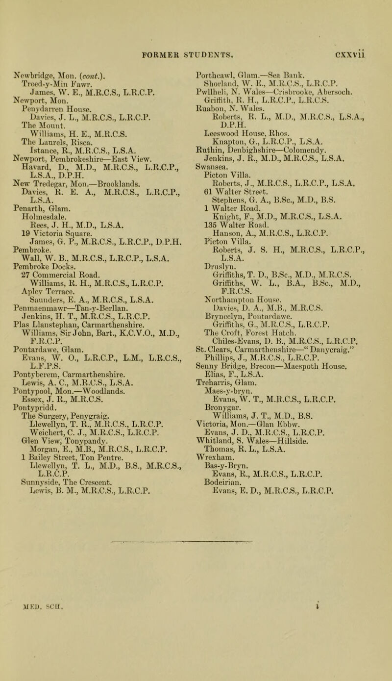 Newbridge, Mon. (eo«<.). Trocd-jf-Min Fawr. Jame-s. \V. E., M.R.C.S., L.R.C.P. Newport, Mon. Penydarren House. Davies, J. L., M.R.C.S., L.R.C.P. The Mount. Williams, H. E., M.R.C.S. The Laurels, Risca. Istance, R., M.R.C.S., L.S.A. Newport. Pembrokeshire—East View. Havard, D., M.U., M.R.C.S., L.R.C.P., L.S.A., D.P.H. New Tredegar, Mon.—Brookliinds. Davies, R. E. A., M.R.C.S., L.R.C.P., L.S.A. Penarth, Glam. Holmesdale. Rees, J. H., M.D., L.S.A. 19 Victoria Square. James, G. P., M.R.C.S., L.R.C.P., D.P.H. Pembroke. Wall, W. B., M.R.C.S., L.R.C.P., L.S.A. Pembroke Docks. 27 Commercial Road. Williams, R. H., M.R.C.S., L.R.C.P. Apley Terrace. Saunders, E. A., M.R.C.S., L.S.A. Penmaemnawr—Tan-y-Berllan. Jenkins, H. T., M.R.C.S., L.R.C.P. Plas Llanstephan, Carmarthenshire. Williams, Sir John, Bart., K.C.V.O., M.D., F.R.C.P. Pontardawe, Glam. Evans, W. O., L.R.C.P., L.M., L.R.C.S., L.F.P.S. Pontyberem, Carmarthenshire. Lewis, A. C., M.R.C.S., L.S.A. Pontypool, Mon.—Woodlands. Essex, J. R., M.R.C.S. Pontypridd. The Surgery, Penygraig. Llewellyn, T. R., M.R.C.S., L.R.C.P. Weichert, C. J., M.R.C.S., L.R.C.P. Glen View, Tonvpandy. Morgan, E., M.B., M.R.C.S., L.R.C.P. 1 Bailey Street, Ton Pentre. Llewellyn, T. L., M.D., B.S., M.R.C.S., L.R.C.P. Snnnyside, The Crescent. Lewis, B. M., M.R.C.S., L.R.C.P. Porthcawl, Glam.—Sea Bank. Shorland, W. E., M.R.C.S., L.R.C.P. Pwllheli, N. Wales—Crisbi-ooke, Aher.soch. Grirtith, R. H., L.R.C.P., L.R.C.S. Ruabon, N. Wales. Roberts, R. L., M.D., M.R.C.S., L.S.A., D.P.H. Leeswood House, Rhos. Knapton, G., L.R.C.P., L.S.A. Ruthin, Denbighshire—Colomendy. Jenkins, J. R., M.D., M.R.C.S., L.S.A. Swansea. Picton Villa. Roberts, J., M.R.C.S., L.R.C.P., L.S.A. 61 Walter Street. Stephens, G. A., B.Sc., M.D., B.S. 1 Walter Road. Knight, F., M.D., M.R.C.S., L.S.A. 136 Walter Road. Hanson, A., M.R.C.S., L.R.C.P. Picton Villa. Roberts, J. S. H., M.R.C.S., L.R.C.P., L.S.A. Druslyn. Griffiths, T. D., B.Se., M.D., M.R.C.S. Griffiths, W. L., B.A., B.Sc., M.D., F.R.C.S. Northampton House. Davies, D. A., M.B., M.R.C.S. Bryncelyn, Pontardawe. Griffiths, G., M.R.C.S., L.R.C.P. The Croft, Forest Hatch. Chiles-Evans, D. B., M.R.C.S., L.R.C.P, St. Clears, Carmarthenshire—“ Danycraig,” Phillips, J., M.R.C.S., L.R.C.P. Senny Bridge, Brecon—Maespoth House. Elias, F., L.S.A. Treharris, Glam. Maes-y-bryn. Evans, W. T., M.R.C.S., L.R.C.P. Bronygar. Williams, J. T„ M.D., B.S. Victoria, Mon.—Gian Ebbw. Evans, J. D., M.R.C.S., L.R.C.P. Whitland, S. Wales—Hillside. Thomas, R. L., L.S.A. Wrexham. Bas-y-Bryn. Evans, R., M.R.C.S., L.R.C.P. Bodeirian. Evans, E. D., M.R.C.S., L.R.C.P. jlKin Sfu. I