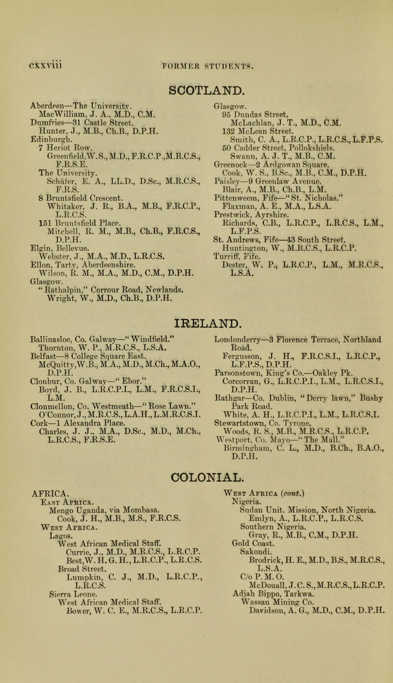 oxxvni FORM 1CU STUniCNTS. SCOTLAND. Aberdeen—The University. MacWilliam, J. A., M.I)., C.M. Dumfries—31 Castle Street. Hunter, J., M.B., Ch.B., D.P.H. Edinburgh. 7 Heriot Row. Greenfield,W.S.,M.D.,F.R.C.P.,M.R.C.S., F.R.S.E. The University. Scbiiter, E. A., LL.D., D.Sc., M.R.C.S., F.R.S. 8 Bruntsfield Crescent. Whitaker, J. R., B.A., M.B., F.R.C.P., L.R.C.S. 161 Bruntsfield Place. Mitchell, R. M., M.B., Ch.B., F.R.C.S., D.P.H. Elgin, Bellevue. Webster, .J., M.A., M.D., L.R.C.S. Ellon, Tavtv, Aberdeenshire. Wilson, R. M., M.A., M.D., C.M., D.P.H. Glasgow. “ Rathalpin,” Corrour Road, Newlands. Wright, W., M.D., Ch.B., D.P.H. Glasgow. 96 Dundas Street, McLachlan, J. T., M.D., C.M. 132 McLean Street. Smith, C. A., L.R.C.P., L.R.C.S., L.F.P.S, 60 Cadder Street, Pollokshiels. Swann, A. ,1. T., M.B., C.M. Greenock—2 Ardgowan Square. Cook, W. S., B.Sc., M.B., C.M., D.P.H. Paisley—9 Greenlaw Avenue. Blair, A., M.B., Ch.B., L.M. Pittenweem, Fife—“St. Nicholas.” Flaxnian, A. E., M.A., L.S.A. Prestwick, Ayrshire. Richards, C.B., L.R.C.P., L.R.C.S., L.M., L.F.P.S. St. Andrews, Fife—43 South Street. Huntington, W., M.R.C.S., L.R.C.P. Turriff, Fife. Dester, W. P., L.R.C.P., L.M., M.R.C.S., L.S.A. IRELAND. Ballinasloe, Co. Galway—“Windfield.” Thornton, W. P., M.R.C.S., L.S.A. Belfast—8 College Square East. McQuitty,W.B., M.A., M.D., M.Ch., M.A.O., D.P.H. Clonbur, Co. Galway—“ Ebor.” Bovd, J. B., L.R.C.P.I., L.M., F.R.C.S.I., L.M. Clonmellon, Co. Westmeath—“Rose Lawn.” O’Connor, J., M.R.C.S., L.A.H., L.M .R.C.S.I. Cork—1 Alexandra Place. Charles, J. J., M.A., D.Sc., M.D., M.Ch., L.R.C.S., F.R.S.E. Londonden'y—3 Florence Terrace, Northland Road. Fergusson, .J. H., F.R.C.S.I., L.R.C.P., L.F.P.S., D.P.H. Parsonstown, King’s Co.—Oaklev Pk. CorcoiTan, G., L.R.C.P.I., L.M., L.R.C.S.I., D.P.H. Rathgar—Co. Dublin, “Derry lawn,” Bushy Park Road. White, A. H., L.R.C.P.I., L.M., L.R.C.S.I. Stewartstown, Co. Tyrone. Woods, R. S., M.li, M.R.C.S., L.R.C.P. Westport, Co. Mayo—“The Mall.” Binninghain, C. L., M.D., B.Ch., B.A.O., D.P.H. COLONIAL. AFRICA. East Africa. Mengo Uganda, via Mombasa. Cook, J. H., M.B., M.S., F.R.C.S. West Africa. Lagos. West African Medical Staff. Currie, J., M.D., M.R.C.S., L.R.C.P. Best,W. H. G. H., L.R.C.P., L.R.C.S. Broad Street. Lumpkin, C. J., M.D., L.R.C.P., L.R.C.S. Sierra Leone. West African Medical Staff. Bower, W. C. E., M.R.C.S., L.R.C.P. West Africa (cont.) Nigeria. Sudan Unit. Mission, North Nigeria. Emlyn, A., L.R.C.P., L.R.C.S. Southern Nigeria. Gray, R., M.B., C.M., D.P.H. Gold Coast. Sakondi. Brodrick, H. E., M.D., B.S., M.R.C.S., L.S.A. C/o P. M. 0. McDouall, J.C.S.,M.R.C.S..L.R.C.P. Adfah Bippo, Tarkwa. Wa.s.sau Mining Co. Davidson, A. G., M.D., C.M., D.P.H.