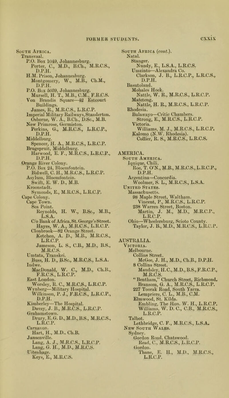 SocTU Africa. Transvaal. P.O. Box 10i9, Johannesburg. Porter, C., M.D., B.Cli., M.R.C.S., D.P.H. H.M. Prison, Johannesburg. Montsoniery, W., M.B., Ch.M., D.P.H. P.O. Box 5039, Johannesburg. Mursell, H. T., M.B., C.M., F.R.C.S. Von Brandis Square—42 Estcourt Buildings. Janie.s, R., M.R.C.S., L.R.C.P. Imperial Military Railways, Standerton. Osborne, W. A., B.Ch., D.Sc., M.B. New Primrose, Germiston. Perkins, G., M.R.C.S., L.R.C.P., D.P.H. Middelburg. Spencer, H. A., M.R.C.S., L.R.C.P. Brugspruit, Middelburg. Harwood, E. F., M.R.C.S., L.R.C.P., D.P.H. Orange River Colony. P.O. Box 24, Bloemfontein. Bidwell, C. H., M.R.C.S., L.R.C.P. Asylum, Bloemfontein. Swift, E. W. D., M.B. Kroonstadt. Symonds, E., M.R.C.S., L.R.C.P. Cape Colony. Cape Town. Sea Point. Reynolds, H. W., B.Sc., M.B., L.S.A. C/o Bank of Africa, St. George’s Street. Hayes, W. A., M.R.C.S., L.R.C.P. Clonbrook—82 Orange Street. Ketchen, A. D., M.B., M.R.C.S., L. R.C.P. Jameson, L. S., C.B., M.D., B.S., M. R.C.S. Umtata, Trauskei. Buss, H. D., B.Sc., M.R.C.S., L.S.A. Indwe. MacDonald, W. C., M.D., Ch.B., F.R.C.S., L.R.C.P. East London. Worsley, R. C., M.R.C.S., L.R.C.P. Wynberg—Military Hospital. Wilkinson, P. J., F.R.C.S., L.R.C.P., D.P.H. Kimberley—The Hospital. Davey, J. B., M.R.C.S., L.R.C.P. Grahamstown. Drury, E. G. D., M.D., B.S., M.R.C.S., L.R.C.P. Carnavon. Hart, H., M.D.. Ch.B. Jansenville. Lang, A. J., M.R.C.S., L.R.C.P. Lang, G. H., M.D., M.R.C.S. Uiteiihage. South Africa {cont.). Natal. Stanger. Nundy, E., L.S.A., L.R.C.S. Umzinto—Alexandra Co. Clark.son, J. B., L.R.C.P., L.R.C.S., D.P.H. Basutoland. Mohales Hoek. Nattle, W. R., M.R.C.S., L.R.C.P. Mafeteng. Nattle, H. R., M.R.C.S., L.R.C.P. Rhodesia. Bulawayo—Critic Chambers. Strong, E., M.R.C.S., L.R.C.P. Victoria. Williams, M. J., M.R.C.S., L.R.C.P. Kalomo (N.W. Rhodesia). Collier, R. S., M.R.C.S., L.R.C.S. AMERICA. South America. Iquique, Chili. Roe, T. O’N., M.B., M.R.C.S., L.R.C.P., D.P.H. Argentina—Concord ia. Woolmer, S. L., M.R.C.S., L.S.A. United States. Massachusetts. 98 Maple Street, Waltham. Vincent, P., M.R.C.S., L.R.C.P. 238 Warren Street, Boston. Martin, J. M., M.D., M.R.C.P., L.R.C.P. Ohio—Wheelersburg, Scioto County. Taylor, J. B., M.D., M.R.C.S., L.R.C.P. AUSTRALIA. Victoria. Melbourne. Collins Street. McGee, J. H., M.D., Ch.B., D.P.H. 8 Collins Street. Maudsley, H.C., M.D., B.S., F.R.C.P., M.R.C.S. “ Bentham,” Church Street, Richmond. Bransoin, G. A., M.R.C.S., L.R.C.P. 227 Toorak Road, South Yarra. Lempriere, C. L., M.B., C.M. Elmwood, St. Kilda. Embling, The Hon. W. H., L.R.C.P. Williams, W. D. C., C.B., M.R.C.S., L.R.C.P. Talbot. Lethbridge, C. F., M.R.C.S., L.S.A. New South Wales. Sydney. Gordon Road, Chatswood. Read, C., M.R.C.S., L.R.C.P. Gordon. Thane, E. 11., M.D., M.R.C.S.,