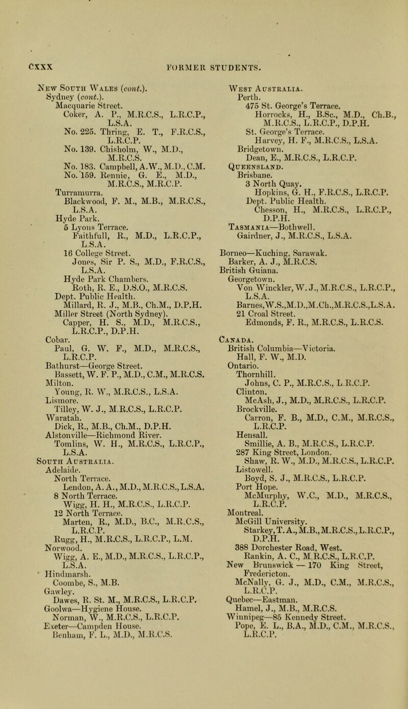 New Sotjtu Wales {conL). Sydney (cont.). Macquarie Street. Coker, A. 1'., M.R.C.S., L.R.C.P., L.S.A. No. 225. Thrinp:, E. T., F.R.C.S., L. R.C.P. No. 139. Chisholm, W., M.D., M. R.C.S. No. 183. Campbell, A.W., M.l)., C.M. No. 169. Rennie, G. E., M.U., M.R.C.S., M.R.C.P. Turramurra. Blackwood, F. M., M.B., M.R.C.S., L.S.A. Hyde Park. 6 Lyons Terrace. Faithfull, R., M.D., L.R.C.P., L.S.A. 16 College Street. Jones, Sir P. S., M.D., P.R.C.S., L.S.A. H3'de Park Chambers. Roth, R. E., D.S.O., M.R.C.S. Dept. Public Health. Millard, R. J., M.B., Ch.M., D.P.H. Miller Street (North Sydney). Capper, H. S., M.D., M.R.C.S., L.R.C.P., D.P.H. Cobar. Paul, G. W. F., M.D., M.R.C.S., L.R.C.P. Bathurst—George Street. Bassett, W. F. P., M.D., C.M., M.R.C.S. Milton. Young, R. W., M.R.C.S., L.S.A. Lismore. Tilley, W. J., M.R.C.S., L.R.C.P. Waratah. Dick, R., M.B., Ch.M., D.P.H. Alstonville—Richmond River. Tomlins, W. H., M.R.C.S., L.R.C.P., L.S.A. South Austealia. Adelaide. North Terrace. Lendon, A. A., M.D., M.R.C.S., L.S.A. 8 N orth Terrace. Wigg, H. H., M.R.C.S., L.R.C.P. 12 North Terrace. Marten, R., M.D., B.C., M.R.C.S., L.R.C.P. Rugg, H., M.R.C.S., L.R.C.P., L.M. Norwood. Wigg, A. E., M.D., M.R.C.S., L.R.C.P., L.S.A. Hindmarsh. Coombe, S., M.B. Gawlej'. Dawes, R. St. M., M.R.C.S., L.R.C.P. Goolwa—Hygiene House. Norman, W., M.R.C.S., L.R.C.P. E.\eter—Campden House. West Australia. Perth. 476 St. George’s Terrace. Horrock.s, H., B.Sc., M.D., Ch.B., M.R.C.S., L.R.C.P., D.P.H. St. George’s Terrace. Harvey, H. F., M.R.C.S., L.S.A. Bridgetown. Dean, E., M.R.C.S., L.R.C.P. Queensland. Brisbane. 3 North Quay. Hopkins, G. H., P.R.C.S., L.R.C.P. Dept. Public Health. Chesson, H., M.R.C.S., L.R.C.P., D.P.H. Tasmania—Both well. Gairdner, J., M.R.C.S., L.S.A. Borneo—Kuching, Sarawak. Barker, A. J., M.R.C.S. British Guiana. Georgetown. Von Winckler,W.J., M.R.C.S., L.R.C.P., L.S.A. Barnes, W.S.,M.D.,M.Ch.,M.R.C.S.,L.S. A. 21 Croal Street. Edmonds, F. R., M.R.C.S., L.R.C.S. Canada. British Columbia—V ictoria. Hall, F. W., M.D. Ontario. Thornhill. Johns, C. P., M.R.C.S., L.R.C.P. Clinton. Me Ash, J., M.D., M.R.C.S., L.R.C.P. Brockville. Carron, F. B., M.D., C.M., M.R.C.S., L.R.C.P. Hensall. Smillie, A. B., M.R.C.S., L.R.C.P. 287 King Street, London. Shaw, R. W., M.D., M.R.C.S., L.R.C.P. Listowell. Boyd, S. J., M.R.C.S., L.R.C.P. Port Hope. McMurphy, W.C., M.D., M.R.C.S., L.R.C.P. Montreal. McGill University. Starkey, T. A., M.B., M.R.C.S., L.R.C.P., D.P.H. 388 Dorchester Road, West. Rankin, A. C., M.R.C.S., L.R.C.P. New Brunswick — 170 King Street, Fredericton. McNally, G. J., M.D., C.M., M.R.C.S., L.R.C.P. Quebec—Eastman. Hamel, J., M.B., M.R.C.S. Winnipeg—86 Kennedy Street. Pope, E. L., B.A., M.D., C.M., M.R.C.S.,