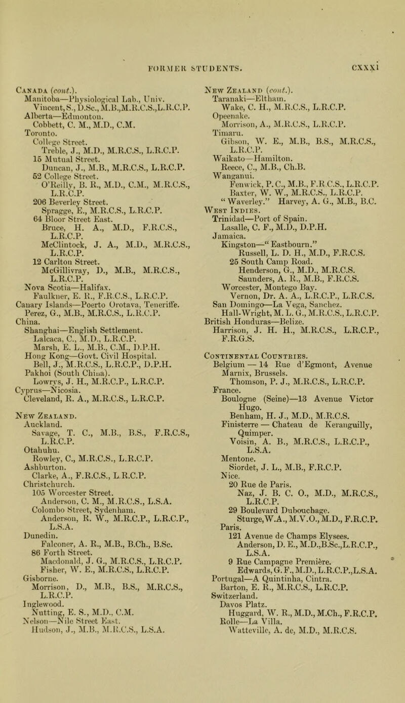 Canada (conf..). Miinitoba—Physiological Lali., Uiiiv. Vincent, iS., D.Sc., M.B.,M.K.C.S.,L.U.C. P. Alberta—Edmonton. Cobbett, C. M., M.D., C.M. Toronto. College Street. Treble, .1., M.D., M.R.C.S., L.R.C.P. 16 Mutual vStreet. Duncan, J., M.B., M.R.C.S., L.R.C.P. 62 College Street. O’Reillv, B. R., M.D., C.M., M.R.C.S., L.R.C.P. 206 Beverley’ Street. Spragge, E., M.R.C.S., L.R.C.P. 64 Bloor Street East. Bruce, H. A., M.D., F.R.C.S., L.R.C.P. McClintock, J. A., M.D., M.R.C.S., L.R.C.P. 12 Carlton Street. McGillivray', D., M.B., M.R.C.S., L.R.C.P. Nova Scotia—Halifax. Faulkner, E. R., F.R.C.S., L.R..C.P. Canary' Islands—Poerto Orotava, Teneritfe. Perez, G., M.B., M.R.C.S., L.R.C.l’. China. Shanghai—English Settlement. Lalcaca, C., M.D., L.R.C.P. Marsh, E. L., M.B., C.M., D.P.H. Hong Kong—Govt. Civil Hospital. Bell, J., M.R.C.S., L.R.C.P., D.P.H. Pakhoi (South China). Lowrys, J. H., M.R.C.P., L.R.C.P. Cy'prus—Nicosia. Cleveland, R. A., M.R.C.S., L.R.C.P. New Zealand. Auckland. Savage, T. C., M.B., B.S., F.R.C.S,, L.R.C.P. Otahuhu. Rowley, C., M.R.C.S., L.R.C.P. Ashburton. Clarke, A., F.R.C.S., L.R.C.P. Christchurch. 105 Worcester Street. Anderson, C. M., M.R.C.S., L.S.A. Colombo Street, Sydenham. Anderson, R. W., M.R.C.P., L.R.C.P., L.S.A. Dunedin. Falconer, A. R., M.B., B.Ch., B.Sc. 86 Forth Street. Macdonald, .1. G., M.R.C.S., L.R.C.P. Fisher, W. E., M.R.C.S., L.R.C.P. Gishorne. Morrison, D., M.B., B.S., M.R.C.S,, L.R.C.P. Inglewood. Nutting, E. S., M.D., C.M. Nelson—Nile Street East. Hud.son, .J., M.B., M.K.C.S., L.S.A. New Zealand (conf.). Taranaki—Eltham. Wake, C. H., M.B.C.S., L.R.C.P. Opeenake. Mon'ison, A., M.R.C.S., L.R.C.P. Timaru. Gibson, W. E., M.B., B.S., M.R.C.S., L.R.C.P. Waikato—Hamilton. Reece, C., M.B., Ch.B. Wanganui. Fenwick, P. C., M.B., F.R.C.S., L.R.C.P. Baxter, W. W., M.R.C.S., L.R.C.P. “ Waverley.” Harvey, A. G., M.B., B.C. West Indies. Trinidad—Port of Spain. Lasalle, C. F., M.D., D.P.H. J amaica. Kingston—“ Easthourn.” Russell, L. D. H., M.D., F.R.C.S. 25 South Camj) Road. Henderson, G., M.D., M.R.C.S. Saunders, A. R., M.B., F.R.C.S. Worcester, Montego Bay'. Vernon, Dr. A. A,, L.R.C.P., L.R.C.S. San Domingo—La Vega, Sanchez. Hall-Wright, M. L. G., M.R.C.S., L.R.C.P. British Honduras—Belize. Harrison, J. H. H., M.R.C.S., L.R.C.P., F.R.G.S. Continental Countries. Belgium —14 Rue d’Egmont, Avenue Marnix, Brussels. Thomson, P. J., M.R.C.S., L.R.C.P. France. Boulogne (Seine)—13 Avenue Victor Hugo. Benham, H. J., M.D., M.R.C.S. Finisterre — Chateau de Keranguilly', Qnimper. Voisin, A. B., M.R.C.S., L.R.C.P., L.S.A. Mentone. Siordet, J. L., M.B., F.R.C.P. Nice. 20 Rue de Paris. Naz, J. B. C. 0., M.D., M.R.C.S., L.R.C.P. 29 Boulevard Duhouchage. Sturge,W.A., M.V.O., M.D., F.R.C.P. Paris. 121 Avenue de Champs Elysees. Anderson, D. E., M.D.,B.Sc.,L.R.C.P., L.S.A. 9 Rue Campagne Premiere. Edwai-ds, G. M.D., L.R.C.P.,L.S.A. Portugal—A Quintinha, Cintra. Barton, E. R., M.R.C.S., L.R.C.P. Switzerland. Davos Platz. Huggard, W. R., M.D., M.Ch., F.R.C.P. Rolle—La Villa. Wattevillc, A. de, M.D., M.R.C.S,