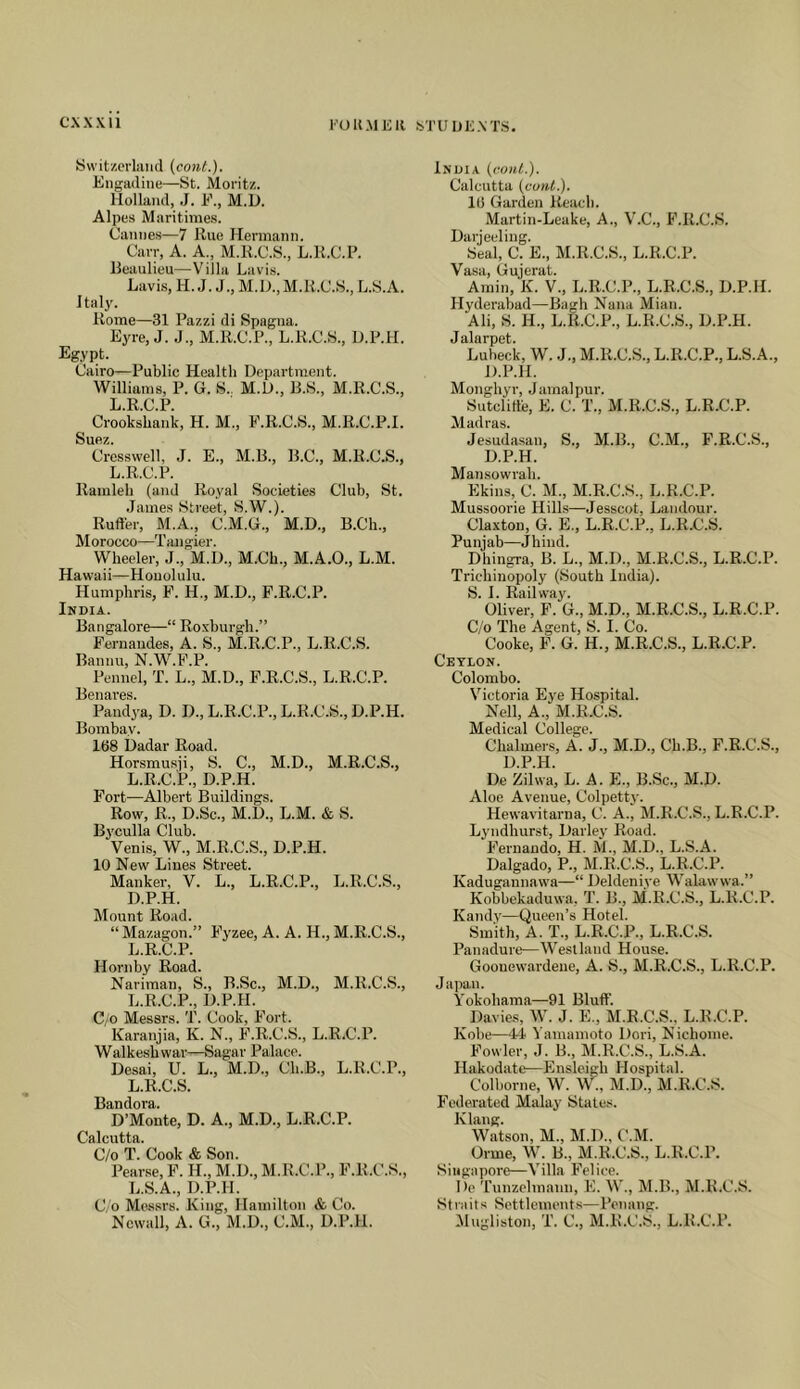 I'OUMKIl STUUE.VTS Switzorliiiul (cout.). Engadine—St. Moritz. Holland, .J. F., M.D. Alpes Maritiines. Canne.s—7 Hue Hermann. Carr, A. A., M.R.C.S., L.H.C.F. Beaulieu—Villa Lavis. Lavis, H. J. J., M.D.,M.H.C.S., L.S.A. Italy. Rome—31 Pazzi di Spagna. Eyre, J. .J., M.R.C.P., L.R.C.S., U.P.H. Egypt. Cairo—Public Health Department. Williams, P. G. S.. M.D., B.S., M.R.C.S., L.R.C.P. Crookskank, H. M., F.R.C.S., M.R.C.P.I. Suez. Crcsswell, J. E., M.B., B.C., M.R.C.S., L.R.C.P. Ramleh (and Royal Societies Club, St. .James Street, S.W.). Ruft'er, M.A., C.M.G., M.D., B.Ch., Morocco—Tangier. VVheeler, J., M.D., M.Ch., M.A.O., L.M. Hawaii—Honolulu. Humphris, F. H., M.D., F.R.C.P. India. Bangalore—“ Roxburgh.” Fernandes, A. S., M.R.C.P., L.R.C.S. Bannu, N.W.F.P. Fennel, T. L., M.D., P.R.C.S., L.R.C.P. Benares. Pandya, D. D., L.R.C.P., L.R.C.S., D.P.H. Bombay. 168 Uadar Road. Horsmusii, S. C., M.D., M.R.C.S., L.R.C.P., D.P.H. Fort—Albert Buildings. Row, R., D.Sc., M.D., L.M. & S. Byculla Club. Venis, W., M.R.C.S., D.P.H. 10 New Lines Street. Manker, V. L., L.R.C.P., L.R.C.S., D.P.H. Mount Road. “Mazagon.” Fyzee, A. A. H., M.E.C.S., L.R.C.P. Hornby Road. Nariman, S., B.Sc., M.D., M.R.C.S., L.R.C.P., D.P.H. C/o Messrs. T. Cook, Fort. Karanjia, K. N., F.R.C.S., L.R.C.P. Walkesbwar—Sagar Palace. Desai, U. L., M.D., Ch.B., L.R.C.P., L.R.C.S. Bandora. D’Monte, D. A., M.D., L.R.C.P. Calcutta. C/o T. Cook & Son. Pear.se, F. H., M.D., M.R.C.P., F.R.C.S., L.S.A., D.P.H. C/o Messrs. King, Hamilton & Co. Ncwall, A. G., M.D., C.M., D.P.H. India {coni.). Calcutta {cunt). 16 Garden Reach. Martin-Leake, A., V.C., F.R.C.S. Darjeeling. Seal, C. E., M.R.C.S., L.R.C.P. Vasa, Gujerat. Amin, K. V., L.R.C.P., L.R.C.S., D.P.H. Hyderabad—Bagh Nana Mian. Ali, S. H., L.R.C.P., L.R.C.S., D.P.H. Jalarpet. Lubeck, W. .J., M.R.C.S., L.R.C.P., L.S.A., D.P.H. Monghyr, .Jamalpur. Sutclitt'e, E. C. T., M.R.C.S., L.R.C.P. Madras. Jesudasan, S., M.B., C.M., F.R.C.S., D.P.H. Mansowrah. Ekins, C. M., M.R.C.S., L.R.C.P. Mussoorie Hills—Jesscot, Landour. Claxton, G. E., L.R.C.P., L.R.C.S. Punjab—Jhind. Dhingra, B. L., M.D., M.B.C.S., L.R.C.P. Tricliinopoly (South India). S. I. Railway. Oliver, F. G., M.D., M.R.C.S., L.R.C.P. C/o The Agent, S. I. Co. Cooke, F. G. H., M.R.C.S., L.R.C.P. Ceylon. Colombo. Victoria Eye Hospital. Nell, A., M.R.C.S. Medical College. Chalmers, A. J., M.D., Ch.B., F.R.C.S., D.P.H. De Zilwa, L. A. E., B.Sc., M.D. Aloe Avenue, Colpetty. Hewavitarna, C. A., M.R.C.S., L.R.C.P. Lyndhurst, Darley Road. Fernando, H. M., M.D., L.S.A. Dalgado, P., M.R.C.S., L.R.C.P. Kadugannawa—“ Deldeniye Walawwa.” Kobbekaduwa, T. B., M.R.C.S., L.R.C.P. Kandy—Queen’s Hotel. Smith, A. T., L.R.C.P., L.R.C.S. Panadure—Westland House. Goouewardene, A. S., M.R.C.S., L.R.C.P. Japan. Yokohama—91 Bluff. Davies, W. J. E., M.R.C.S.. L.R.C.P. Kobe—44 Yamamoto Dori, Nichome. Fowler, J. B., M.R.C.S., L.S.A. Hakodate—Ensleigh Hospital. Colborne, W. W., M.D., M.R.C.S. Federated Malay States. Klang. Watson, M., M.D., C.M. Orme, W. B., M.R.C.S., L.R.C.P. Singapore—Villa Felice. Dc Tunzolmann, E. W., M.B., M.R.C.S. Straits Settlements—Penang. Mugliston, T. C., M.R.C.S., L.R.C.P.