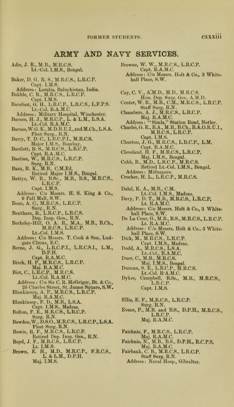 ARMY AND NAVY SERVICES. Adie, J. R., M.R., M.R.C.S. Lt.-Col. I.M.S., Bengal. Baker, D. G. R. S., M.R.C.S., L.R.C.P. Capt. l.M.S. Address: Loralia, Baluchistan, India. Bakhle, 0. R., M.R.C.S., L.R.C.P. Capt. l.M.S. Barefoot, G. H., L.R.C.P., L.R.C.S., L.P.P.S. Lt.-Col. R.A.M.C. Address; Military Hospital, Winchester. Barnes, H. J., M.R.C.P., L. & L.M., L.S.A. Lt.-Col. R.A.M.C. Barnes, W.G. K., M.D.R.U.I., and M.Ch., L.S.A. Fleet Surg., R.N. Barry, T. D. C., L.R.C.P.I., M.R.C.S. Major l.M.S., Bombay. Bartlett, B. S., M.R.C.S., L.R.C.P. Capt. R.A.M.C. Bastian, W., M.R.C.S., L.R.C.P. Surg. R.N. Basu, B. K., M.B., C.M.Ed. Retired Major l.M.S., Bengal. Battye, W. R., B.Sc., M.B., B.S., M.R.C.S., L. R.C.P. Capt. l.M.S. Address: C/o Messrs. H. S. King & Co., 9 Pall Mall, S.W. Bean, A. C., M.R.C.S., L.R.C.P. Surg., R.N. Bentham, R., L.R.C.P., L.R.C.S. Dep. Insp. Gen., R.N. Berkeley-Hill, O. A. R., M.A., M.B., B.Ch., M. R.C.S., L.R.C.P. Lt.-Col. l.M.S. Addre.ss: C/o Mes.srs. T. Cook & Son, Lud- gate Circus, E.C. Berne, J. G., L.R.C.P.I., L.R.C.S.I., L.M., D.P.H. Capt. R.A.M.C. Birch, H. P., M.R.C.S., L.R.C.P. Maj. R.A.M.C. Birt, C., L.R.C.P., M.R.C.S. Lt.-Col. R.A.M.C. Address : C/o Sir C. R. McGrigor, Bt. & Co., 25 Charles Street, St. .James Square, S.W, Blenkinsop, A. P., M.R.C.S., L.R.C.P. Maj. R.A.M.C. Blenkinsop, F. 1)., M.B., L.S.A. Capt. I.M.S., Madras. Bolton, F. E., M.R.C.S., L.R.C.P. Surg. R.N. Bowden,W., D.S.O., M.R.C.S., L.R.C.P., L.S.A. Fleet Surg. R.N. Bowie, R. F., M.R.C.S., L.R.C.P. Retired Dep. Insp. Gen., R.N. Boyd, J. F., M.R.C.S., L.R.C.P. Lt. l.M.S. Brown, E. H., M.D., M.R.C.P., F.R.C.S., L. & L.M., D.P.H. Maj. l.M.S. Browne, W. W., M.R.C.S., L.R.C.P. Capt. R.A.M.C. Address : C/o Messrs. Holt & Co., 3 White- hall Place, S.W. Cay, C. V., AlM.D., M.D., M.R.C.S. Hon. Dep. Surg. Gen. A.M.D. Center, W. R., M.B., C.M., M.R.C.S., L.R.C.P. Staff Surg. R.N. Chambers, A. .1., M.R.C.S., L.R.C.P. Maj. R.A.M.C. Address: “Simla,” Station Road, Netley. Charles, G. E., B.A., M.B., B.Ch., B.A.O.R.U.I., M.R.C.S., L.R.C.P. Capt. l.M.S. Churton, ,1. G., M.R.C.S., L.R.C.P., L.M. Capt. R.A.M.C. Cleveland, H. F., M.R.C.S., L.R.C.P. Maj. I.M.S., Bengal. Cobb, R., M.D., L.R.C.P., M.R.C.S. Retired Lt.-Col. I.M.S., Bengal. Address: Midnaijore. Crocker, H. L., L.R.C.P., M.R.C.S. Dalai, K. A., M.B., C.M. Lt.-Col. I.M.S., Madras. Davy, P. D. T., M.B., M.R.C.S., L.R.C.P. Lt. R.A.M.C. Address: G/o Messrs. Holt & Co., 3 White- linll Plncp S W De La Cour, G., M.B., B.S., M.R.C.S., L.R.C.P. Lt. R.A.M.C. Address: C/o Messrs. Holt & Co.. 3 White- hall Place, S.W. Dick, M., M.R.C.S., L.R.C.P. Capt. I.M.S., Madras. Dodd, A., M.R.C.S., L.S.A. Lt.-Col., R.A.M.C. Duer, C., M.B., M.R.C.S. Maj. I.M.S., Bengal. Duncan, S. E., L.R.C.P., M.R.C.S. Lt.-Col. R-A.M.C. Dykes, Campbell, B.Sc., M.B., M.R.C.S., L.R.C.P. Capt. l.M.S. Ellis, E. F., M.R.C.S., L.R.C.P. Surg. R.N. Evans, P., M.B. and B.S., D.P.H., M.R.C.S., L.R.C.P. Maj. R.A.M.C. Faichnie, F., M.R.C.S., L.R.C.P. Maj. R.A.M.C. Faichnie, N., M.B., B.S., D.P.H- R.C.P.S, Maj. R.A.M.C. Fairbank, C. B., M.R.C.S., L.R.C.P. Staff Surg. R.N. Address: Naval Hosp., Gibraltar.