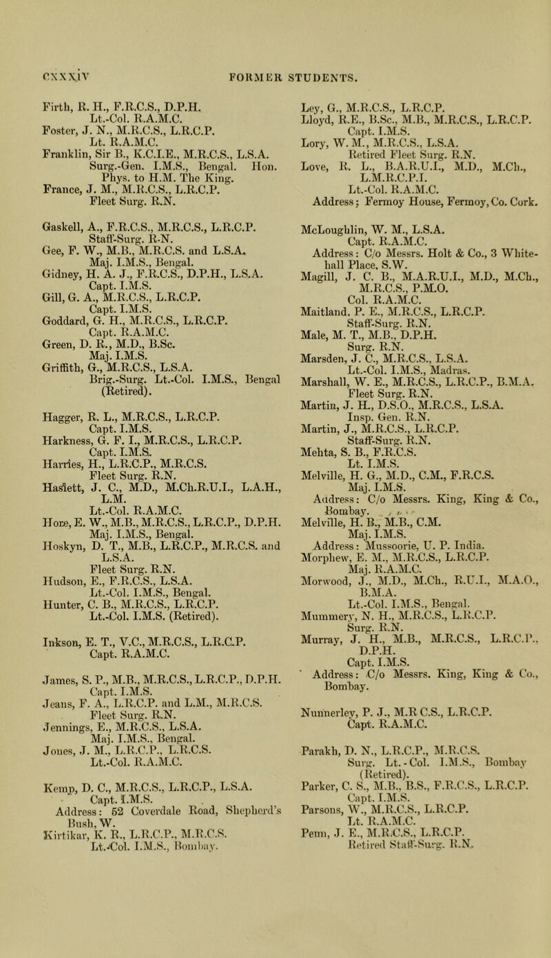 FORMlill STUDENTS. cxwiv Firth, R. H., F.R.C.S., D.P.H. Lt.-Col. R.A.M.C. Foster, J. N., M.R.C.S., L.R.C.P. Lt. R.A.M.C. Franklin, Sir B., K.C.I.E., M.R.C.S., L.S.A. Surg.-Gen. I.M.S., Bengal, lion. Phys. to H.M. The King. France, J. M., M.R.C.S., L.R.C.P. Fleet Surg. R.N. Gaskell, A., F.R.C.S., M.R.C.S., L.R.C.P. Stafl’-Surg. R.N. Gee, F. W., M.B., M.R.C.S. and L.S.A. Maj. I.M.S., Bengal. Gidney, H. A. J., F.R.C.S., D.P.H., L.S.A. Capt. I.M.S. Gill, G. A., M.R.C.S., L.R.C.P. Capt. I.M.S. Goddard, G. H., M.R.C.S., L.R.C.P. Capt. R.A.M.C. Green, D. R., M.D., B.Sc. Maj. I.M.S. Griffith, G., M.R.C.S., L.S.A. Brig.-Surg. Lt.-Col. I.M.S., Bengal (Retired). Hagger, R. L., M.R.C.S., L.R.C.P. Capt. I.M.S. Harkness, G. F. I., M.R.C.S., L.R.C.P. Capt. I.M.S. Hai-ries, H., L.R;C.P., M.R.C.S. Fleet Surg. R.N. Haslett, J. C., M.D., M.Ch.R.U.I., L.A.H., L.M. Lt.-Col. R.A.M.C. Hore, E. W., M.B., M.R.C.S., L.R.C.P., D.P.H. Maj. I.M.S., Bengal. Hoskyn, D. T., M.B., L.R.C.P., M.R.C.S. and L S A Fleet Surg. R.N. Hudson, E., F.R.C.S., L.S.A. Lt.-Col. I.M.S., Bengal. Hunter, C. B., M.R.C.S., L.R.C.P. Lt.-Col. I.M.S. (Retired). Inkson, E. T., V.C., M.R.C.S., L.R.C.P. Capt. R.A.M.C. .Tames, S. P., M.B., M.R.C.S., L.R.C.P., D.P.H. Capt. I.M.S. .leans, F. A., L.R.C.P. and L.M., M.R.C.S. Fleet Surg. R-N. .Jennings, E., M.R.C.S., L.S.A. Maj. I.M.S., Bengal. Jones, J. M., L.R.C.P., L.R.C.S. Lt.-Col. R.A.M.C. Kemp, D. C., M.R.C.S., L.R.C.P., L.S.A. Capt. I.M.S. Address: 62 Coverdale Road, Shepherd’s Bush, W. Kirtikar, K. R., L.R.C.P., M.R.C.S. Lt.'C’o'l. I.M.S., Itoniliay. Ley, G., M.R.C.S., L.R.C.P. Lloyd, R.E., B.Sc., M.B., M.R.C.S., L.R.C.P. Capt. I.M.S. Lory, W. M., M.R.C.S., L.S.A. Retired Fleet Surg. R.N. Love, R. L., B.A.R.U.I., M.D., M.Ch., L. M.R.C.P.I. Lt.-Col. R.A.M.C. Address; Fermoy House, Fermoy, Co. Cork. McLoughlin, W. M., L.S.A. Capt. R.A.M.C. Address: C/o Messrs. Holt & Co., 3 White- hall Place, S.W. Magill, J. C. B., M.A.R.U.L, M.D., M.Ch., M. R.C.S., P.M.O. Col. R.A.M.C. Maitland. P. E., M.R.C.S., L.R.C.P. Staff-Surg. R.N. Male, M. T., M.B., D.P.H. Surg. R.N. Marsden, J. C., M.R.C.S., L.S.A. Lt.-Col. I.M.S., Madras. Marshall, W. E., M.R.C.S., L.R.C.P., B.M.A. Fleet Surg. R.N. Martin, J. H., D.S.O., M.R.C.S., L.S.A. Insp. Gen. R.N. Martin, J., M.R.C.S., L.R.C.P. Staff-Surg. R.N. Mehta, S. B., F.R.C.S. Lt. I.M.S. Melville, H. G., M.D., C.M., F.R.C.S. Maj. I.M.S. Andress: C/o Messrs. King, King & Co., Bombay. , /. ■ • Melville, H. B., M.B., C.M. Maj. I.M.S. Address : Mussoorie, U. P. India. Morphevv, E. M., M.R.C.S., L.R.C.P. Maj. R.A.M.C. Morwood, J., M.D., M.Ch., R.U.I., M.A.O., B.M.A. Lt.-Col. I.M.S., Bengal. Mummery, N. H., M.R.C.S., L.R.C.P. Surg. R.N. Murray, J. H., M.B., M.R.C.S., L.R.C.P., D.P.H. Capt. I.M.S. Address: C/o Messrs. King, King & Co., Bombay. NunneiTev, P. J., M.R C.S., L.R.C.P. Capt. R.A.M.C. Parakh, D. N., L.R.C.P., M.R.C.S. Surg. Lt.-Col. I.M.S., Bombay (Retired). Parker, C. S., M.B.. B.S., F.R.C.S., L.R.C.P. Capt. I.M.S. Parsons, W., M.R.C.S., L.R.C.P. Lt. R.A.M.C. Penn, J. E., M.R.C.S., L.R.C.P. Retired Staff-Surg. R.N.