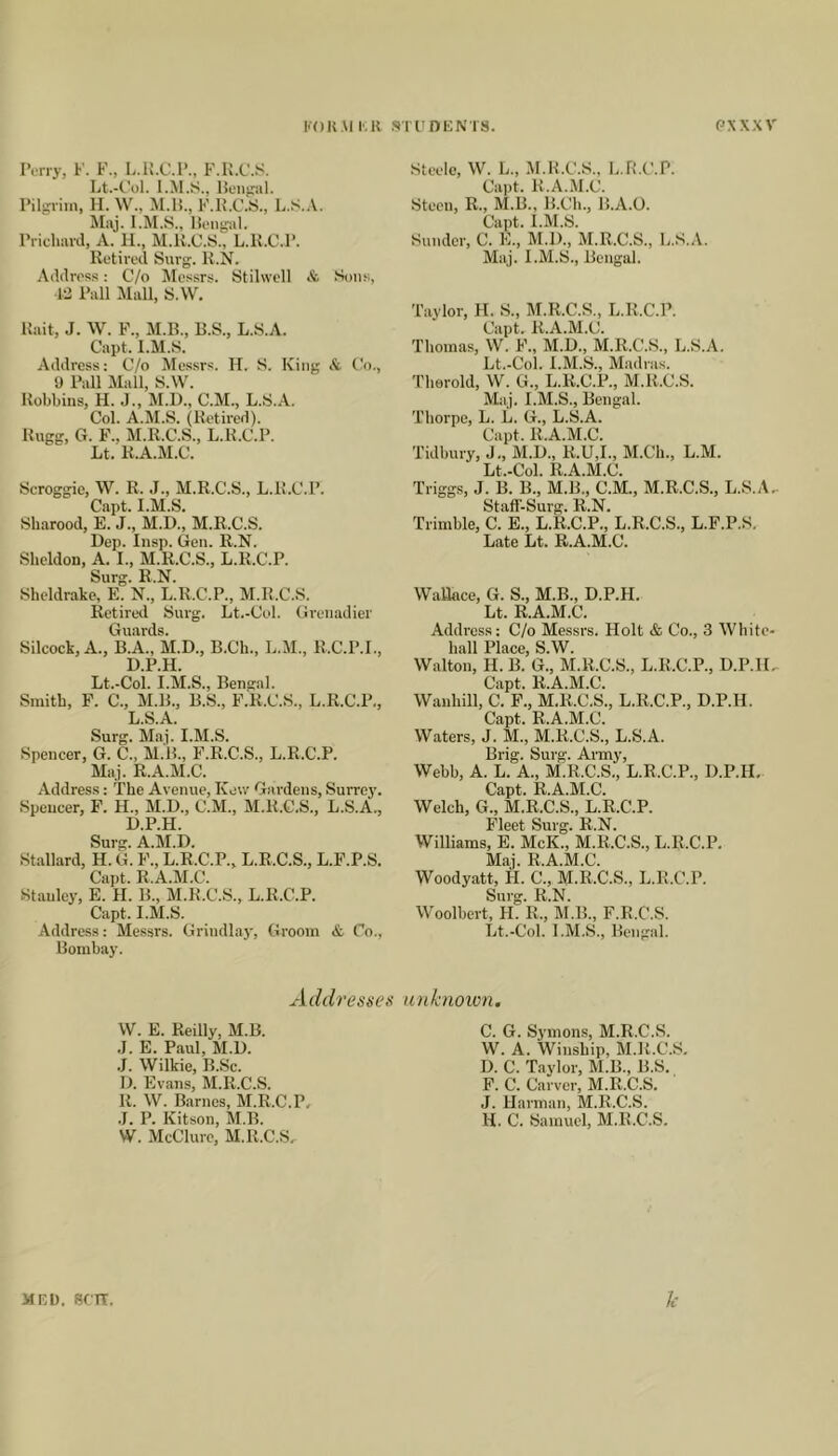 KOKMI'.R SirnKNTS. PXXXV IVrry, F. F., L.R.C.F., F.K.C.S. Lt.-t'ol. lioiifral. Pilgrim, H. W., M.H., F.K.C..S., L.S.A. Maj. llengjil. Pricliard, A. 11., M.U.O.S., L.K.C.P. Retired Surg. R.N. Address: C/o Messrs. Stilwcll & Son.s, 13 Pall Alall, S.W. Rait, J. W. P., M.B., B.S., L.S.A. Capt. l.M.S. Address; C/o Mes.srs. H. S. King it (?<)., 9 Pall Mall, S.W. Robbins, H. J., M.D., C.M., L.S.A. Col. A.M.S. (Retired). Rugg, G. F., AI.R.C.S., L.R.C.P. Lt. R.A.M.C. Scroggic, W. R. J., M.R.C.S., L.R.C.P. Capt. l.M.S. Sharood, E. J., M.D., M.R.C.S. Dep. Insp. Gen. R.N. Sheldon, A. I., M.R.C.S., L.R.C.P. Surg. R.N. Sheldrake, E. N., L.R.C.P., M.R.C.S. Retired Surg. Lt.-Col. Grenadier Guards. Silcock, A., B.A., M.D., B.Ch., L.M., R.C.P.I., D.P.H. Lt.-Col. I.M.S., Bengal. Smith, F. C., M.B., B.S., F.R.C.S., L.R.C.P., L.S.A. Surg. Maj. I.AI.S. Spencer, G. C., M.B., F’.R.C.S., L.R.C.P. Maj. R.A.M.C. Address: The Avenue, Kew Gardens, Surre3'. Spencer, F. H., M.D., C.M., M.R.C.S., L.S.A., D.P.H. Surg. A.M.D. Stallard, H. G. F., L.R.C.P., L.R.C.S., L.F.P.S. Capt. R.A.M.C. Stanley, E. H. B., M.R.C.S., L.R.C.P. Capt. l.M.S. Address: Messrs. Grindla3-, Groom & Co., Bombay. Addresses W. E. Reilly, M.B. .1. E. Paul, M.D. .J. Wilkie, B.Sc. D. Evans, M.R.C.S. R. W. Barnes, M.R.C.P. .1. P. Kitson, M.B. W. McClure, M.R.C.S, Steele, W. L., M.R.C.S., L.R.C.P. Capt. R.A.M.C. Steen, R., M.B., B.Ch., B.A.O. Capt. l.M.S. Sunder, C. E., M.l)., M.R.C.S., L.S.A. Maj. l.M.S., Bengal. Taylor, H. S., AI.R.C.S., L.R.C.P. Capt. R.A.Al.C. Thomas, W. F., M.D., M.R.C.S., L.S.A. Lt.-Col. l.AI.S., Madras. Therold, W. G., L.R.C.P., M.R.C.S. Alaj. l.M.S., Bengal. Thorpe, L. L. G., L.S.A. Capt. R.A.Al.C. Tidbury, J., AI.D., R.U,1., Al.Ch., L.AI. Lt.-Col. R.A.M.C. Triggs, J. B. B., M.B., C.M., M.R.C.S., L.S.A, Staff-Surg. R.N. Trimble, C. E., L.R.C.P., L.R.C.S., L.F.P.S. Late Lt. R.A.M.C. Wallace, G. S., M.B., D.P.H. Lt. R.A.M.C. Addi’css: C/o Messrs. Holt & Co., 3 White- hall Place, S.W. Walton, H. B. G., AI.R.C.S., L.R.C.P., D.P.H, Capt. R.A.M.C. Wauhill, C. F., M.R.C.S., L.R.C.P., D.P.H. Capt. R.A.M.C. Waters, J. M., M.R.C.S., L.S.A. Brig. Surg. Army, Webb, A. L. A., M.R.C.S., L.R.C.P., D.P.H. Capt. R.A.M.C. Welch, G., M.R.C.S., L.R.C.P. Fleet Surg. R.N. Williams, E. McK., M.R.C.S., L.R.C.P. M.aj. R.A.M.C. Woodyatt, H. C., M.R.C.S., L.R.C.P. Surg. R.N. Woolbert, H. R., At.B., F.R.C.S. Lt.-Col. l.AI.S., Bengal. tmknoicn, C. G. Symons, M.R.C.S. W. A. Winship, AI.R.C.S. D. C. Taylor, AI.B., B.S. F. C. Carver, M.R.C.S. J. Harman, M.R.C.S. H. C. Samuel, M.R.C.S. MF.D. srn. 1c