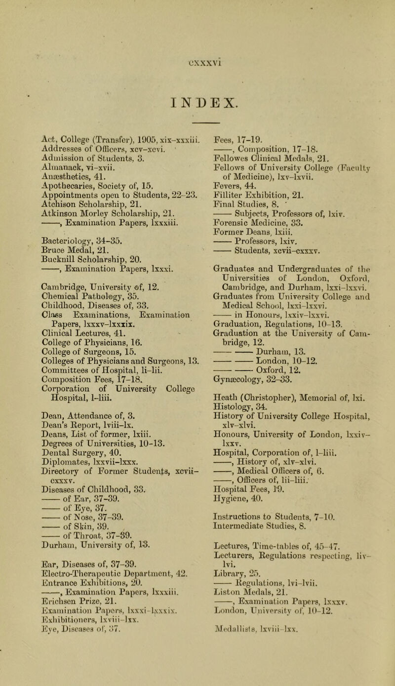 CXXXVl INDEX. A(;t, College (Transfer), 1905, xis-xsxiii. Addresses of Officers, xcv-xcvi. Admission of Students, 3. Almanack, Ti-xvii. Anaasthetics, 41. Apothecaries, Society of, 15. Appointments open to Students, 22- 23. Atchison Scholarship, 21. Atkinson Morley Scholarship, 21. , Examination Papers, Ixxxiii. Bacteriology, 34-35. Bruce Medal, 21. Bucknill Scholarship, 20. , Examination Papers, Ixxxi. Cambridge, University of, 12. Chemical Pathology, 35. Childhood, Diseases of, 33. Class Examinations, Examination Papers, Ixxxv-lxxxix. Clinical Lectures, 41. College of Physicians, 16. College of Surgeons, 15. Colleges of Physicians and Surgeons, 13. Committees of Hospital, li-lii. Composition Fees, 17-18. Corporation of University College Hospital, 1-liii. Dean, Attendance of, 3. Dean’s Report, Iviii-lx. Deans, List of former, Ixiii. Degrees of Universities, 10-13. Dental Surgery, 40. Diplomates, Ixxvii-lxxx. Directory of Former Students, xcvii- cxxxv. Diseases of Childhood, 33. of Ea,r, 37-39. of Eye, 37. of Nose, 37-39. of Skin, 39. of Throat, 37-89. Durham, University of, 13. Ear, Diseases of, 37-39. Electro-Therapeutic Department, 42. Entrance Exhibitions, 20. , Examination Papers, Ixxxiii. Erichsen Prize, 21. Examination P.apcrs, Ixxxi-lxxxix. Exhibitioners, Ixviii-lxx. Eye, Diseases of, 37. Fees, 17-19. , Composition, 17-18. Fellowes Clinical Medals, 21. F'ellows of University College (h'aciilty of Medicine), Ixv-lxvii. Fevers, 44. Filliter Exhibition, 21. Final Studies, 8. ’ Subjects, Professors of, Ixiv. Forensic Medicine, 33. Former Deans, Ixiii. Professors, Ixiv, Students, xcvii-cxxxv. Graduates and Undergraduates of tlie Universities of London, Oxford, Cambridge, and Durham, Ixxi-lxxvi. Graduates from University College and Medical School, Ixxi-lxxvi. • in Honours, l.xxiv-lxxvi. Graduation, Regulations, 10-13. Graduation at the University of Cam- bridge, 12. Durham, 13. London, 10-12. Oxford, 12. Gynaecology, 32-33. Heath (Christopher), Memorial of, Ixi. Histology, 34. History of University College Hospital, xlv-xlvi. Honours, University of London, Ixxiv- Ixxv. Hospital, Corporation of, 1-liii. , History of, xlv-xlvi. , Medical Officers of, 6. , Officers of, lii-liii; Hospital Fees, 1'9. Hygiene, 40. Instructions to Students, 7-10. Intermediate Studies, 8. Lectures, Time-tables of, 4.5-47. Lecturers, Regulations respecting, liv- Ivi, Library, 25. Regulations, Ivi-lvii. Liston Medals, 21. , Examination Papers, Ixxxv. London, University of, 10-12. Medallists, Ixviii Ixx.