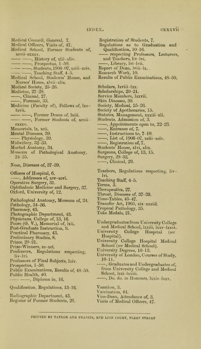 Mi'flical Comieil, General, 7. IModieal Olllcors, Visits of, 47. Medical School, Former Students of, xcvii-csxsv. , History of, xlii-xliv. , Prospectus, l-.hO. , Students, 1!)00-07, xciii-xcir. , Teaching Staff, Medical School, Students’ House, and Nurses’ Home, xlvii-xlix. Medical Society, 25-20. Medicine, 27-28. , Clinical, 27. , Forensic, 03. Medicine (Faculty of). Fellows of, Ixv- Ixvii. , Former Deans of, Ixiii. , Former Students of, xcvii- cxxxv. Memorials, lx, xcii. Mental Diseases, 39. Physiology, 39. Midwifery, 32-33. Morbid Anatomy, .34. IMnseum of Pathological Anatomy, 24-25. Nose, Diseases of, 37-39. OfBcers of Hospital, 6. , Addresses of, xev-xcvi. Operative Surgery, 31. Ophthalmic Medicine and Surgery, 37. Oxford, University of, 12. Pathological Anatomy, Museum of, 24. Pathology, 34-36. Pharmacy, 43. Photographic Department, 43. Physicians, College of, 13, 16. Poore (G. V.), Memorial of, liii. Post-Graduate Instruction, 9. Practical Pharmacy, 43. Preliminary Studies, 8. Prizes, 20-21. Prize-Winners, xc-xci. Professors, Eegulations respect ing, liv-lvi. Professors of Final Subjects, Ixiv. Prospectus, 1-50. Public Examinations, Eesults of, 4S-.50. Public Health, 40. , Diploma in, 16. Qualification, Eegulations, 1.3-16. Eadiograpbic Department, 43. Eegister of Former Students, 26. Eegistration of Students, 7. Eegulations as to Graduation and Qualification, 10-16. respecting Professors, Lecturers, and Teachers, liv-lvi. , Library, Ivi-lvii. Eeport of Dean, Iviii-lx. Eesearch Work, 10. Eesults of Public Examinations, 48-50. Scholars, Ixviii-lxx. Scholarships, 20-21. Service Members, Ixxvii. Skin Diseases, 39. Society, Medical, 25-26. Society of Apothecaries, 15. Statutes, Management, xxxiii-xli. Students, Admission of, 3. , Appointments open to, 22-23. , Entrance of, 7. , Instructions to, 7-10. , List of, 1906-07, xciii-xciv. , Eegistration of, 7. Students’ Hou.se, xlvi, xlix. Surgeons, College of, 13, 15. Surgery, 29-32. , Clinical, 29. Teachers, Eegulations respecting, liv- lvi. Teaching Staff, 4^5. Terms, 3. Therapeutics, 27. Throat, Diseases of, 37-39. Time-Tables, 45-47. Transfer Aet, 1905, xix-xxxiir. Tropical Pathology, 35. Tuke Medals, 21. Undergraduates from University College and Medical School, Ixxiii, Ixxv-lxxvi. University College Hospital (see Hospital). University College Hospital Medical School (sec Medical School). University Degrees, 10-13. University of London, Courses of Study, 10-11. , Graduates and Undergraduates of, from University College and Medical School, Ixxi-lxxiii. , Do. do. in Honours, Ixxiv-lx-xv. Vacation, .3. Vaccination, 44. Vice-Dean, Attendance of, 3. Visits of Medical Officers, 47. rni.NTED Br taylok a.nii fhaxcis, liFu lion couut, fleet stueet