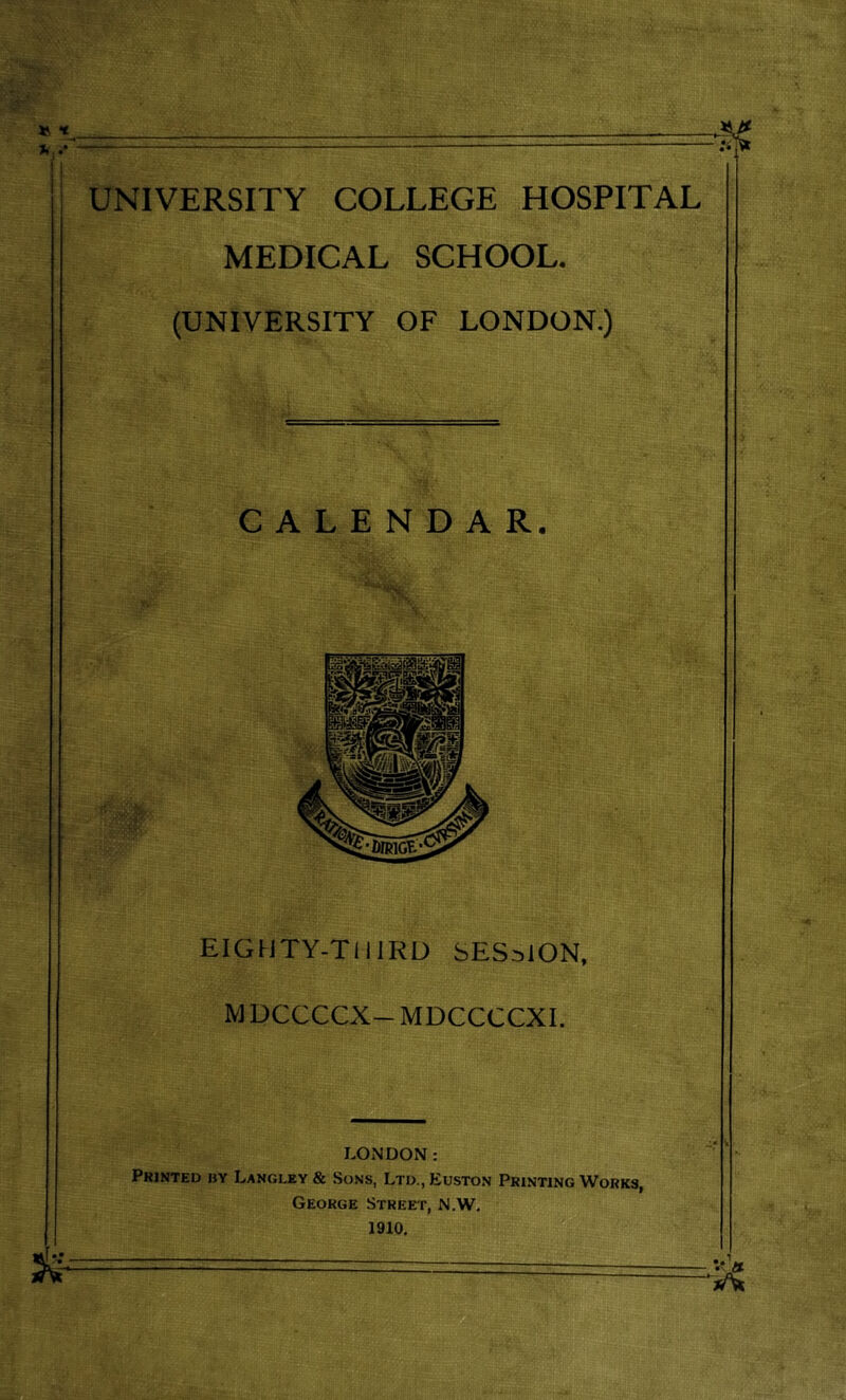 UNIVERSITY COLLEGE HOSPITAL MEDICAL SCHOOL. (UNIVERSITY OF LONDON.) CALENDAR. EIGUTY-TIIIRU SESSION, MUCCCCX-MDCCCCXI. LONDON; Printed by Langley & Sons, Ltd.,Euston Printing Works, George Stree'f, N.W. 1910,