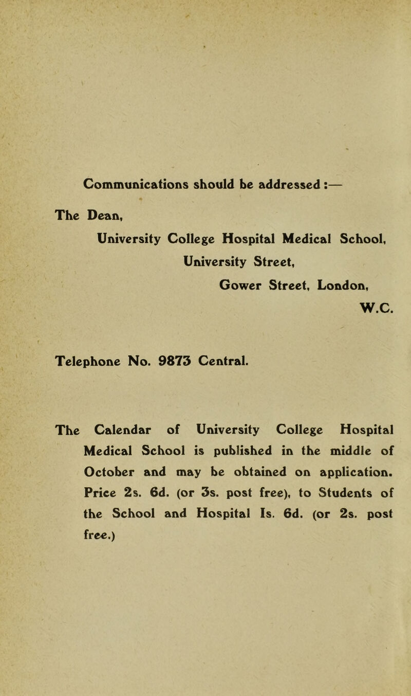 Communications should be addressed:— The Dean, University College Hospital Medical School, University Street, Gower Street, London, W.C. Telephone No. 9873 Central. The Calendar of University College Hospital Medical School is published in the middle of October and may be obtained on application. Price 2s. 6d. (or 3s. post free), to Students of the School and Hospital Is. 6d. (or 2s. post free.)