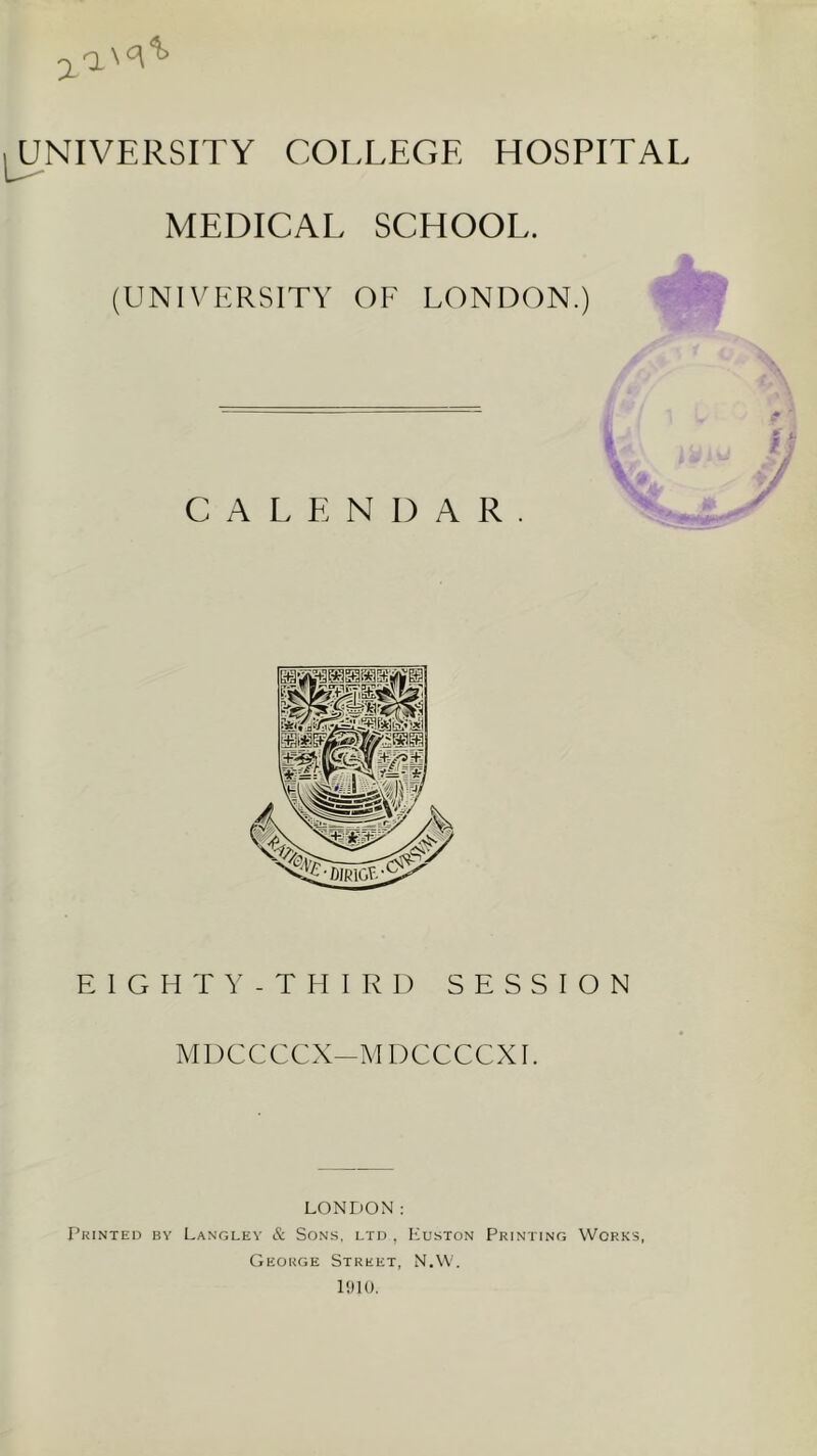 7. I^NIVERSITY COLLEGE HOSPITAL MEDICAL SCHOOL. (UNIVERSITY OF LONDON.) V • . CALENDAR EIGHTY - THIRD SESSION M1)CCCCX-M DCCCCXE LONDON: Printed by Langley & Sons, ltd , Luston Printing Works, George Street, N.W, PJIO.