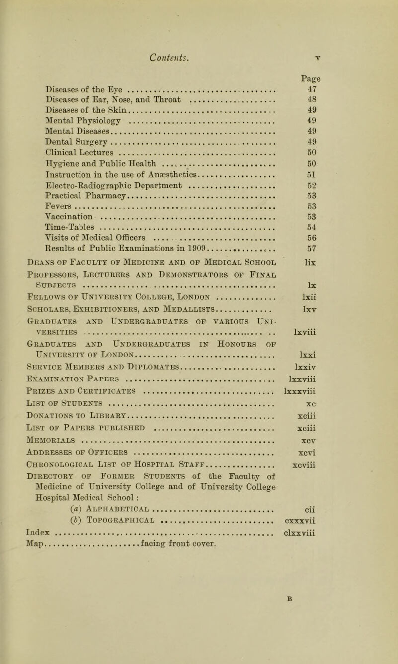 Page Diseases of the Ej’e 47 Diseases of Ear, Nose, and Throat 48 Diseases of the Skin 49 Mental Physiology 49 Mental Diseases 49 Dental Surgery 49 Clinical Lectures 50 Hygiene and Public Health 50 Instruction in the use of Anaesthetics 51 Electro-Kadiograpb.ic Department 52 Practical Pharmacy 53 Fevers 53 Vaccination 53 Time-Tables 54 Visits of Medical OflBcers 56 Results of Public Examinations in 1909 57 Deans of Faculty of Medicine and of Medical School lix Professors, Lecturers and Demonstrators of Final Subjects lx Fellows of University College, London Ixii Scholars, Exhibitioners, AND Medallists Ixv Graduates and Undergraduates of various Uni- versities Ixviii Graduates and Undergraduates in Honours of University op London Ixxi Service Members and Diplomates Ixxiv Examination Papers Ixxviii Prizes and Certificates Ixxxviii List of Students xc Donations TO Library xciii List of Papers published xciii Memorials xcv Addresses of Officers xcvi Chronological List op Hospital Staff xcviii Directory of Former Students of the Faculty of Medicine of University College and of University College Hospital Medical School: (a) Alphabetical cii (5) Topographical cxxxvii Index clxxviii Map facing front cover. B