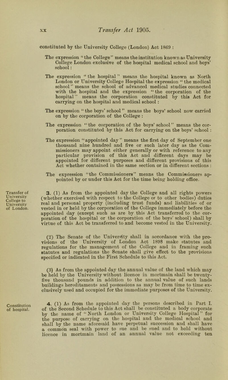 Transfer of University College to University of London. Constitution of hospital. constituted by the University College (London) Act 1869 : The expression “the College” means the institution known as University College London exclusive of the hospital medical school and boys’ school; The expression “ the hospital ” means the hospital known as North London or University College Hospital the expression “ the medical school ” means the school of advanced medical studies connected with the hospital and the expression “ the corporation of the hospital” means the corporation constituted by this Act for carrying on the hospital and medical school : The expression “ the boys’ school ” means the boys’ school now carried on by the corporation of the College : The expression “the corporation of the boys’school” means the cor- poration constituted by this Act for carrying on the boys’ school : The expression “appointed day ” means the first day of September one thousand nine hundred and five or such later day as the Com- missioners may appoint either generally or with reference to any particular provision of this Act and different days may be appointed for different purposes and different provisions of this Act whether contained in the same section or in different sections : The expression “the Commissioners” means the Commissioners ap- pointed by or under this Act for the time being holding office. 3. (1) As from the appointed day the College and all rights powers (whether exercised with respect to the College or to other bodies) duties real and personal property (including trust funds) and liabilities of or vested in or held by the corporation of the College immediately before the appointed day (except such as are by this Act transferred to the cor- poration of the hospital or the corporation of the boys' school) shall by virtue of this Act be transferred to and become vested in the University. (2) The Senate of the University shall in accordance with the pro- visions of the University of London Act 1898 make statutes and regulations for the management of the College and in framing such statutes and regulations the Senate shall give effect to the provisions specified or indicated in the First Schedule to this Act. (3) As from the appointed day the annual value of the land which may be held by the University without licence in mortmain shall be twenty- five thousand pounds in addition to the annual value of such lands buildings hereditaments and possessions as may be from time to time ex- clusively used and occupied for the immediate purposes of the University. 4. (1) As from the aijpointed day the persons described in Part I. of the Second Schedule to this Act shall be constituted a body corporate by the name of “North London or University College Hospital” for the purpose of carrying on the hospital and the medical school and shall by the name aforesaid have perpetual succession and shall have a common seal with power to sue and be sued and to hold without licence in mortmain land of an annual value not exceeding ten