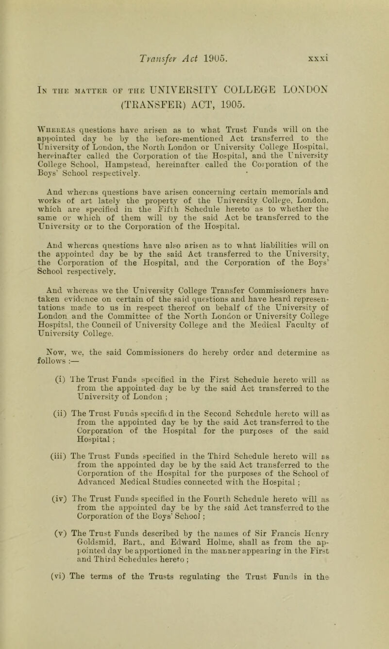In tuk matter of the UXIVEKSITY COLLEGE LONDON (TEANSFER) ACT, 1905. WnEUEAS questions have arisen as to what Trust Funds will on the apjiointed day he by the before-mentioned Act transferred to the University of London, the North London or University College Hospital, hereinafter called the Corporation of the HospitJil, and the University College School, Hampstead, hereinafter called the Coiporation of the Boys’ School respectively. And whereas questions have arisen concerning certain memorials and works of art lately the property of the University College, London, which are specified in the Fifth Schedule hereto as to whether the same or which of them will by the said Act be transferred to the LTniversity or to the Corporatioir of the Hospital. And whereas questions have also arisen as to what liabilities wdll on the appointed day be by the said Act transferred to the University, the Corporation of the Hospital, and the Corporation of the Boys’ School respectively. And whereas we the University College Transfer Commissioners have taken evidence on certain of the said questions and have heard represen- tations made to us in respect thereof on behalf of the University of London and the Committee of the North London or University College Hospital, the Council of University College and the Medical Faculty of University College. Nowq we, the said Commissioners do hereby order and determine as follows :— (i) The Trust Funds specified in the First Schedule hereto will as from the appointed day be by the said Act transferred to the L'niversity of Loudon ; (ii) The Trust Funds specified in the Second Schedule hereto will as from the appointed day be by the said Act transferred to the Corporation of the Hospital for the purposes of the said Hospital; (iii) The Trust Funds specified in the Third Schedule hereto will as from the appointed day be by the said Act transferred to the Corporation of the Hospital for the purposes of the School of Advanced Medical Studies connected wdtli the Hospital; (iv) The Trust Funds specified in the Fourth Schedule hereto will as from the ai)pointed day be by the said Act transferred to the Corporation of the Boys’ School ; (v) The Trust Funds described by the names of Sir Francis flenry Goldsmid, Bart., and Edward Holme, shall as from the ap- j.ointed day be apportioned in the manner appearing in the First and Third Schedules hereto ; (vi) The terms of the Trusts regulating the Trust Funds in the