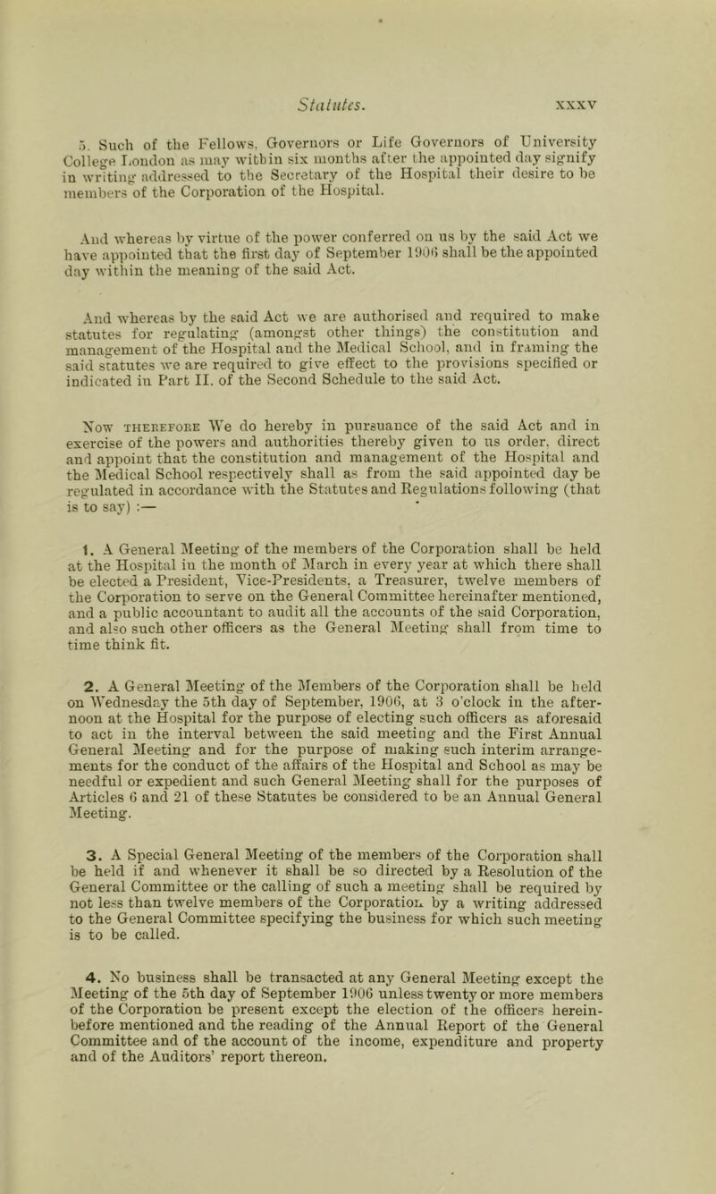 5. Such of the Fellows. Governors or Life Governors of University College liOiulon as may within six months after the appointed day signify in writing addressed to the Secretary of the Hospital their desire to he members of the Corporation of the Hospital. And whereas by virtue of the power conferred on us by the said Act we have appointed that the first day of September IDO*! shall be the appointed day within the meaning of the said Act. And whereas by the said Act we are authorised and required to mate statutes for regulating (amongst other things) the constitution and management of the flospital and the Medical School, and in framing the said statutes we are required to give effect to the provisions specified or indicated in Part II. of the Second Schedule to the said Act. Now THEREFORE We do hereby in pursuance of the said Act and in exercise of the powers and authorities thereby given to us order, direct and appoint that the constitution and management of the Hospital and the Medical School respectively shall as from the said appointed day be regulated in accordance with the Statutes and Regulations following (that is to say) :— 1. A General Meeting of the members of the Corporation shall be held at the Hospital in the month of March in every year at which there shall be elected a President, Vice-Presidents, a Treasurer, twelve members of the Corporation to serve on the General Committee hereinafter mentioned, and a piublic accountant to audit all the accounts of the said Corporation, and also such other officers as the General Meeting shall from time to time think fit. 2. A General Meeting of the Members of the Corporation shall be held on Wednesday the 5th day of September, 190(1, at 3 o’clock in the after- noon at the Hospital for the purpose of electing such officers as aforesaid to act in the interval between the said meeting and the First Annual General Meeting and for the purpose of making such interim arrange- ments for the conduct of the affairs of the Hospital and School as may be needful or expedient and such General Meeting shall for the p)urposes of Articles C and 21 of these Statutes be considered to be an Annual General Meeting. 3. A Special General Meeting of the member.s of the Corporation shall be held if and whenever it shall be so directed by a Resolution of the General Committee or the calling of such a meeting shall be required by not le.ss than twelve members of the Corporation by a writing addressed to the General Committee specifying the business for which such meeting is to be called. 4. No business shall be transacted at any General Meeting except the Meeting of the 5th day of September 190G unless twenty or more members of the Corporation be present except the election of the officers herein- before mentioned and the reading of the Annual Report of the General Committee and of the account of the income, expenditure and property and of the Auditors’ report thereon.