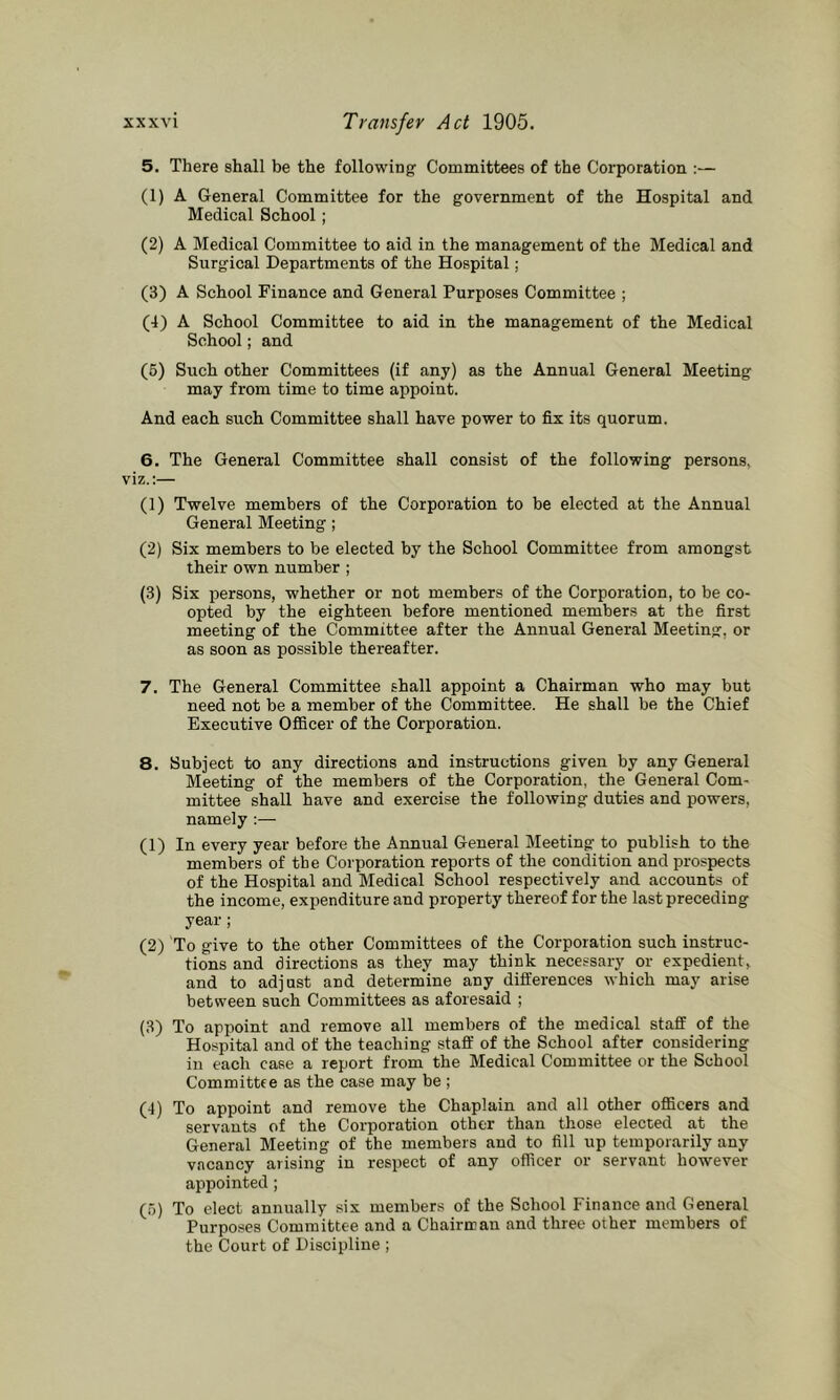 5. There shall be the following Committees of the Corporation :— (1) A General Committee for the government of the Hospital and Medical School; (2) A Medical Committee to aid in the management of the Medical and Surgical Departments of the Hospital; (3) A School Finance and General Purposes Committee ; (4) A School Committee to aid in the management of the Medical School; and (6) Such other Committees (if any) as the Annual General Meeting may from time to time appoint. And each such Committee shall have power to fix its quorum. 6. The General Committee shall consist of the following persons, viz.:— (1) Twelve members of the Corporation to be elected at the Annual General Meeting; (2) Six members to be elected by the School Committee from amongst their own number ; (3) Six persons, whether or not members of the Corporation, to be co- opted by the eighteen before mentioned members at the first meeting of the Committee after the Annual General Meeting, or as soon as possible thereafter. 7. The General Committee shall appoint a Chairman who may but need not be a member of the Committee. He shall be the Chief Executive OfBcer of the Corporation. 8. Subject to any directions and instructions given by any General Meeting of the members of the Corporation, the General Com- mittee shall have and exercise the following duties and powers, namely :— (1) In every year before the Annual General Meeting to publish to the members of the Corporation reports of the condition and prospects of the Hospital and Medical School respectively and accounts of the income, expenditure and property thereof for the last preceding year; (2) To give to the other Committees of the Corporation such instruc- tions and directions as they may think necessary or expedient, and to adjust and determine any differences which may arise between such Committees as aforesaid ; (3) To appoint and remove all members of the medical staff of the Hospital and of the teaching staff of the School after considering in each case a report from the Medical Committee or the School Committee as the case may be ; (4) To appoint and remove the Chaplain and all other officers and servants of the Corporation other than those elected at the General Meeting of the members and to fill up temporarily any vacancy arising in respect of any officer or servant however appointed; (o) To elect annually six members of the School Finance and General Purposes Committee and a Chairman and three other members of the Court of Discipline ;