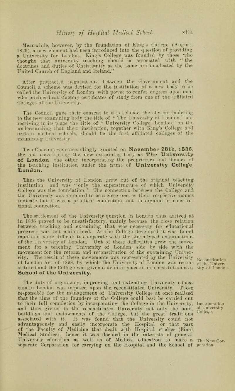 Meanwhile, however, hy the foundation of Kinf^'s Collcf’e (Au^^ust. 1.S29), a new clement ha'l been introduced into the (luestion of providiii- a University for London. Kind’s College was founihd hy those who thoug:ht that university teaching should be associated with “ the doctrines and duties of Christianity as the same are inculcated l)y the United Church of England and Ireland.” After protr.acted negotiations between the Government, and the Council, a scheme was devised for the institution of a new body to be called the University of London, with power to confer degrees upon men who produced satisfactory ceitificates of study from one of the affiliated Colleges of the L'nivevsity. Tlie Council gave their consent to this scheme, thereby surrendering to the new examining body the title of The University of London.” bid, receiving in its jilace the title of University College. London,” on the understanding that their institution, together with King's College and certain medical schools, should he the first affiliated colleges of the examining University. Two Charteis were accordingly granted on November 28th, 1836. the one constituting the new examining body as The University of London, the other incorporating the jiroprietors and donors of the teaching institution under the name of University College, London. Thus the University of London grew out of the original teaching institution, and was ‘‘only the superstructure of which Univer.sity College was the foundation.'’ The connection between the College and the University was intendid to be a close one. as their respective names indicate, bnt it was a practical connection, not an organic or constitu- tional connection. The settlement of the University question in London thus arrived at in 183(1 jiroved to be unsatisfactory, mainly because the close relation between teaching and examining that was necessary for educational progress was not maintained. As the College developed it was found more and more difficult to co-operate with the stereotyped examinations of the L'niversity of Loudon. Out of these difficulties grew the move- ment for a teaching University of London, side by side with the movement for the reform and reconstitution of the examining Univer- sity. The result of these movements was represented by the University of London Act of 1898, hy which the University of London was recon- stituted and the College was given a definite place in its constitution as a School of the University. The dutj' of organizing, improving and extending University educa- tion in London was imposed upon the reconstituted L^niversity. Those responsible for the management of University College at once realized that the aims of the founders of the College could best be carried out to their full comidetion by incorporating the College in the University, and thus giving to the reconstituted L’niversity not only the land, buildings and endowments of the College, but the great traditions associated with it. It was found that the University could not advantageously and easily incorporate the Hospital or that part of the Faculty of Medicine that dealt with Hospital studies (Final Medical Studies) ; hence it was decided in the interests of general University education as well as of Medical educatmn to make a separate Corporation for carrying on the Hospital and the School of Kecoiistitution of tlie Univer- sity of London. Incorpomtion of University College. The New Cor- poration.