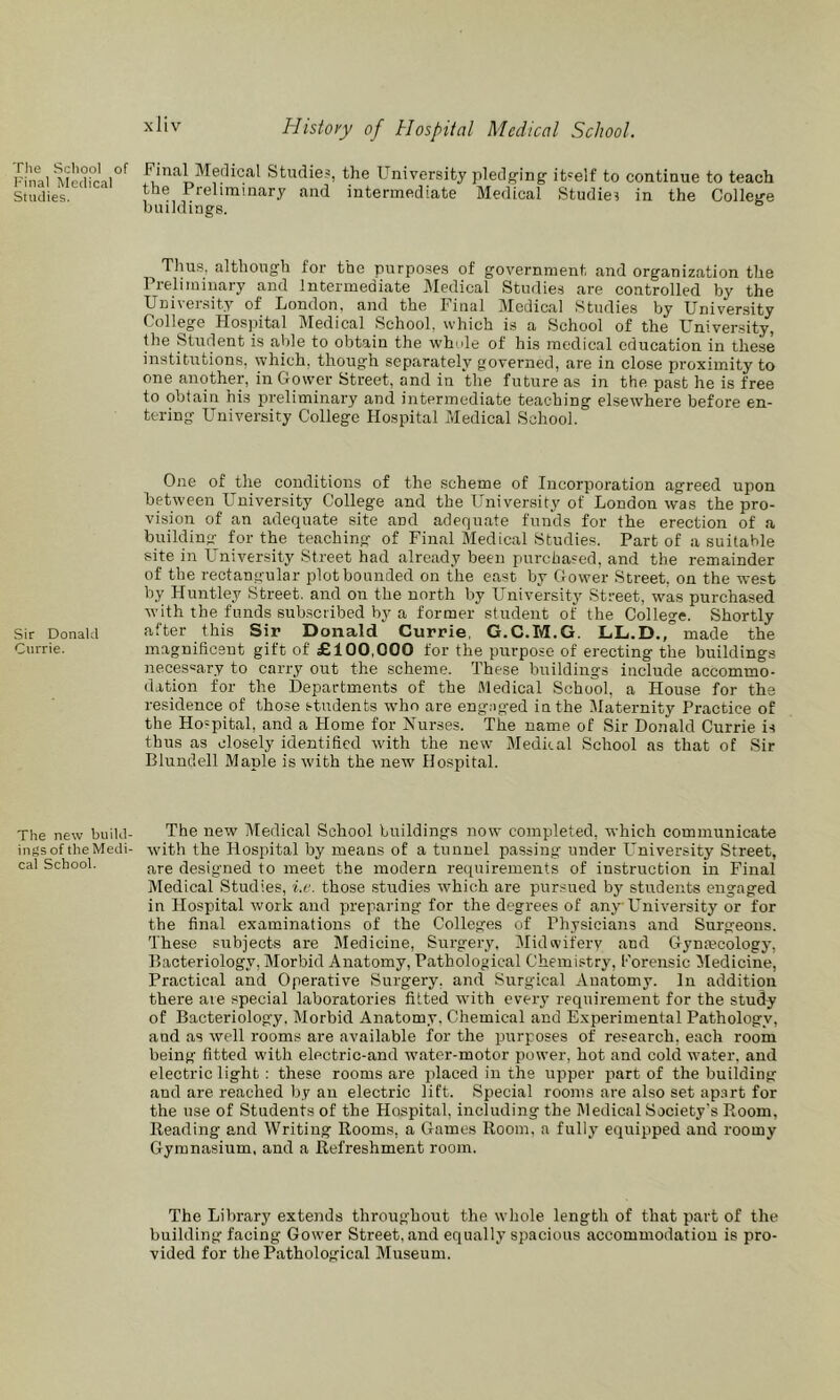 Tlie School of Final Medical Studies. Sir Donald Currie. The new build- ings of the Medi- cal School. Histoiy of Hospital Medical School. Final Medical Studies, the University pledg'ing' iUelf to continue to teach the Preliminary and intermediate Medical Studie? in the ColWe buildings. Thus, although for the purposes of government and organization the Preliminary and Intermediate Medical Studies are controlled by the Univer.sity of London, and the Final Medical Studies by University College Hospital Medical School, which is a School of the University, Uie Student is able to obtain the whole of his medical education in these institutions, which, though separately governed, are in close proximity to one another, in Gower Street, and in the future as in the past he is free to obtain his preliminary and intermediate teaching elsewhere before en- tering University College Hospital Medical School. One of the conditions of the scheme of Incorporation agreed upon between University College and the University of London was the pro- vision of an adequate site and adequate funds for the erection of a building for the teaching of Final Medical Studies. Part of a suitable site in University Street had alre.ady been purchased, and the remainder of the rectangular plot bounded on the east by Gower Street, on the west by Huntley Street, and on the north by University Street, was purchased with the funds subscribed by a former student of the College. Shortly after this Sir Donald Currie, G.C.M.G. LL-D.,” made the magnificent gift of £100,000 for the purpose of erecting the buildings necessary to carry out the scheme. These buildings include accommo- dation for the Departments of the Medical School, a House for the residence of those students who are engaged in the Maternity Practice of the Hospital, and a Home for Nurses. The name of Sir Donald Currie is thus as closely identified with the new Medical School as that of Sir Blundell Maple is with the new Hospital. The new Medical School buildings now completed, which communicate wdth the Hospital by means of a tunnel passing under University Street, are designed to meet the modern requirements of instruction in Final Medical Studies, i.e. those .studies which are pursued by students engaged in Hospital work and preparing for the degrees of any University or for the final examinations of the Colleges of Physicians and Surgeons. These subjects are Medicine, Surgery, Midwifery and Gynmcology, Bacteriology, Morbid Anatomy, Pathological Chemistry, Forensic Medicine, Practical and Operative Surgery, and Surgical Anatomy. In addition there are special laboratories fitted with every requirement for the study of Bacteriology. Morbid Anatomy. Chemical and Experimental Pathology, and as well rooms are available for the purposes of research, each room being fitted with electric-and water-motor power, hot and cold water, and electric light: these rooms are placed in the upper part of the building and are reached by an electric lift. Special rooms are also set apart for the use of Students of the Hospital, including the Medical Society's Room, Reading and Writing Rooms, a Games Room, a fully equipped and roomy Gymnasium, and a Refreshment room. The Library extends throughout the whole length of that piart of the building facing Gower Street, and equally spacious accommodation is pro- vided for the Pathological Museum.