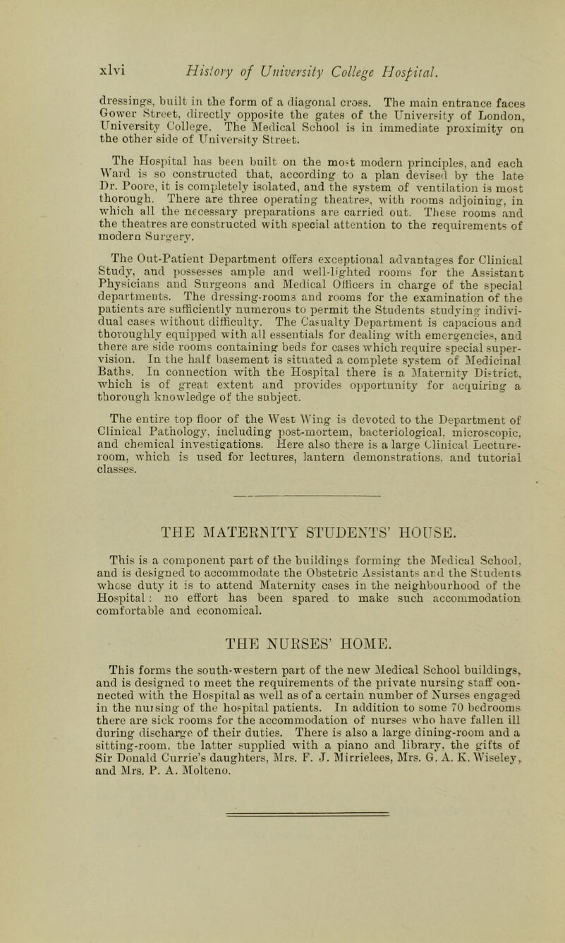dressings, built in the form of a diag-oiial crops. The main entrance faces Govyer Street, directly opposite the g-ates of the University of London, University College. The Medical School is in immediate proximity on the other side of University Street. The Hospital has been built on the mo-t modern principles, and each Ward is so constructed that, according to a plan devised by the late Dr. Poore, it is completely isolated, and the sy.stem of ventilation is most thorough. There are three operating theatres, with rooms adjoining, in which all the necessary preparations are carried out. These rooms and the theatres are constructed with special attention to the requirements of modern Surgery. The Out-Patient Department offers exceptional advantages for Clinical Studjq and possesses amp)le and well-lighted rooms for the Assistant Physicians and Surgeons and Medical Officers in charge of the special departments. The dressing-rooms and rooms for the examination of the patients are sufficiently numerous to permit the Students studying indivi- dual cases without difficulty. The Casualty Department is capacious and thoroughly equipped with all essentials for dealing with emergencie.s, and there are side rooms containing beds for cases which require special super- vision. In the h.alf basement is situated a complete system of Medicinal Baths. In connection with the Hospital there is a Maternity District, which is of great extent and provides opportunity for acquiring a thorough knowledge of the subject. The entire top floor of the West Wing is devoted to the Dep.artment of Clinical Pathology, including post-mortem, bacteriological, microscopic, and chemical investigations. Here also there is a large Clinical Lecture- room, which is used for lectures, lantern demonstrations, and tutorial classes. THE MATERNITY STUDENTS’ HOUSE. This is a component part of the buildings forming the Medical School, and is designed to accommodate the Obstetric Assistants and the Students whose duty it is to attend Maternity cases in the neighbourhood of the Hospital : no effort has been spared to make such accommodation comfortable and economical. THE NURSES’ HOME. This forms the south-western part of the new Medical School buildings, and is designed to meet the requirements of the private nursing staff con- nected with the Hospital as well as of a certain number of Nurses engaged in the nursing of the hosjrital patients. In addition to some 70 bedrooms there are sick rooms for the accommodation of nurses who have fallen ill during discharg'e of their duties. There is also a large dining-room and a sitting-room, the latter supplied with a piano and library, the gifts of Sir Donald Currie’s daughters, Mrs. F. J. Mirrielees, Mrs. G. A. K. Wiseley, and Mrs. P. A. Molteno.