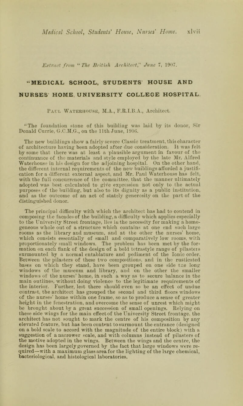 E.rtriirt from “ The Jiritixh ArchUeet, June 7, 19ii7. “MEDICAL SCHOOL, STUDENTS’ HOUSE AND NURSES’ HOME, UNIVERSITY COLLEGE HOSPITAL. P.VL'L W.-VTERiiousE, M.A., Architect. “The foundation stone of thi.s building was laid by its donor, Sir Donald Currie. G-.C.M.G., on the 11th June, IDOi!. The new buildings show a fairly severe Classic treatment, this character of architecture having been adopted after due consideration. It was felt by some that there was at least a plausible argument in favour of the continuance of the materials and style employed by the late Mr. Alfred Waterhouse in his design for the adjoining hospital. On the other hand, the different internal requirements of the new buildings afforded a justifi- cation for a different external aspect, and Mr. Paul M’aterhouse has felt, with the full concurrence of the committee, that the manner ultimately adopted was liest calculated to give expression not onlj^ to the actual purposes of the building, but also to its dignity as a public institution, and as the outcome of an act of stately generosity on the part of the distinguished donor. The jirincipal difficulty with which the architect has had to contend in composing the facades of the building, a difficulty which applies especially to the Univertity Street frontage, lies in the necessity for making a homo- geneous whole out of a structure which contain-i at one end such large rooms as the library and museum, and at the other the nurses’ home, which consists es.sentially of small and comptaratively low rooms, with proportionately small windows. The problem has been met by the for- mation on each flank of the design of a bold tetrastyle range of pilastejs surmounted by a normal entablature and pediment of the Ionic order. Between the pilasters of these two compositions, and in the rusticated ba.ses on which they stand, have been grouped on one side tr.e long' windows of the museum and library, and on the other the smaller windows of the nurses’ home, ifi such a way as to secure balance in the main outlines, without doing violence to the legitimate requirements of the interior. Further, lest there should even so be an effect of undue contrast, the architect has grouped the second and third floors windows of the nurses’ home within one frame, so as to produce a sense of greater height in the fenestration, and overcome the sense of unrest which might be brought about by a great succession of small openings. Relying on these side wings for the main eft'ectof the University Street frontage, the architect has not sought to mark the centre of his composition by any elevated feature, but has been content to surmount the entrance (designed on a bold scale to accord with the magnitude of the entire block) with a suggestion of a narrower seale, and with columns instead of pilasters of the motive adopted in the wings. Between the wings and the centre, the design has been largely governed by the fact that large windows were re- quired—with a maximum glass area for the lighting of the large chemical, bacteriological, and histological laboratories.