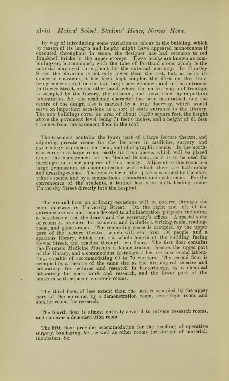 By way of introducing’ some variation or colour in the building, •which by reason of its length and height might have appeared monotonous if executed throughout in stone, the designer has had recourse to red Bracknell bricks in the upper storeys. These bricks are known as com- biuingvery harmoniously with the tone of Portland stone, which is the material employed throughout for the external masonry. In Huntley Street the elevation is not only lower than the rest, but, as befits its domestic character, it has been kept simpler, the effect on this front being concentrated in the two large bow windows and in the entrance. Ill Gower Street, on the other hand, where the entire length of frontage is occupied by the library, the museum, and above them by important laboratories, &c., the academic character has been maintained, and the centre of the design also is marked by a large doorway, which would serve on important occasions as a sort of state entrance to the library. Tlie new buildings cover an area of about 18,290 square feet, the height above the pavement level being 71 feet fi inches, and a height of 81 feet 0 inches from the basement floor to the roof. The basement contains the lower p.irt of a large lecture theatre, and adjoining private rooms for the lecturers in medicine, surgery and gynaicology, a preparation room, and photographic rooms. In the north- east corner is a large room, partly lib from above, which will be placed under the management of the Medical Society, as it is to be used for meetings and other purposes of this society. Adjacent to this room is a large gymnasium, in communication with which there are bath-rooms and dressing-rooms. The remainder of the space is occupied by the care- taker’s rooms, and by a commodious restaurant and cycle room. For the convenience of the students, a tunnel has been built leading under University Street directly into the hospital. The ground floor on ordinary occasions will be entered through the main doorway in University Street. On the right and left of the entrance are various rooms devoted to administration purposes, including a board-room, and the dean's and the secretarj^’s offices. A special suite of rooms is provided for students, and includes a writing-room, reading- room, and games-room. The remaining space is occupied by the upper part of the lecture theatre, which will seat over 100 people, and a spacious library, •which runs the whole length of the building facing Gower Street, and reaches through two floors. The first floor contains the Forensic Medicine Museum, a demonstration theatre, the upper part of the library, and a commodious histological lecture theatre and labora- tory, capable of accommodating 60 to 70 workers. The second floor is occupied by a theatre of the same size as the histological theatre and laboratory, for lectures -and research in bacteriology', by a chemical laboratory for class work and research, and the lower part of the museum with adjacent curator's rooms. The third floor, of less extent than the last, is occupied by the upper part of the museum, by a demonstration room, centrifuge room, and smaller rooms for research. The fourth floor is almost entirely devoted to private research rooms, and contains a demonstration room. The fifth floor provides accommodation for the teaching of operative surgery, bandaging, &c., as well as other rooms for storage of material, incubators, &c.