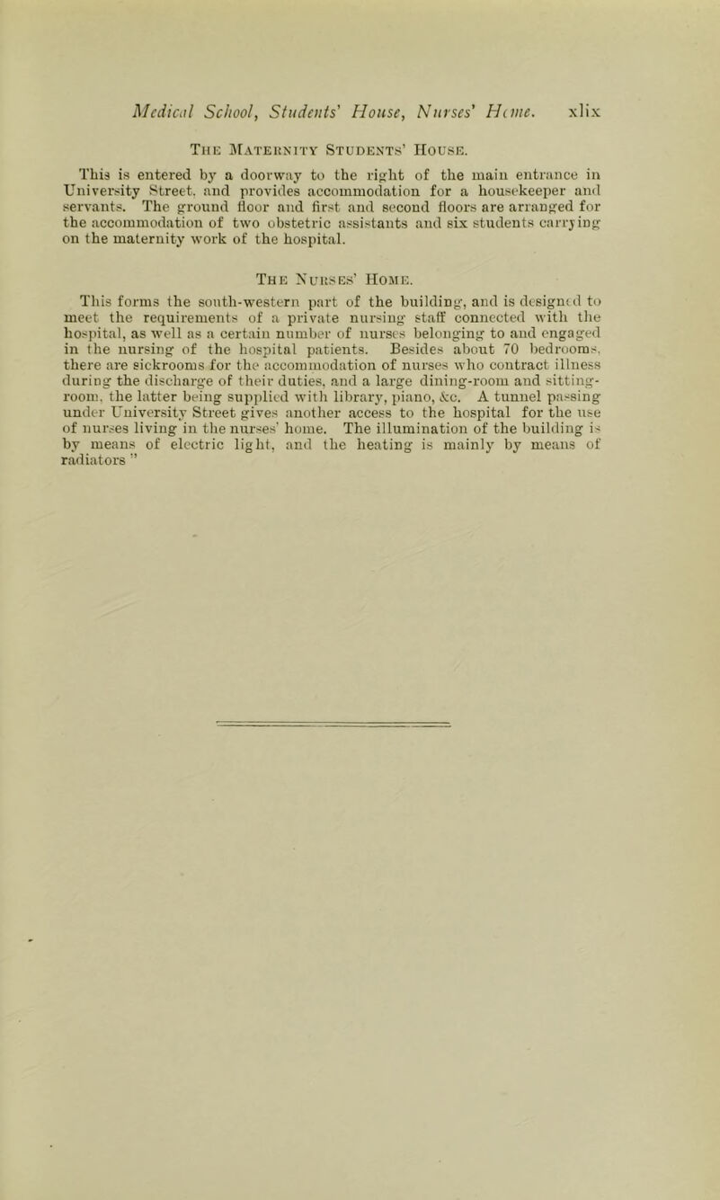 The jMateunity Students’ House. This i.s entered by a doorway to the ri^ht of the main entrance in University Street, and provides accommodation for a housekeeper and servants. The grround floor and first and second floors are arrangfed for the accommodation of two obstetric assistants and six students carrjing on the maternity work of the hospital. The Nuuses’ Home. This forms the south-western part of the building', and is desigmd to meet the requirements of a private nursing' staff connected with the hospital, as well as a certain number of nurses belonging to and engaged in the nursing of the hospital patients. Besides about 70 bedrooms, there are sickrooms for the accommodation of nurses who contract illness during the discharge of their duties, and a large dining-room and sitting- room, the latter being supplied with library, piano, kc. A tunnel passing under University Street gives another access to the hospital for the use of nurses living in the nurses’ home. The illumination of the building is by means of electric light, and the heating is mainly by means of radiators ”