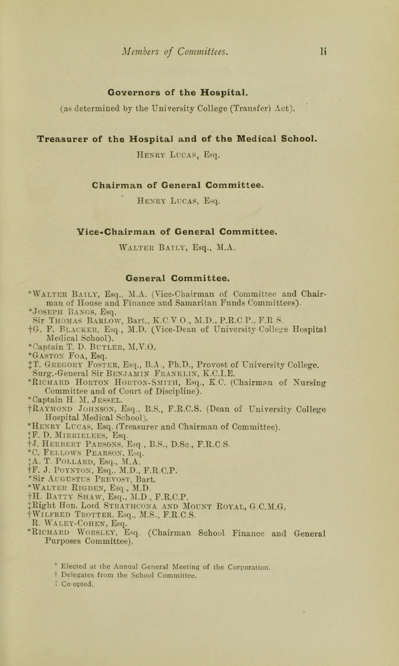 Governors of the Hospital. (as determined by the University College (Transfer) Act). Treasurer of the Hospital and of the Medical School. Henry Lucas, Esq. Chairman of General Committee. Henry Lucas, Esq. Vice-Chairman of General Committee. Walter Baita', Esq., M.A. General Committee. ‘Walter Batly', Esq., M.A. (Vice-Chairman of Committee and Chair- man of House and Finance and Samaritan Funds Committees). ‘Joseph Bangs, Esq. Sir Thomas Barlow, Bart., K.C.V.O., M.D., P.R.C P.. F.E S. fG. F. Blacker, Esq., M.D. (Vice-Dean of University College Hospital Medical School). ‘Captain T. D. Butler, M.V.O. ‘Gaston Foa, Esq. JT. Gregory Foster, Esq., B.A ., Ph.D., Provost of Lmiversity College. Surg.-General Sir Benjamin Franklin, K.C.I.E. ‘Richard Horton Horton-Smith, Esq., E C. (Chairman of Nursing Committee and of Court of Discipline). ‘Captain H. M. Jessel. IRayaiond Jf)HNSON, Esq.. B.S., F.R.C.S. (Dean of l^niversity College Hospital Medical School). ‘Henry Lucas, Esq. (Treasurer and Chairman of Committee). JF. D. JIlRRIELEES, Esq. tJ. Herbert Parsons, E-q., B.S., D.Sc., F.R.C.S. ‘C. Fellows Pearson. E.'^q. JA. T. Pollard, Esq., M.A. IF. J. Poynton, Esq., M.D., F.R.C.P. ‘Sir Augustus Prevost, Bart. ‘Walter Rigden, E.sq., M.D. tH. Batty Shaw, Esq., M.D , F.R.C.P. jRight Hon. Lord Strathcona and Mount Royal, G.C.M.G. tWilfred Trotter. Esq., M.S., F.R.C.S. R. Waley-Cohen, Esq. ‘Richard Morsley’, Esq. (Chairman School Finance and General Purposes Committee). ‘ Elected at the Annual General Meeting of the Corporation. 1 Delegates from the School Committee. * Co opted.
