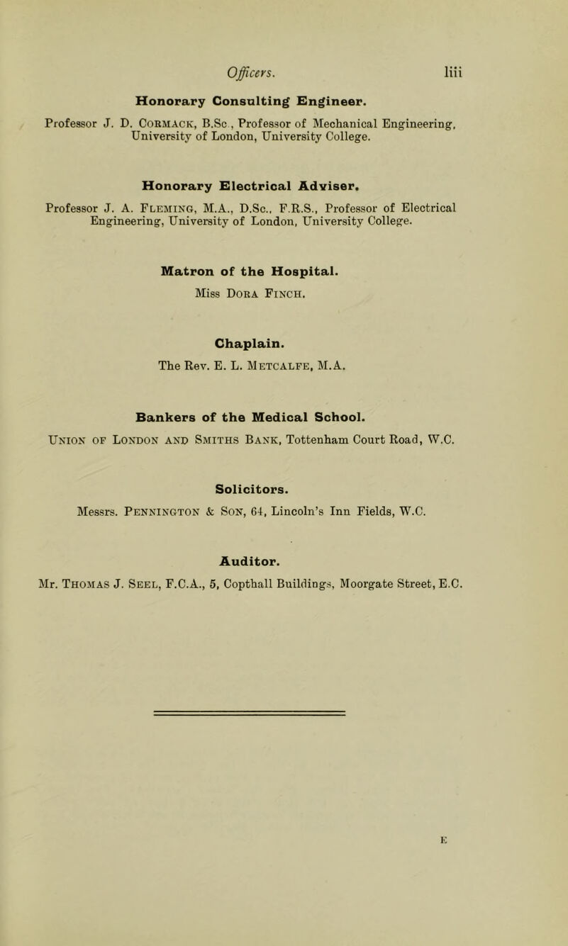 Honorary Consulting Engineer. Professor J. D. Cormack, B.Sc , Professor of Mechanical Engineering, University of London, University College. Honorary Electrical Adviser. Professor J. A. Fleming, M.A., D.Sc., F.R.S., Professor of Electrical Engineering, University of London, University College. Matron of the Hospital. Miss Dora Finch. Chaplain. The Rev. E. L. Metcalfe, M.A, Bankers of the Medical School. Union of London and Smiths Bank, Tottenham Court Road, W.C. Solicitors. Messrs. Pennington & Son, 64, Lincoln’s Inn Fields, W.C. Auditor. Mr. Thomas J. Seel, F.C.A., 5, Copthall Buildings, Moorgate Street, E.C. K